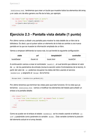 ibiblioteca.html		tendremos	que	crear	un	bucle	que	muestre	todos	los	elementos	del	array
y	en	cada	uno	de	ellos	genere	una	fila	de	la	lista,	por	ejemplo:
<li	class="item"	ng-repeat="work	in	works">
				<p	class="date">{{work.date}}:</p>
				<p>{{work.description}}</p>
</li>
Ejercicio	2.3	-	Pantalla	vista	detalle	(1	punto)
Por	último	vamos	a	añadir	una	pantalla	para	mostrar	la	vista	detalle	de	un	libro	de	la
biblioteca.	Es	decir,	que	al	pulsar	sobre	un	elemento	de	la	lista	se	cambie	a	una	nueva
pantalla	en	la	que	se	muestre	la	información	ampliada	de	un	libro.
Vamos	a	empezar	definiendo	la	nueva	ruta,	la	cual	tendrá	la	siguiente	configuración:
state url templateUrl controller
bookDetail /book/:id book.html bookCtrl
A	continuación	vamos	a	crear	el	controlador		bookCtrl	,	el	cual	tendrá	que	obtener	el	valor
de		id		de	los	parámetros	de	entrada	(revisa	la	sección	sobre	Controladores	de	la	teoría).	A
partir	del	valor	de		id		podemos	recuperar	los	datos	del	libro	usando	el	servicio
	bookService		y	asignarlo	al		$scope		de	la	forma:
$scope.book	=	bookService.getBook(id);
Por	último	tenemos	que	terminar	las	vistas	para	que	todo	funcione.	En	la	vista	que	ya
teníamos		ibiblioteca.html		vamos	a	modificar	los	elementos	del	listado	para	añadir	un
enlace	a	la	pantalla	detalle:
<div	class="list">
		<a	class="item	item-thumbnail-left"	ng-repeat="book	in	books"	
								ui-sref="bookDetail({id:	$index})">
				...
		</a>
</div>
Como	se	puede	ver	el	enlace	al	estado		bookDetail		se	ha	creado	usando	el	atributo		ui-
sref		y	pasándole	como	parámetro	la	variable		$index	.	Esta	variable	contiene	la	posición
del	elemento	actual	en	el	array	iterado.
Ejercicios	2
87
 