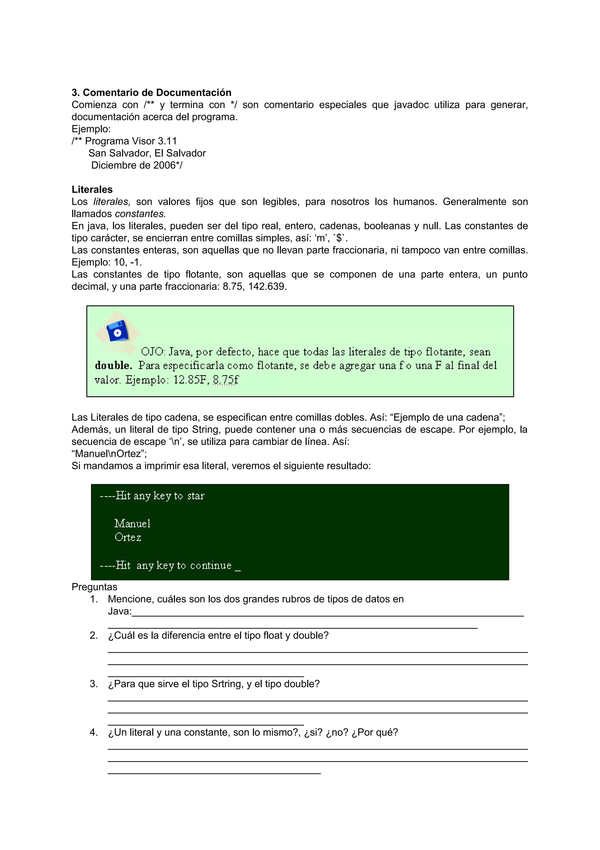 3. Comentario de Documentación
Comienza con /** y termina con */ son comentario especiales que javadoc utiliza para generar,
documentación acerca del programa.
Ejemplo:
/** Programa Visor 3.11
    San Salvador, El Salvador
     Diciembre de 2006*/

Literales
Los literales, son valores fijos que son legibles, para nosotros los humanos. Generalmente son
llamados constantes.
En java, los literales, pueden ser del tipo real, entero, cadenas, booleanas y null. Las constantes de
tipo carácter, se encierran entre comillas simples, así: ‘m’, `$`.
Las constantes enteras, son aquellas que no llevan parte fraccionaria, ni tampoco van entre comillas.
Ejemplo: 10, -1.
Las constantes de tipo flotante, son aquellas que se componen de una parte entera, un punto
decimal, y una parte fraccionaria: 8.75, 142.639.




Las Literales de tipo cadena, se especifican entre comillas dobles. Así: “Ejemplo de una cadena”;
Además, un literal de tipo String, puede contener una o más secuencias de escape. Por ejemplo, la
secuencia de escape ‘n’, se utiliza para cambiar de línea. Así:
“ManuelnOrtez”;
Si mandamos a imprimir esa literal, veremos el siguiente resultado:




Preguntas
   1. Mencione, cuáles son los dos grandes rubros de tipos de datos en
       Java:______________________________________________________________________
       __________________________________________________________________
   2. ¿Cuál es la diferencia entre el tipo float y double?
       ___________________________________________________________________________
       ___________________________________________________________________________
       ___________________________________
   3. ¿Para que sirve el tipo Srtring, y el tipo double?
       ___________________________________________________________________________
       ___________________________________________________________________________
       ___________________________________
   4. ¿Un literal y una constante, son lo mismo?, ¿si? ¿no? ¿Por qué?
       ___________________________________________________________________________
       ___________________________________________________________________________
       ______________________________________
 