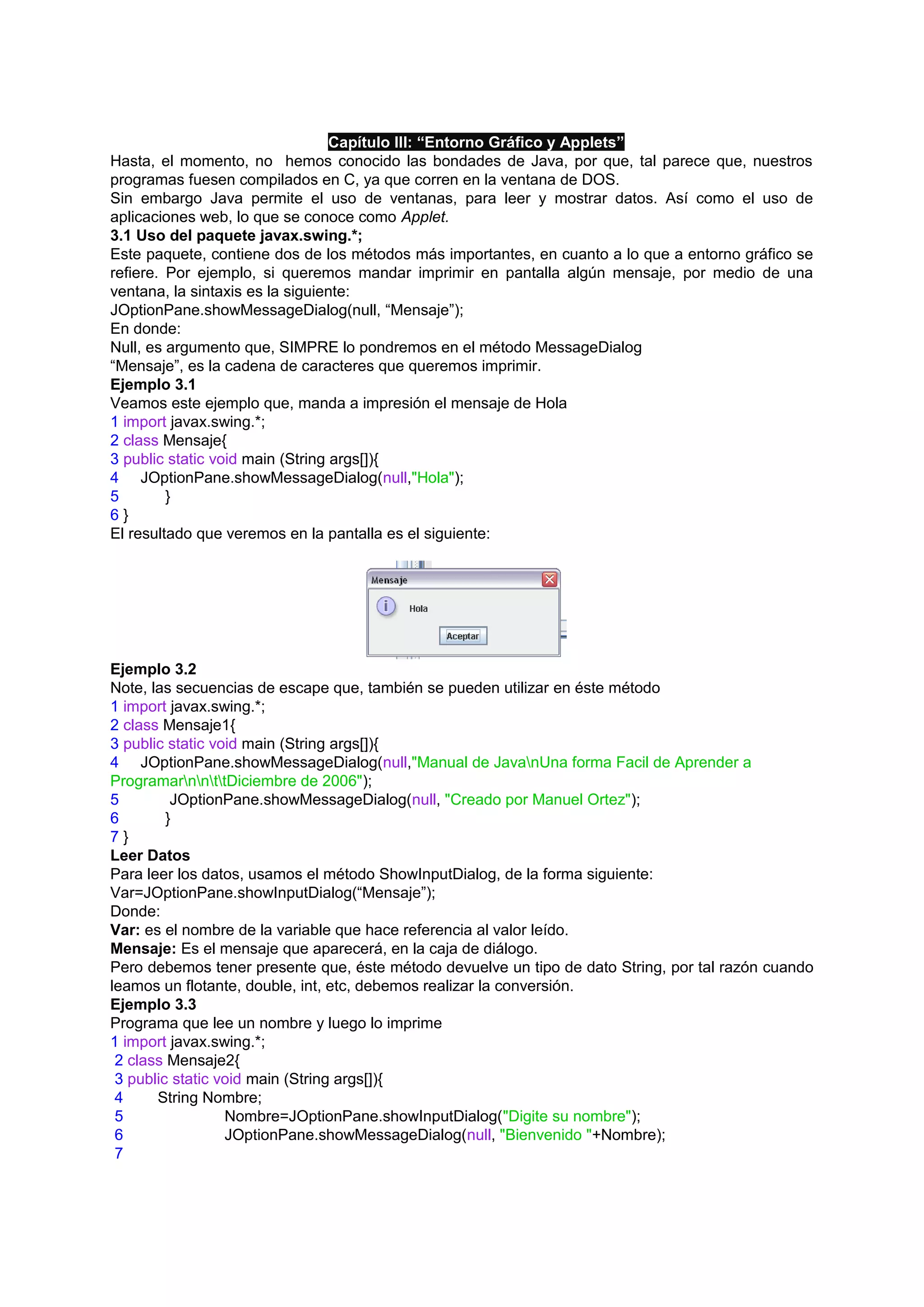 Capítulo III: “Entorno Gráfico y Applets”
Hasta, el momento, no hemos conocido las bondades de Java, por que, tal parece que, nuestros
programas fuesen compilados en C, ya que corren en la ventana de DOS.
Sin embargo Java permite el uso de ventanas, para leer y mostrar datos. Así como el uso de
aplicaciones web, lo que se conoce como Applet.
3.1 Uso del paquete javax.swing.*;
Este paquete, contiene dos de los métodos más importantes, en cuanto a lo que a entorno gráfico se
refiere. Por ejemplo, si queremos mandar imprimir en pantalla algún mensaje, por medio de una
ventana, la sintaxis es la siguiente:
JOptionPane.showMessageDialog(null, “Mensaje”);
En donde:
Null, es argumento que, SIMPRE lo pondremos en el método MessageDialog
“Mensaje”, es la cadena de caracteres que queremos imprimir.
Ejemplo 3.1
Veamos este ejemplo que, manda a impresión el mensaje de Hola
1 import javax.swing.*;
2 class Mensaje{
3 public static void main (String args[]){
4 JOptionPane.showMessageDialog(null,"Hola");
5        }
6}
El resultado que veremos en la pantalla es el siguiente:




Ejemplo 3.2
Note, las secuencias de escape que, también se pueden utilizar en éste método
1 import javax.swing.*;
2 class Mensaje1{
3 public static void main (String args[]){
4 JOptionPane.showMessageDialog(null,"Manual de JavanUna forma Facil de Aprender a
ProgramarnnttDiciembre de 2006");
5         JOptionPane.showMessageDialog(null, "Creado por Manuel Ortez");
6        }
7}
Leer Datos
Para leer los datos, usamos el método ShowInputDialog, de la forma siguiente:
Var=JOptionPane.showInputDialog(“Mensaje”);
Donde:
Var: es el nombre de la variable que hace referencia al valor leído.
Mensaje: Es el mensaje que aparecerá, en la caja de diálogo.
Pero debemos tener presente que, éste método devuelve un tipo de dato String, por tal razón cuando
leamos un flotante, double, int, etc, debemos realizar la conversión.
Ejemplo 3.3
Programa que lee un nombre y luego lo imprime
1 import javax.swing.*;
 2 class Mensaje2{
 3 public static void main (String args[]){
 4     String Nombre;
 5                Nombre=JOptionPane.showInputDialog("Digite su nombre");
 6                JOptionPane.showMessageDialog(null, "Bienvenido "+Nombre);
 7
 