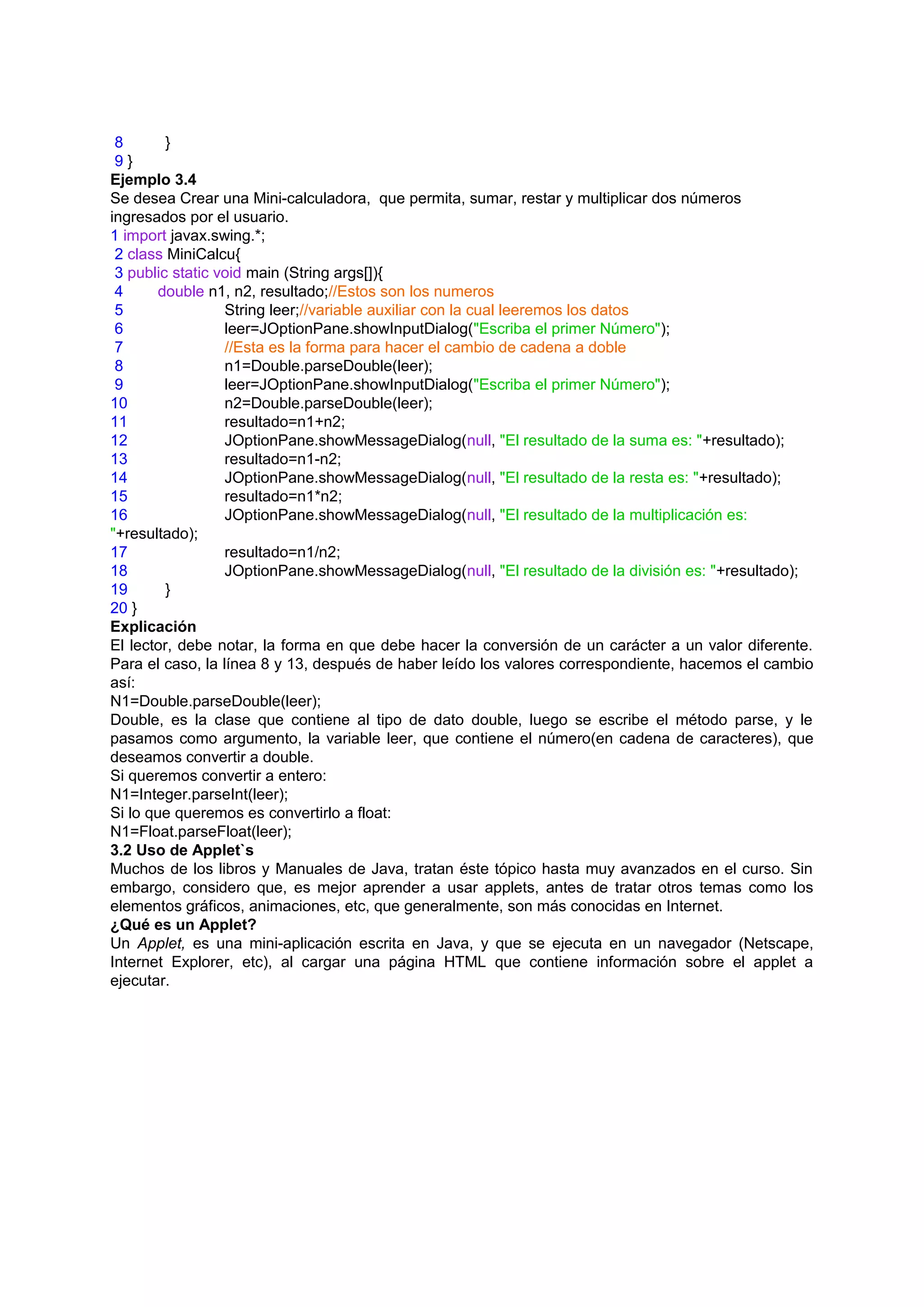 8       }
 9}
Ejemplo 3.4
Se desea Crear una Mini-calculadora, que permita, sumar, restar y multiplicar dos números
ingresados por el usuario.
1 import javax.swing.*;
 2 class MiniCalcu{
 3 public static void main (String args[]){
 4      double n1, n2, resultado;//Estos son los numeros
 5                String leer;//variable auxiliar con la cual leeremos los datos
 6                leer=JOptionPane.showInputDialog("Escriba el primer Número");
 7                //Esta es la forma para hacer el cambio de cadena a doble
 8                n1=Double.parseDouble(leer);
 9                leer=JOptionPane.showInputDialog("Escriba el primer Número");
10                n2=Double.parseDouble(leer);
11                resultado=n1+n2;
12                JOptionPane.showMessageDialog(null, "El resultado de la suma es: "+resultado);
13                resultado=n1-n2;
14                JOptionPane.showMessageDialog(null, "El resultado de la resta es: "+resultado);
15                resultado=n1*n2;
16                JOptionPane.showMessageDialog(null, "El resultado de la multiplicación es:
"+resultado);
17                resultado=n1/n2;
18                JOptionPane.showMessageDialog(null, "El resultado de la división es: "+resultado);
19       }
20 }
Explicación
El lector, debe notar, la forma en que debe hacer la conversión de un carácter a un valor diferente.
Para el caso, la línea 8 y 13, después de haber leído los valores correspondiente, hacemos el cambio
así:
N1=Double.parseDouble(leer);
Double, es la clase que contiene al tipo de dato double, luego se escribe el método parse, y le
pasamos como argumento, la variable leer, que contiene el número(en cadena de caracteres), que
deseamos convertir a double.
Si queremos convertir a entero:
N1=Integer.parseInt(leer);
Si lo que queremos es convertirlo a float:
N1=Float.parseFloat(leer);
3.2 Uso de Applet`s
Muchos de los libros y Manuales de Java, tratan éste tópico hasta muy avanzados en el curso. Sin
embargo, considero que, es mejor aprender a usar applets, antes de tratar otros temas como los
elementos gráficos, animaciones, etc, que generalmente, son más conocidas en Internet.
¿Qué es un Applet?
Un Applet, es una mini-aplicación escrita en Java, y que se ejecuta en un navegador (Netscape,
Internet Explorer, etc), al cargar una página HTML que contiene información sobre el applet a
ejecutar.
 