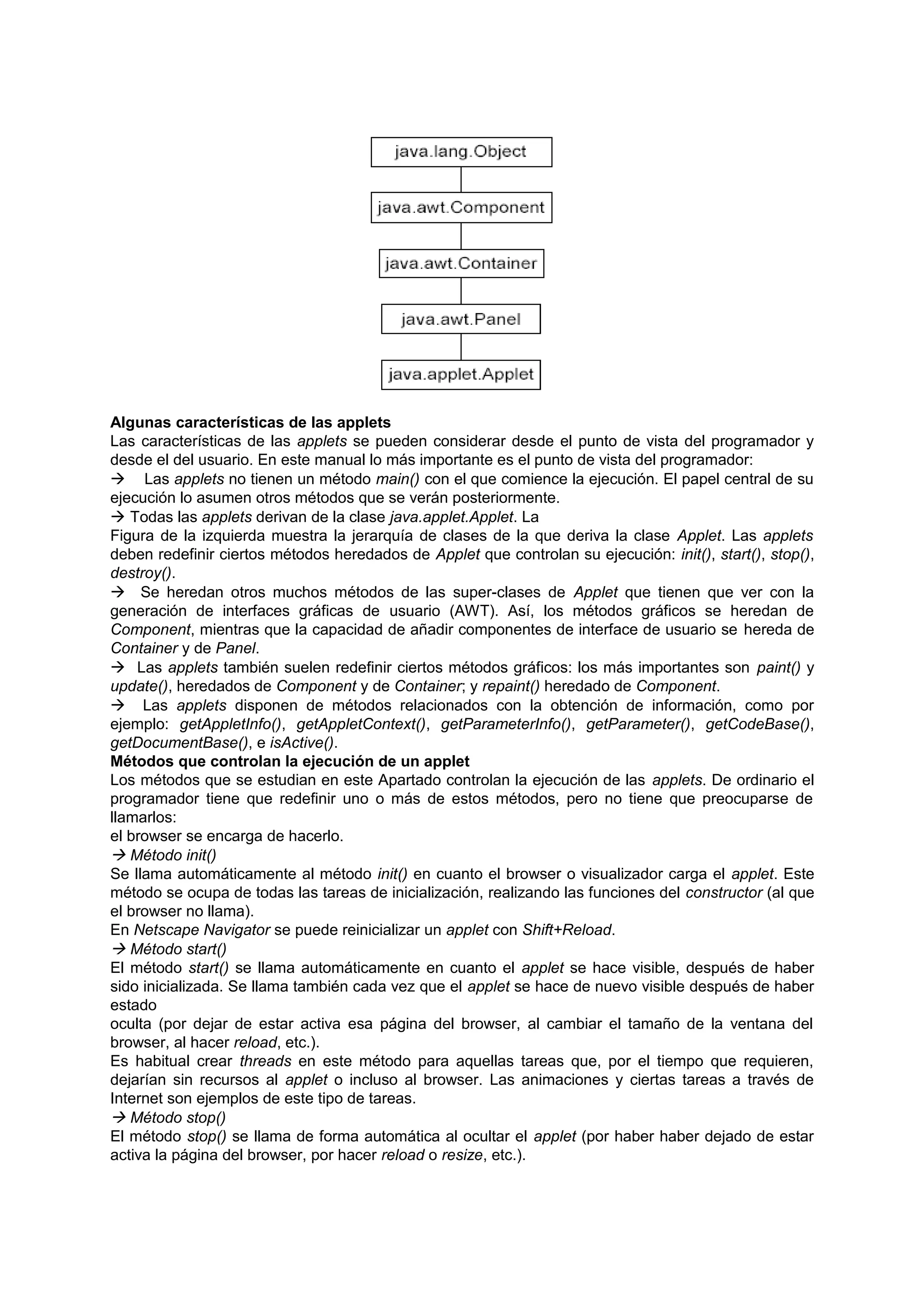 Algunas características de las applets
Las características de las applets se pueden considerar desde el punto de vista del programador y
desde el del usuario. En este manual lo más importante es el punto de vista del programador:
 Las applets no tienen un método main() con el que comience la ejecución. El papel central de su
ejecución lo asumen otros métodos que se verán posteriormente.
 Todas las applets derivan de la clase java.applet.Applet. La
Figura de la izquierda muestra la jerarquía de clases de la que deriva la clase Applet. Las applets
deben redefinir ciertos métodos heredados de Applet que controlan su ejecución: init(), start(), stop(),
destroy().
 Se heredan otros muchos métodos de las super-clases de Applet que tienen que ver con la
generación de interfaces gráficas de usuario (AWT). Así, los métodos gráficos se heredan de
Component, mientras que la capacidad de añadir componentes de interface de usuario se hereda de
Container y de Panel.
 Las applets también suelen redefinir ciertos métodos gráficos: los más importantes son paint() y
update(), heredados de Component y de Container; y repaint() heredado de Component.
 Las applets disponen de métodos relacionados con la obtención de información, como por
ejemplo: getAppletInfo(), getAppletContext(), getParameterInfo(), getParameter(), getCodeBase(),
getDocumentBase(), e isActive().
Métodos que controlan la ejecución de un applet
Los métodos que se estudian en este Apartado controlan la ejecución de las applets. De ordinario el
programador tiene que redefinir uno o más de estos métodos, pero no tiene que preocuparse de
llamarlos:
el browser se encarga de hacerlo.
 Método init()
Se llama automáticamente al método init() en cuanto el browser o visualizador carga el applet. Este
método se ocupa de todas las tareas de inicialización, realizando las funciones del constructor (al que
el browser no llama).
En Netscape Navigator se puede reinicializar un applet con Shift+Reload.
 Método start()
El método start() se llama automáticamente en cuanto el applet se hace visible, después de haber
sido inicializada. Se llama también cada vez que el applet se hace de nuevo visible después de haber
estado
oculta (por dejar de estar activa esa página del browser, al cambiar el tamaño de la ventana del
browser, al hacer reload, etc.).
Es habitual crear threads en este método para aquellas tareas que, por el tiempo que requieren,
dejarían sin recursos al applet o incluso al browser. Las animaciones y ciertas tareas a través de
Internet son ejemplos de este tipo de tareas.
 Método stop()
El método stop() se llama de forma automática al ocultar el applet (por haber haber dejado de estar
activa la página del browser, por hacer reload o resize, etc.).
 