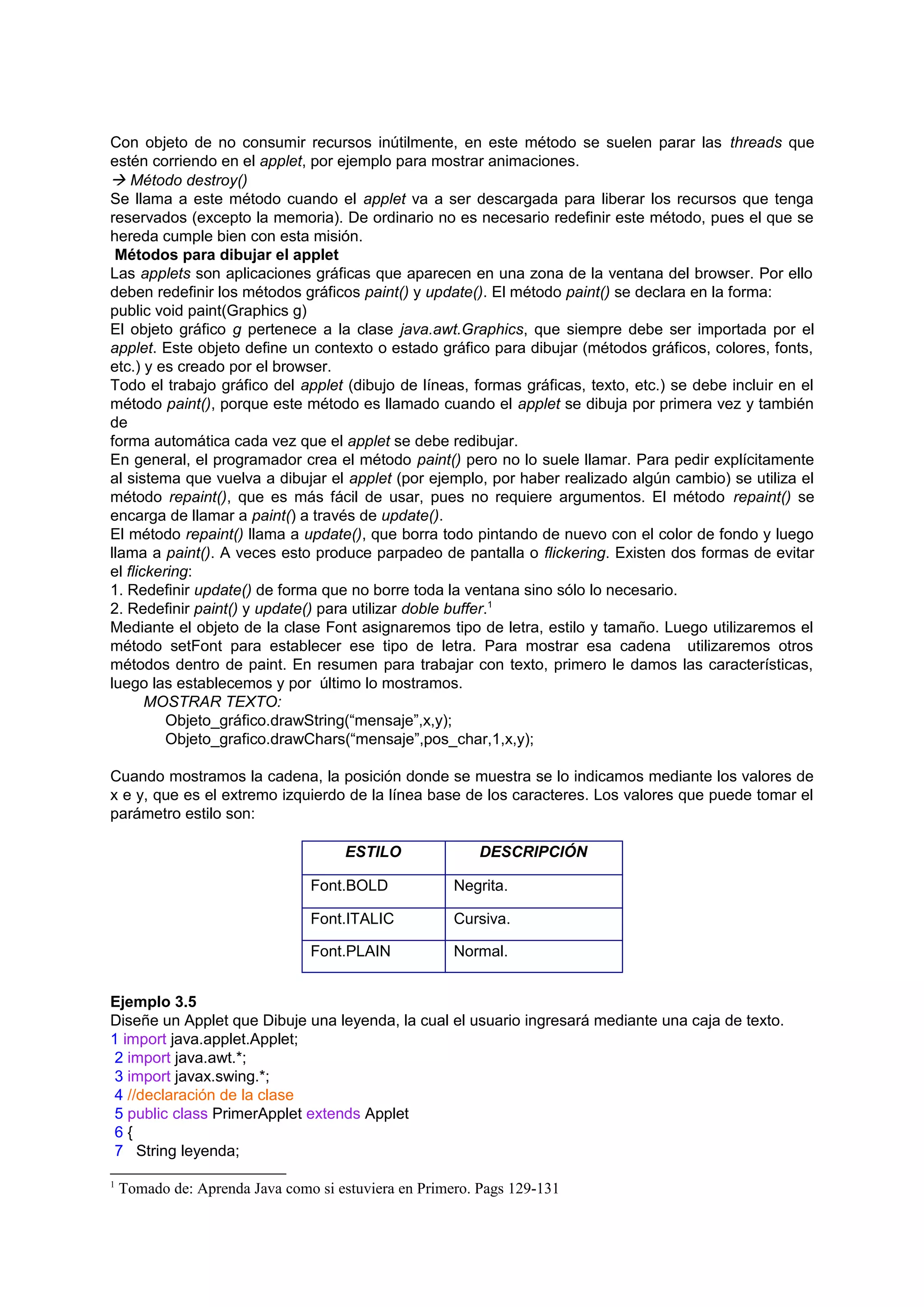 Con objeto de no consumir recursos inútilmente, en este método se suelen parar las threads que
estén corriendo en el applet, por ejemplo para mostrar animaciones.
 Método destroy()
Se llama a este método cuando el applet va a ser descargada para liberar los recursos que tenga
reservados (excepto la memoria). De ordinario no es necesario redefinir este método, pues el que se
hereda cumple bien con esta misión.
 Métodos para dibujar el applet
Las applets son aplicaciones gráficas que aparecen en una zona de la ventana del browser. Por ello
deben redefinir los métodos gráficos paint() y update(). El método paint() se declara en la forma:
public void paint(Graphics g)
El objeto gráfico g pertenece a la clase java.awt.Graphics, que siempre debe ser importada por el
applet. Este objeto define un contexto o estado gráfico para dibujar (métodos gráficos, colores, fonts,
etc.) y es creado por el browser.
Todo el trabajo gráfico del applet (dibujo de líneas, formas gráficas, texto, etc.) se debe incluir en el
método paint(), porque este método es llamado cuando el applet se dibuja por primera vez y también
de
forma automática cada vez que el applet se debe redibujar.
En general, el programador crea el método paint() pero no lo suele llamar. Para pedir explícitamente
al sistema que vuelva a dibujar el applet (por ejemplo, por haber realizado algún cambio) se utiliza el
método repaint(), que es más fácil de usar, pues no requiere argumentos. El método repaint() se
encarga de llamar a paint() a través de update().
El método repaint() llama a update(), que borra todo pintando de nuevo con el color de fondo y luego
llama a paint(). A veces esto produce parpadeo de pantalla o flickering. Existen dos formas de evitar
el flickering:
1. Redefinir update() de forma que no borre toda la ventana sino sólo lo necesario.
2. Redefinir paint() y update() para utilizar doble buffer.1
Mediante el objeto de la clase Font asignaremos tipo de letra, estilo y tamaño. Luego utilizaremos el
método setFont para establecer ese tipo de letra. Para mostrar esa cadena utilizaremos otros
métodos dentro de paint. En resumen para trabajar con texto, primero le damos las características,
luego las establecemos y por último lo mostramos.
       MOSTRAR TEXTO:
          Objeto_gráfico.drawString(“mensaje”,x,y);
          Objeto_grafico.drawChars(“mensaje”,pos_char,1,x,y);

Cuando mostramos la cadena, la posición donde se muestra se lo indicamos mediante los valores de
x e y, que es el extremo izquierdo de la línea base de los caracteres. Los valores que puede tomar el
parámetro estilo son:

                                     ESTILO              DESCRIPCIÓN

                                Font.BOLD             Negrita.

                                Font.ITALIC           Cursiva.

                                Font.PLAIN            Normal.


Ejemplo 3.5
Diseñe un Applet que Dibuje una leyenda, la cual el usuario ingresará mediante una caja de texto.
1 import java.applet.Applet;
 2 import java.awt.*;
 3 import javax.swing.*;
 4 //declaración de la clase
 5 public class PrimerApplet extends Applet
 6{
 7 String leyenda;

1
    Tomado de: Aprenda Java como si estuviera en Primero. Pags 129-131
 