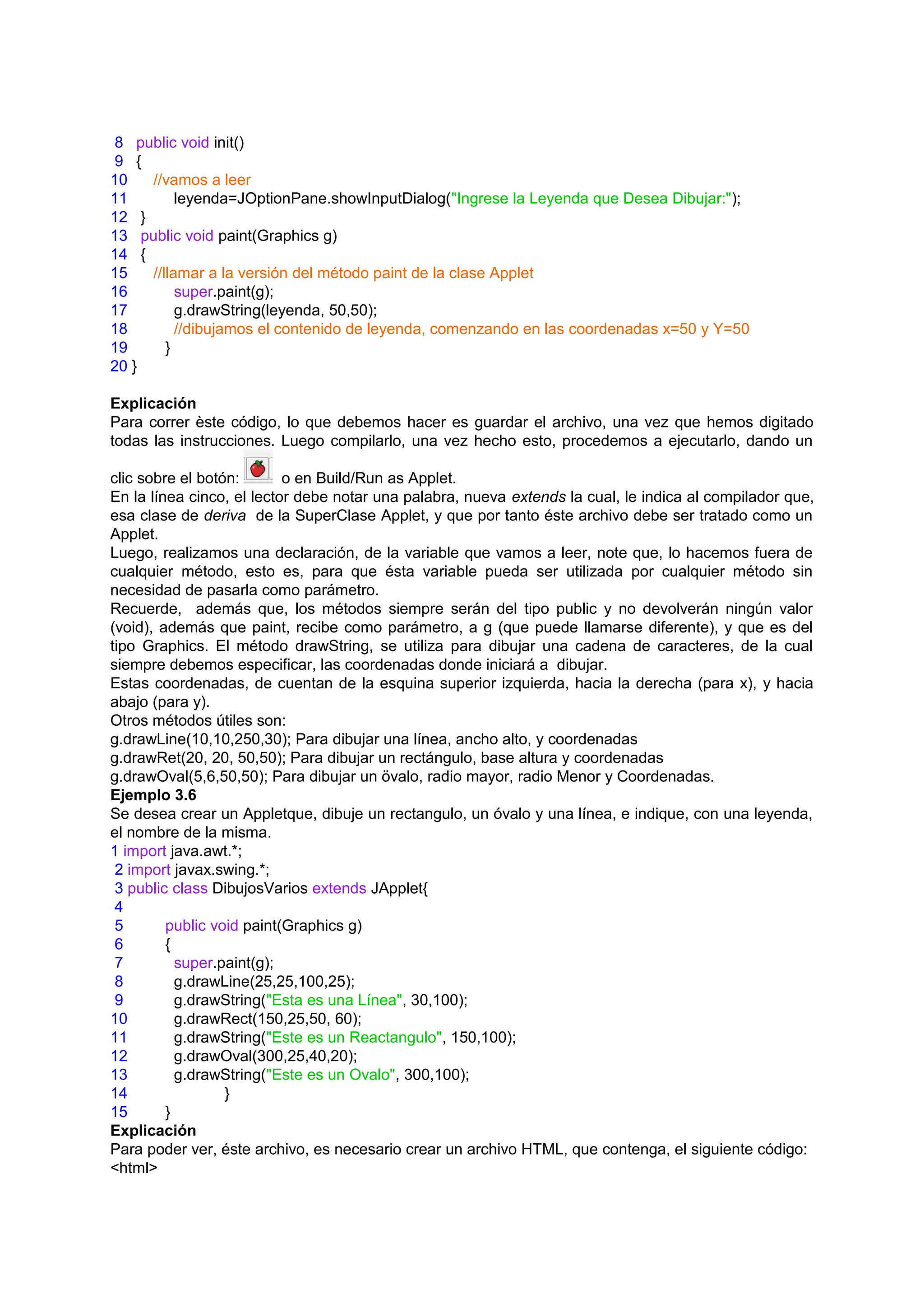 8 public void init()
9 {
10   //vamos a leer
11        leyenda=JOptionPane.showInputDialog("Ingrese la Leyenda que Desea Dibujar:");
12 }
13 public void paint(Graphics g)
14 {
15   //llamar a la versión del método paint de la clase Applet
16        super.paint(g);
17        g.drawString(leyenda, 50,50);
18        //dibujamos el contenido de leyenda, comenzando en las coordenadas x=50 y Y=50
19      }
20 }

Explicación
Para correr èste código, lo que debemos hacer es guardar el archivo, una vez que hemos digitado
todas las instrucciones. Luego compilarlo, una vez hecho esto, procedemos a ejecutarlo, dando un

clic sobre el botón:       o en Build/Run as Applet.
En la línea cinco, el lector debe notar una palabra, nueva extends la cual, le indica al compilador que,
esa clase de deriva de la SuperClase Applet, y que por tanto éste archivo debe ser tratado como un
Applet.
Luego, realizamos una declaración, de la variable que vamos a leer, note que, lo hacemos fuera de
cualquier método, esto es, para que ésta variable pueda ser utilizada por cualquier método sin
necesidad de pasarla como parámetro.
Recuerde, además que, los métodos siempre serán del tipo public y no devolverán ningún valor
(void), además que paint, recibe como parámetro, a g (que puede llamarse diferente), y que es del
tipo Graphics. El método drawString, se utiliza para dibujar una cadena de caracteres, de la cual
siempre debemos especificar, las coordenadas donde iniciará a dibujar.
Estas coordenadas, de cuentan de la esquina superior izquierda, hacia la derecha (para x), y hacia
abajo (para y).
Otros métodos útiles son:
g.drawLine(10,10,250,30); Para dibujar una línea, ancho alto, y coordenadas
g.drawRet(20, 20, 50,50); Para dibujar un rectángulo, base altura y coordenadas
g.drawOval(5,6,50,50); Para dibujar un övalo, radio mayor, radio Menor y Coordenadas.
Ejemplo 3.6
Se desea crear un Appletque, dibuje un rectangulo, un óvalo y una línea, e indique, con una leyenda,
el nombre de la misma.
1 import java.awt.*;
 2 import javax.swing.*;
 3 public class DibujosVarios extends JApplet{
 4
 5       public void paint(Graphics g)
 6       {
 7         super.paint(g);
 8         g.drawLine(25,25,100,25);
 9         g.drawString("Esta es una Línea", 30,100);
10         g.drawRect(150,25,50, 60);
11         g.drawString("Este es un Reactangulo", 150,100);
12         g.drawOval(300,25,40,20);
13         g.drawString("Este es un Ovalo", 300,100);
14                }
15       }
Explicación
Para poder ver, éste archivo, es necesario crear un archivo HTML, que contenga, el siguiente código:
<html>
 