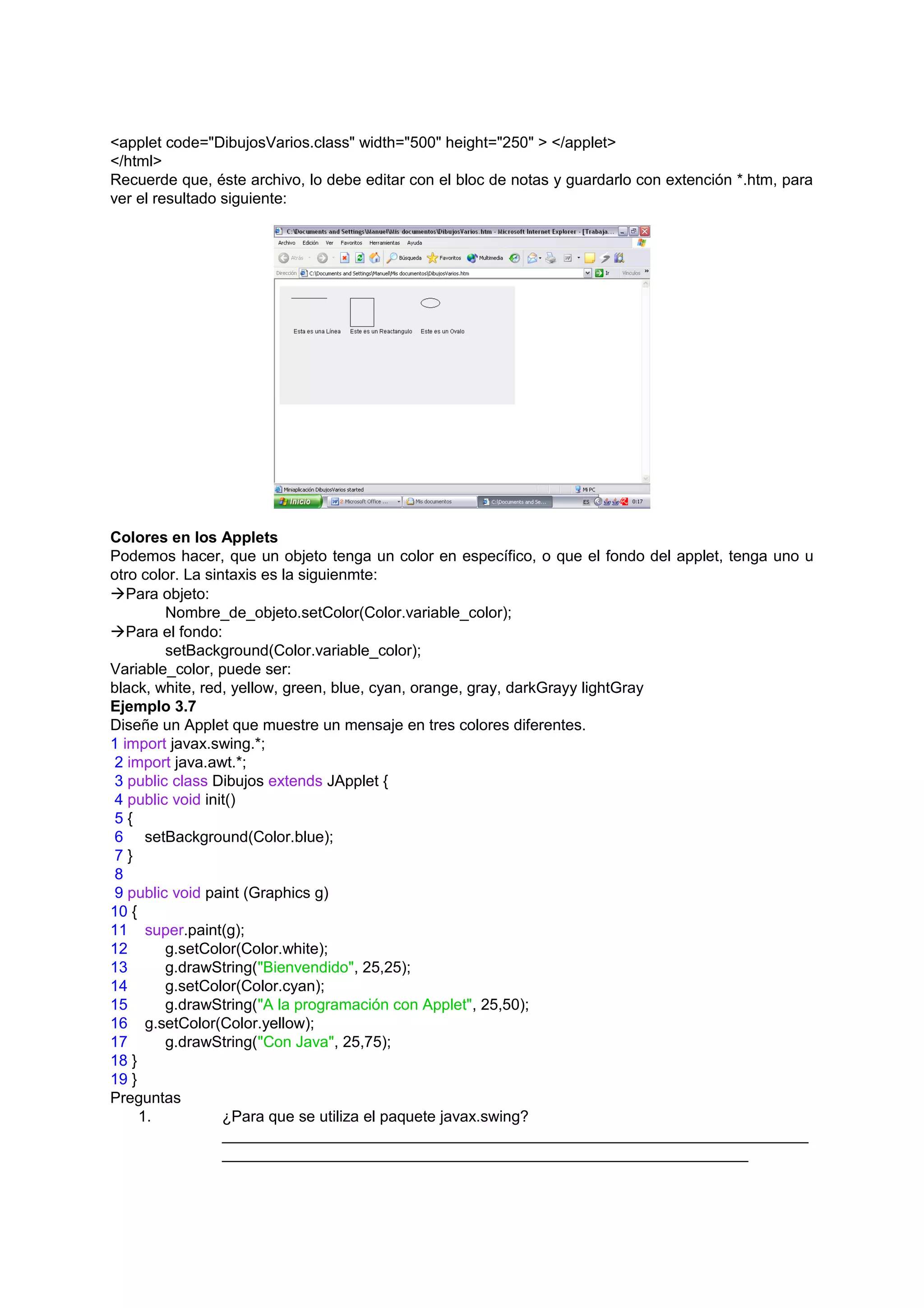 <applet code="DibujosVarios.class" width="500" height="250" > </applet>
</html>
Recuerde que, éste archivo, lo debe editar con el bloc de notas y guardarlo con extención *.htm, para
ver el resultado siguiente:




Colores en los Applets
Podemos hacer, que un objeto tenga un color en específico, o que el fondo del applet, tenga uno u
otro color. La sintaxis es la siguienmte:
Para objeto:
         Nombre_de_objeto.setColor(Color.variable_color);
Para el fondo:
         setBackground(Color.variable_color);
Variable_color, puede ser:
black, white, red, yellow, green, blue, cyan, orange, gray, darkGrayy lightGray
Ejemplo 3.7
Diseñe un Applet que muestre un mensaje en tres colores diferentes.
1 import javax.swing.*;
 2 import java.awt.*;
 3 public class Dibujos extends JApplet {
 4 public void init()
 5{
 6 setBackground(Color.blue);
 7}
 8
 9 public void paint (Graphics g)
10 {
11 super.paint(g);
12       g.setColor(Color.white);
13       g.drawString("Bienvendido", 25,25);
14       g.setColor(Color.cyan);
15       g.drawString("A la programación con Applet", 25,50);
16 g.setColor(Color.yellow);
17       g.drawString("Con Java", 25,75);
18 }
19 }
Preguntas
     1.           ¿Para que se utiliza el paquete javax.swing?
                  ____________________________________________________________________
                  _____________________________________________________________
 