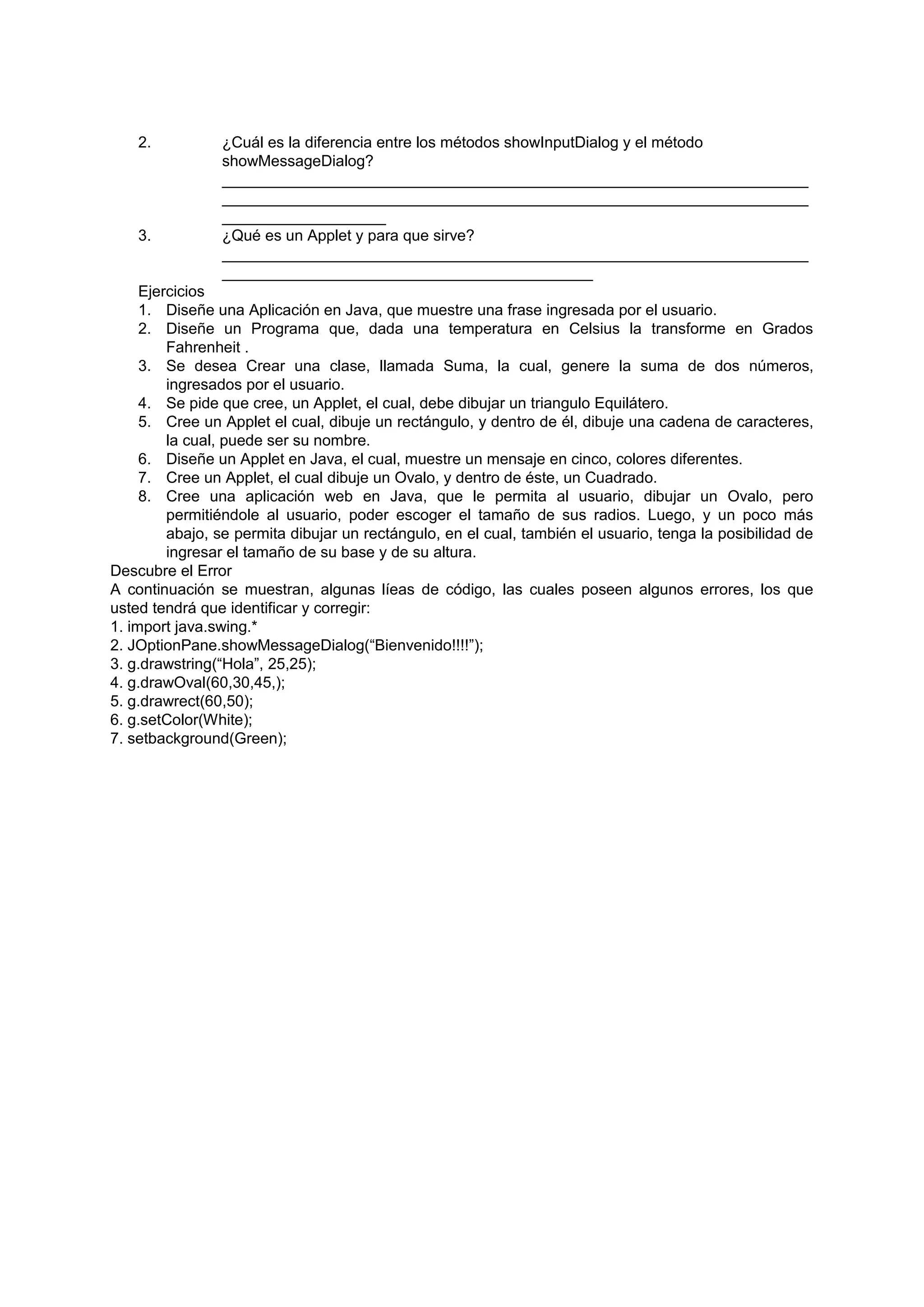 2.          ¿Cuál es la diferencia entre los métodos showInputDialog y el método
                showMessageDialog?
                ____________________________________________________________________
                ____________________________________________________________________
                ___________________
    3.          ¿Qué es un Applet y para que sirve?
                ____________________________________________________________________
                ___________________________________________
     Ejercicios
     1. Diseñe una Aplicación en Java, que muestre una frase ingresada por el usuario.
     2. Diseñe un Programa que, dada una temperatura en Celsius la transforme en Grados
         Fahrenheit .
     3. Se desea Crear una clase, llamada Suma, la cual, genere la suma de dos números,
         ingresados por el usuario.
     4. Se pide que cree, un Applet, el cual, debe dibujar un triangulo Equilátero.
     5. Cree un Applet el cual, dibuje un rectángulo, y dentro de él, dibuje una cadena de caracteres,
         la cual, puede ser su nombre.
     6. Diseñe un Applet en Java, el cual, muestre un mensaje en cinco, colores diferentes.
     7. Cree un Applet, el cual dibuje un Ovalo, y dentro de éste, un Cuadrado.
     8. Cree una aplicación web en Java, que le permita al usuario, dibujar un Ovalo, pero
         permitiéndole al usuario, poder escoger el tamaño de sus radios. Luego, y un poco más
         abajo, se permita dibujar un rectángulo, en el cual, también el usuario, tenga la posibilidad de
         ingresar el tamaño de su base y de su altura.
Descubre el Error
A continuación se muestran, algunas líeas de código, las cuales poseen algunos errores, los que
usted tendrá que identificar y corregir:
1. import java.swing.*
2. JOptionPane.showMessageDialog(“Bienvenido!!!!”);
3. g.drawstring(“Hola”, 25,25);
4. g.drawOval(60,30,45,);
5. g.drawrect(60,50);
6. g.setColor(White);
7. setbackground(Green);
 