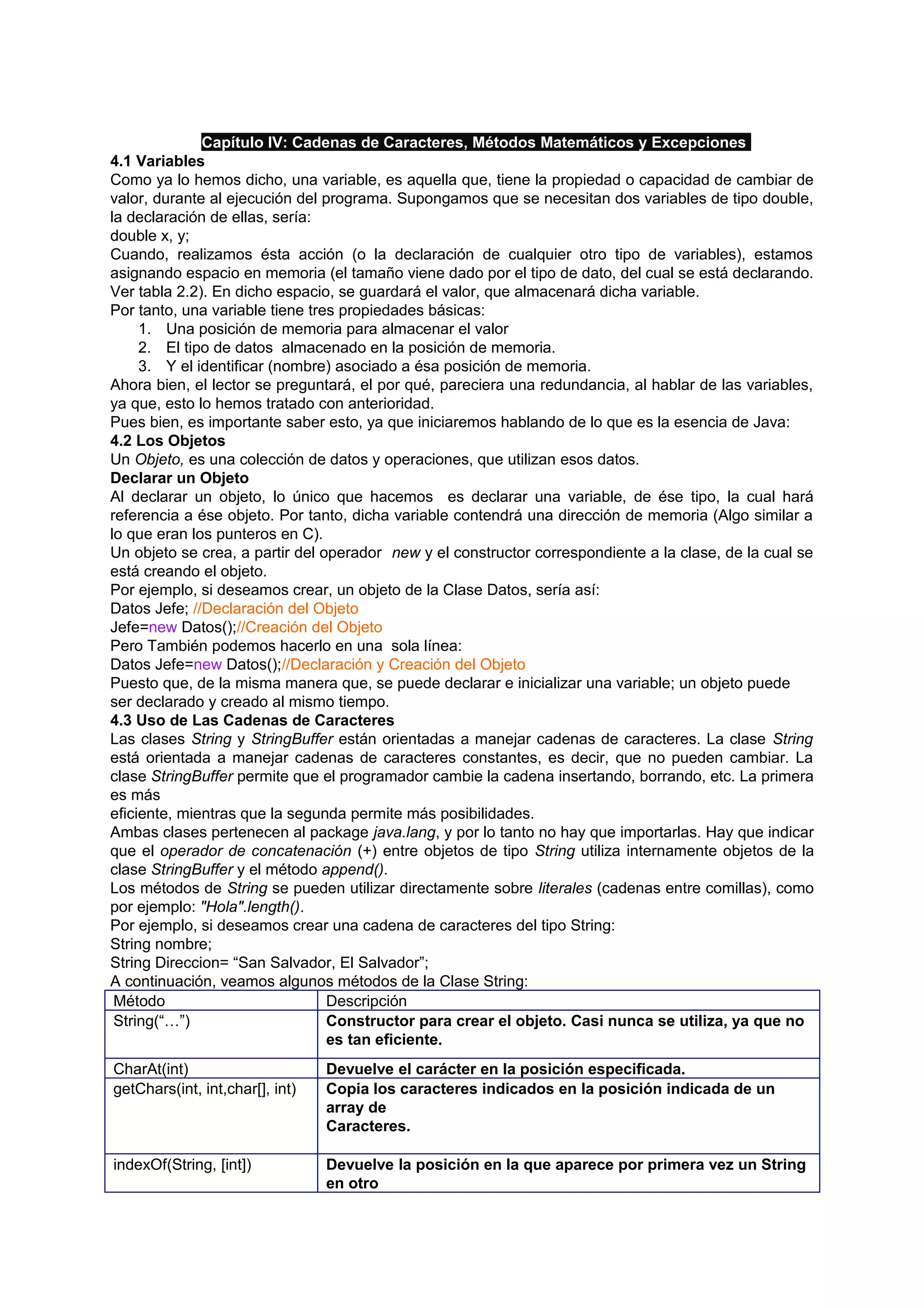 Capítulo IV: Cadenas de Caracteres, Métodos Matemáticos y Excepciones
4.1 Variables
Como ya lo hemos dicho, una variable, es aquella que, tiene la propiedad o capacidad de cambiar de
valor, durante al ejecución del programa. Supongamos que se necesitan dos variables de tipo double,
la declaración de ellas, sería:
double x, y;
Cuando, realizamos ésta acción (o la declaración de cualquier otro tipo de variables), estamos
asignando espacio en memoria (el tamaño viene dado por el tipo de dato, del cual se está declarando.
Ver tabla 2.2). En dicho espacio, se guardará el valor, que almacenará dicha variable.
Por tanto, una variable tiene tres propiedades básicas:
     1. Una posición de memoria para almacenar el valor
     2. El tipo de datos almacenado en la posición de memoria.
     3. Y el identificar (nombre) asociado a ésa posición de memoria.
Ahora bien, el lector se preguntará, el por qué, pareciera una redundancia, al hablar de las variables,
ya que, esto lo hemos tratado con anterioridad.
Pues bien, es importante saber esto, ya que iniciaremos hablando de lo que es la esencia de Java:
4.2 Los Objetos
Un Objeto, es una colección de datos y operaciones, que utilizan esos datos.
Declarar un Objeto
Al declarar un objeto, lo único que hacemos es declarar una variable, de ése tipo, la cual hará
referencia a ése objeto. Por tanto, dicha variable contendrá una dirección de memoria (Algo similar a
lo que eran los punteros en C).
Un objeto se crea, a partir del operador new y el constructor correspondiente a la clase, de la cual se
está creando el objeto.
Por ejemplo, si deseamos crear, un objeto de la Clase Datos, sería así:
Datos Jefe; //Declaración del Objeto
Jefe=new Datos();//Creación del Objeto
Pero También podemos hacerlo en una sola línea:
Datos Jefe=new Datos();//Declaración y Creación del Objeto
Puesto que, de la misma manera que, se puede declarar e inicializar una variable; un objeto puede
ser declarado y creado al mismo tiempo.
4.3 Uso de Las Cadenas de Caracteres
Las clases String y StringBuffer están orientadas a manejar cadenas de caracteres. La clase String
está orientada a manejar cadenas de caracteres constantes, es decir, que no pueden cambiar. La
clase StringBuffer permite que el programador cambie la cadena insertando, borrando, etc. La primera
es más
eficiente, mientras que la segunda permite más posibilidades.
Ambas clases pertenecen al package java.lang, y por lo tanto no hay que importarlas. Hay que indicar
que el operador de concatenación (+) entre objetos de tipo String utiliza internamente objetos de la
clase StringBuffer y el método append().
Los métodos de String se pueden utilizar directamente sobre literales (cadenas entre comillas), como
por ejemplo: "Hola".length().
Por ejemplo, si deseamos crear una cadena de caracteres del tipo String:
String nombre;
String Direccion= “San Salvador, El Salvador”;
A continuación, veamos algunos métodos de la Clase String:
 Método                          Descripción
 String(“…”)                     Constructor para crear el objeto. Casi nunca se utiliza, ya que no
                                 es tan eficiente.
CharAt(int)                      Devuelve el carácter en la posición especificada.
getChars(int, int,char[], int)   Copia los caracteres indicados en la posición indicada de un
                                 array de
                                 Caracteres.

indexOf(String, [int])           Devuelve la posición en la que aparece por primera vez un String
                                 en otro
 