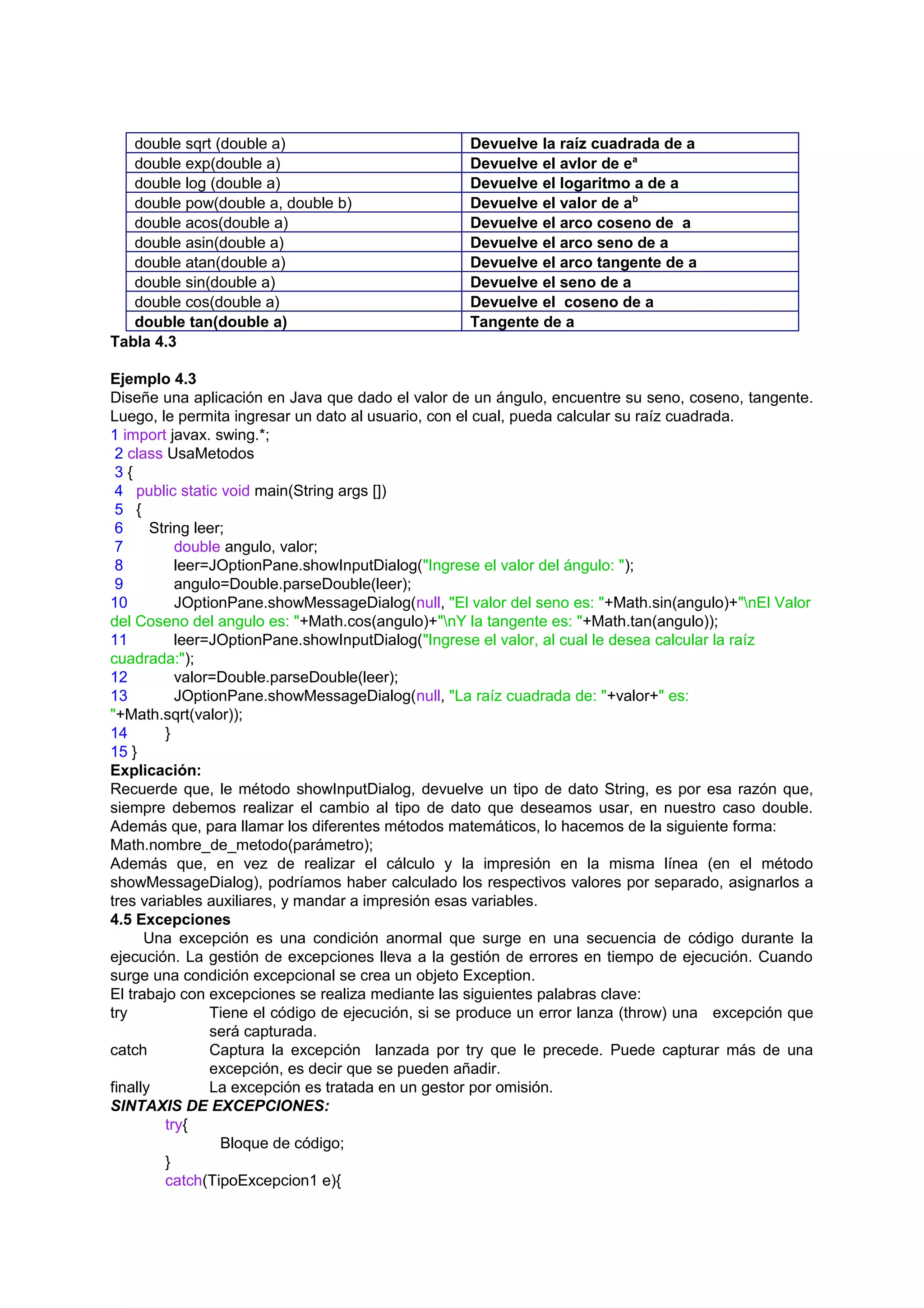 double sqrt (double a)                          Devuelve la raíz cuadrada de a
   double exp(double a)                            Devuelve el avlor de ea
   double log (double a)                           Devuelve el logaritmo a de a
   double pow(double a, double b)                  Devuelve el valor de ab
   double acos(double a)                           Devuelve el arco coseno de a
   double asin(double a)                           Devuelve el arco seno de a
   double atan(double a)                           Devuelve el arco tangente de a
   double sin(double a)                            Devuelve el seno de a
   double cos(double a)                            Devuelve el coseno de a
   double tan(double a)                            Tangente de a
Tabla 4.3

Ejemplo 4.3
Diseñe una aplicación en Java que dado el valor de un ángulo, encuentre su seno, coseno, tangente.
Luego, le permita ingresar un dato al usuario, con el cual, pueda calcular su raíz cuadrada.
1 import javax. swing.*;
 2 class UsaMetodos
 3{
 4 public static void main(String args [])
 5 {
 6     String leer;
 7         double angulo, valor;
 8         leer=JOptionPane.showInputDialog("Ingrese el valor del ángulo: ");
 9         angulo=Double.parseDouble(leer);
10         JOptionPane.showMessageDialog(null, "El valor del seno es: "+Math.sin(angulo)+"nEl Valor
del Coseno del angulo es: "+Math.cos(angulo)+"nY la tangente es: "+Math.tan(angulo));
11         leer=JOptionPane.showInputDialog("Ingrese el valor, al cual le desea calcular la raíz
cuadrada:");
12         valor=Double.parseDouble(leer);
13         JOptionPane.showMessageDialog(null, "La raíz cuadrada de: "+valor+" es:
"+Math.sqrt(valor));
14       }
15 }
Explicación:
Recuerde que, le método showInputDialog, devuelve un tipo de dato String, es por esa razón que,
siempre debemos realizar el cambio al tipo de dato que deseamos usar, en nuestro caso double.
Además que, para llamar los diferentes métodos matemáticos, lo hacemos de la siguiente forma:
Math.nombre_de_metodo(parámetro);
Además que, en vez de realizar el cálculo y la impresión en la misma línea (en el método
showMessageDialog), podríamos haber calculado los respectivos valores por separado, asignarlos a
tres variables auxiliares, y mandar a impresión esas variables.
4.5 Excepciones
      Una excepción es una condición anormal que surge en una secuencia de código durante la
ejecución. La gestión de excepciones lleva a la gestión de errores en tiempo de ejecución. Cuando
surge una condición excepcional se crea un objeto Exception.
El trabajo con excepciones se realiza mediante las siguientes palabras clave:
try             Tiene el código de ejecución, si se produce un error lanza (throw) una excepción que
                será capturada.
catch           Captura la excepción lanzada por try que le precede. Puede capturar más de una
                excepción, es decir que se pueden añadir.
finally         La excepción es tratada en un gestor por omisión.
SINTAXIS DE EXCEPCIONES:
         try{
                  Bloque de código;
         }
         catch(TipoExcepcion1 e){
 