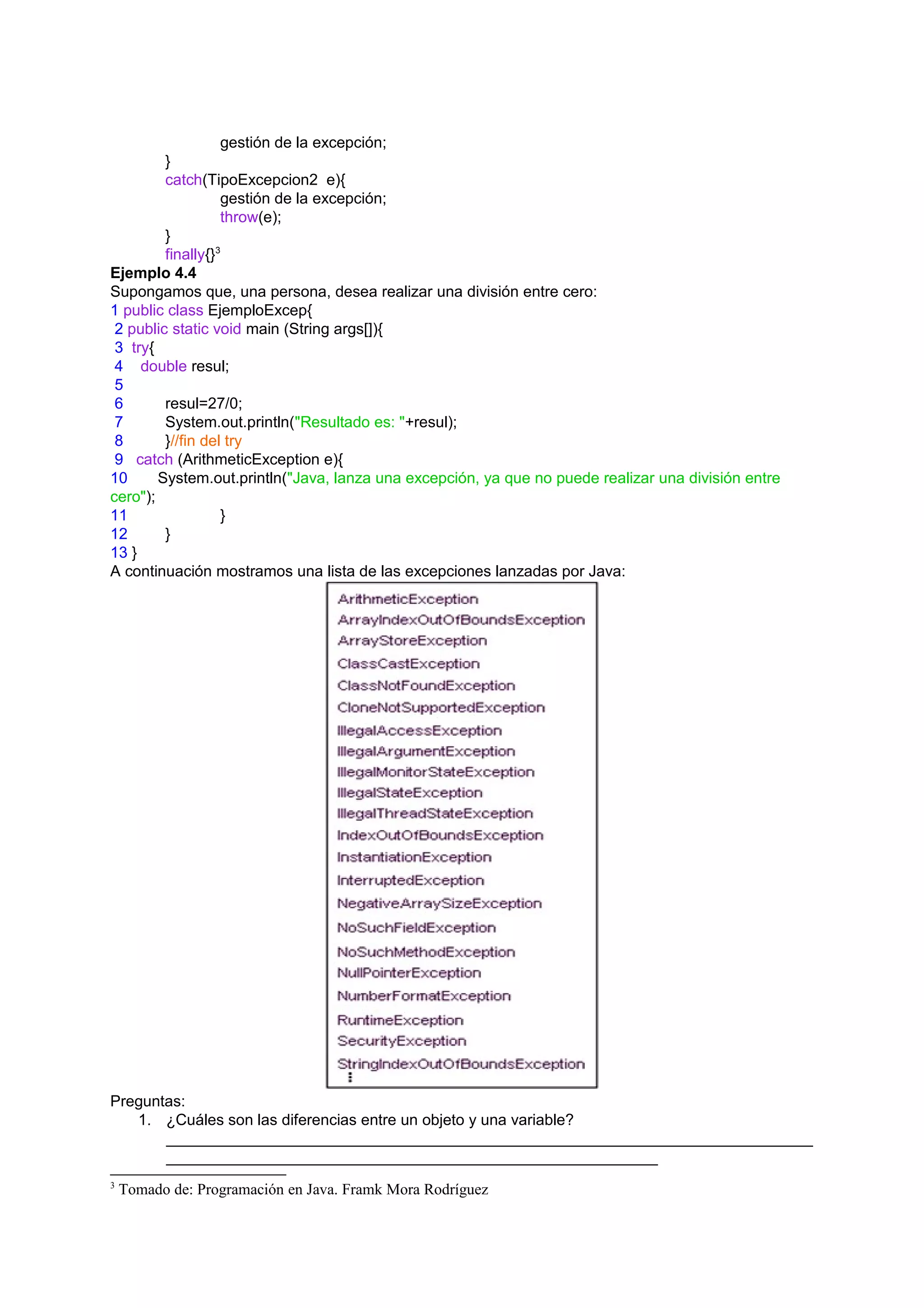 gestión de la excepción;
         }
         catch(TipoExcepcion2 e){
                   gestión de la excepción;
                   throw(e);
         }
         finally{}3
Ejemplo 4.4
Supongamos que, una persona, desea realizar una división entre cero:
1 public class EjemploExcep{
 2 public static void main (String args[]){
 3 try{
 4 double resul;
 5
 6       resul=27/0;
 7       System.out.println("Resultado es: "+resul);
 8       }//fin del try
 9 catch (ArithmeticException e){
10      System.out.println("Java, lanza una excepción, ya que no puede realizar una división entre
cero");
11                 }
12       }
13 }
A continuación mostramos una lista de las excepciones lanzadas por Java:




Preguntas:
   1. ¿Cuáles son las diferencias entre un objeto y una variable?
       ___________________________________________________________________________
       _________________________________________________________
3
    Tomado de: Programación en Java. Framk Mora Rodríguez
 