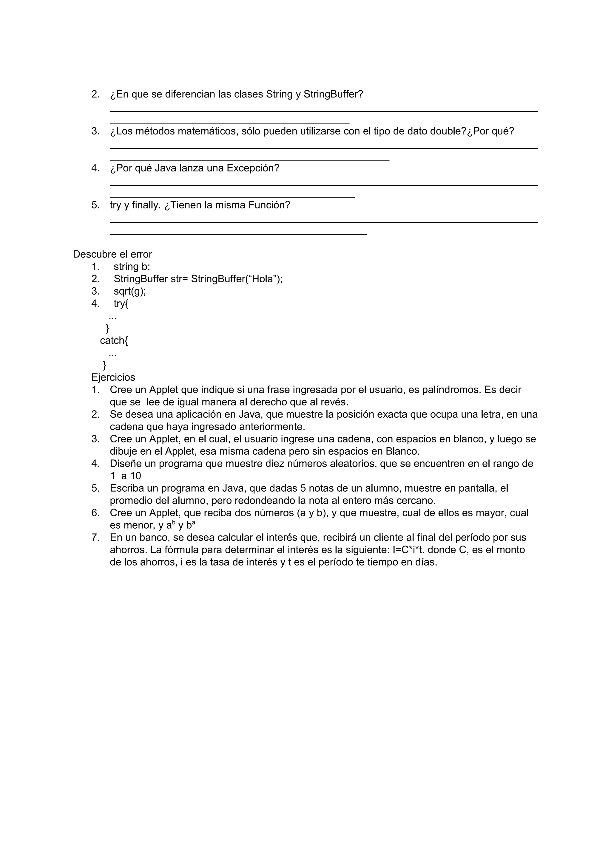 2. ¿En que se diferencian las clases String y StringBuffer?
       ___________________________________________________________________________
       __________________________________________
    3. ¿Los métodos matemáticos, sólo pueden utilizarse con el tipo de dato double?¿Por qué?
       ___________________________________________________________________________
       _________________________________________________
    4. ¿Por qué Java lanza una Excepción?
       ___________________________________________________________________________
       ___________________________________________
    5. try y finally. ¿Tienen la misma Función?
       ___________________________________________________________________________
       _____________________________________________

Descubre el error
   1. string b;
   2. StringBuffer str= StringBuffer(“Hola”);
   3. sqrt(g);
   4. try{
        ...
       }
     catch{
        ...
      }
   Ejercicios
   1. Cree un Applet que indique si una frase ingresada por el usuario, es palíndromos. Es decir
         que se lee de igual manera al derecho que al revés.
   2. Se desea una aplicación en Java, que muestre la posición exacta que ocupa una letra, en una
         cadena que haya ingresado anteriormente.
   3. Cree un Applet, en el cual, el usuario ingrese una cadena, con espacios en blanco, y luego se
         dibuje en el Applet, esa misma cadena pero sin espacios en Blanco.
   4. Diseñe un programa que muestre diez números aleatorios, que se encuentren en el rango de
         1 a 10
   5. Escriba un programa en Java, que dadas 5 notas de un alumno, muestre en pantalla, el
         promedio del alumno, pero redondeando la nota al entero más cercano.
   6. Cree un Applet, que reciba dos números (a y b), y que muestre, cual de ellos es mayor, cual
         es menor, y ab y ba
   7. En un banco, se desea calcular el interés que, recibirá un cliente al final del período por sus
         ahorros. La fórmula para determinar el interés es la siguiente: I=C*i*t. donde C, es el monto
         de los ahorros, i es la tasa de interés y t es el período te tiempo en días.
 