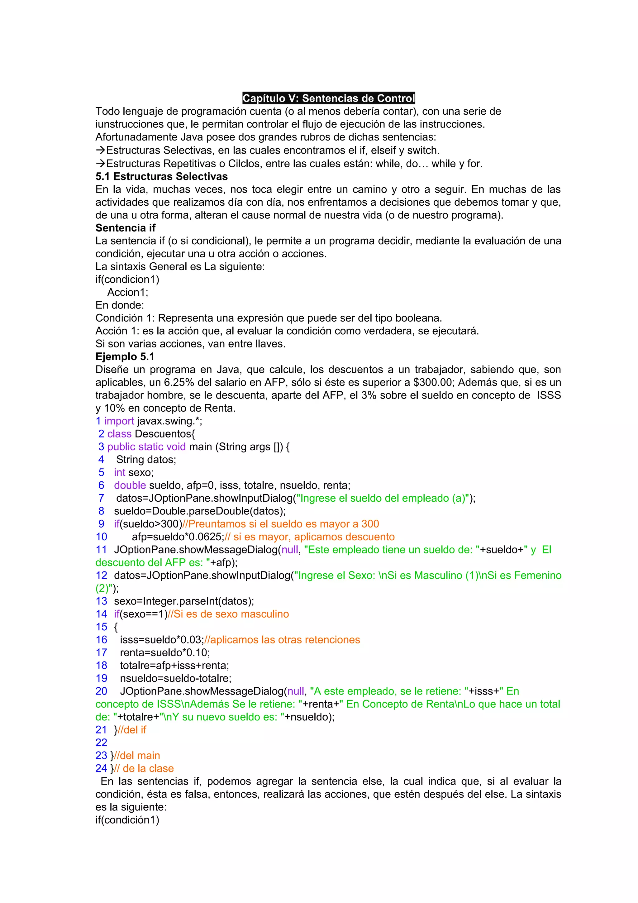Capítulo V: Sentencias de Control
Todo lenguaje de programación cuenta (o al menos debería contar), con una serie de
iunstrucciones que, le permitan controlar el flujo de ejecución de las instrucciones.
Afortunadamente Java posee dos grandes rubros de dichas sentencias:
Estructuras Selectivas, en las cuales encontramos el if, elseif y switch.
Estructuras Repetitivas o Cilclos, entre las cuales están: while, do… while y for.
5.1 Estructuras Selectivas
En la vida, muchas veces, nos toca elegir entre un camino y otro a seguir. En muchas de las
actividades que realizamos día con día, nos enfrentamos a decisiones que debemos tomar y que,
de una u otra forma, alteran el cause normal de nuestra vida (o de nuestro programa).
Sentencia if
La sentencia if (o si condicional), le permite a un programa decidir, mediante la evaluación de una
condición, ejecutar una u otra acción o acciones.
La sintaxis General es La siguiente:
if(condicion1)
    Accion1;
En donde:
Condición 1: Representa una expresión que puede ser del tipo booleana.
Acción 1: es la acción que, al evaluar la condición como verdadera, se ejecutará.
Si son varias acciones, van entre llaves.
Ejemplo 5.1
Diseñe un programa en Java, que calcule, los descuentos a un trabajador, sabiendo que, son
aplicables, un 6.25% del salario en AFP, sólo si éste es superior a $300.00; Además que, si es un
trabajador hombre, se le descuenta, aparte del AFP, el 3% sobre el sueldo en concepto de ISSS
y 10% en concepto de Renta.
1 import javax.swing.*;
 2 class Descuentos{
 3 public static void main (String args []) {
 4 String datos;
 5 int sexo;
 6 double sueldo, afp=0, isss, totalre, nsueldo, renta;
 7 datos=JOptionPane.showInputDialog("Ingrese el sueldo del empleado (a)");
 8 sueldo=Double.parseDouble(datos);
 9 if(sueldo>300)//Preuntamos si el sueldo es mayor a 300
10       afp=sueldo*0.0625;// si es mayor, aplicamos descuento
11 JOptionPane.showMessageDialog(null, "Este empleado tiene un sueldo de: "+sueldo+" y El
descuento del AFP es: "+afp);
12 datos=JOptionPane.showInputDialog("Ingrese el Sexo: nSi es Masculino (1)nSi es Femenino
(2)");
13 sexo=Integer.parseInt(datos);
14 if(sexo==1)//Si es de sexo masculino
15 {
16 isss=sueldo*0.03;//aplicamos las otras retenciones
17 renta=sueldo*0.10;
18 totalre=afp+isss+renta;
19 nsueldo=sueldo-totalre;
20 JOptionPane.showMessageDialog(null, "A este empleado, se le retiene: "+isss+" En
concepto de ISSSnAdemás Se le retiene: "+renta+" En Concepto de RentanLo que hace un total
de: "+totalre+"nY su nuevo sueldo es: "+nsueldo);
21 }//del if
22
23 }//del main
24 }// de la clase
  En las sentencias if, podemos agregar la sentencia else, la cual indica que, si al evaluar la
condición, ésta es falsa, entonces, realizará las acciones, que estén después del else. La sintaxis
es la siguiente:
if(condición1)
 
