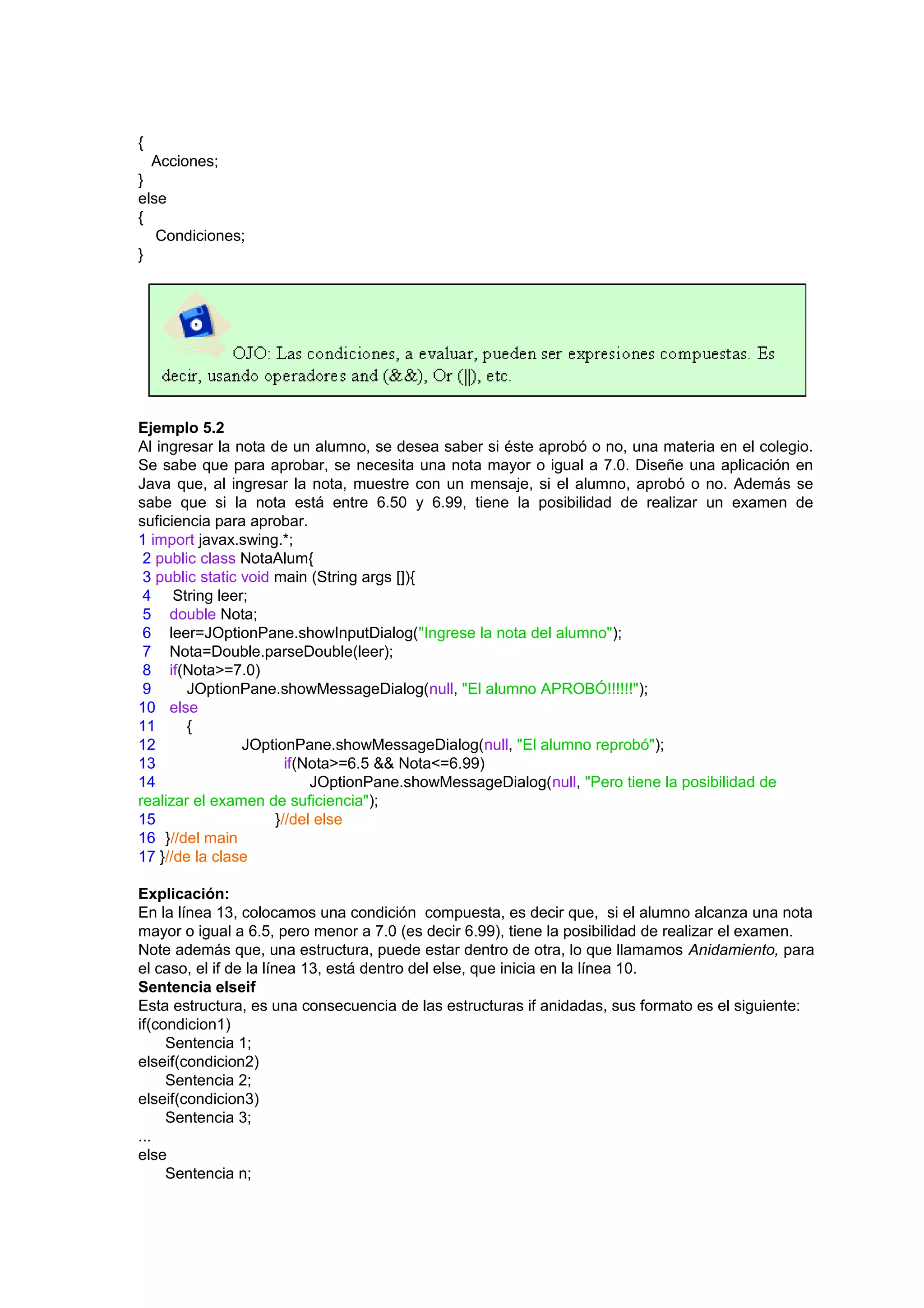 {
  Acciones;
}
else
{
   Condiciones;
}




Ejemplo 5.2
Al ingresar la nota de un alumno, se desea saber si éste aprobó o no, una materia en el colegio.
Se sabe que para aprobar, se necesita una nota mayor o igual a 7.0. Diseñe una aplicación en
Java que, al ingresar la nota, muestre con un mensaje, si el alumno, aprobó o no. Además se
sabe que si la nota está entre 6.50 y 6.99, tiene la posibilidad de realizar un examen de
suficiencia para aprobar.
1 import javax.swing.*;
 2 public class NotaAlum{
 3 public static void main (String args []){
 4 String leer;
 5 double Nota;
 6 leer=JOptionPane.showInputDialog("Ingrese la nota del alumno");
 7 Nota=Double.parseDouble(leer);
 8 if(Nota>=7.0)
 9      JOptionPane.showMessageDialog(null, "El alumno APROBÓ!!!!!!");
10 else
11      {
12               JOptionPane.showMessageDialog(null, "El alumno reprobó");
13                      if(Nota>=6.5 && Nota<=6.99)
14                          JOptionPane.showMessageDialog(null, "Pero tiene la posibilidad de
realizar el examen de suficiencia");
15                    }//del else
16 }//del main
17 }//de la clase

Explicación:
En la línea 13, colocamos una condición compuesta, es decir que, si el alumno alcanza una nota
mayor o igual a 6.5, pero menor a 7.0 (es decir 6.99), tiene la posibilidad de realizar el examen.
Note además que, una estructura, puede estar dentro de otra, lo que llamamos Anidamiento, para
el caso, el if de la línea 13, está dentro del else, que inicia en la línea 10.
Sentencia elseif
Esta estructura, es una consecuencia de las estructuras if anidadas, sus formato es el siguiente:
if(condicion1)
     Sentencia 1;
elseif(condicion2)
     Sentencia 2;
elseif(condicion3)
     Sentencia 3;
...
else
     Sentencia n;
 