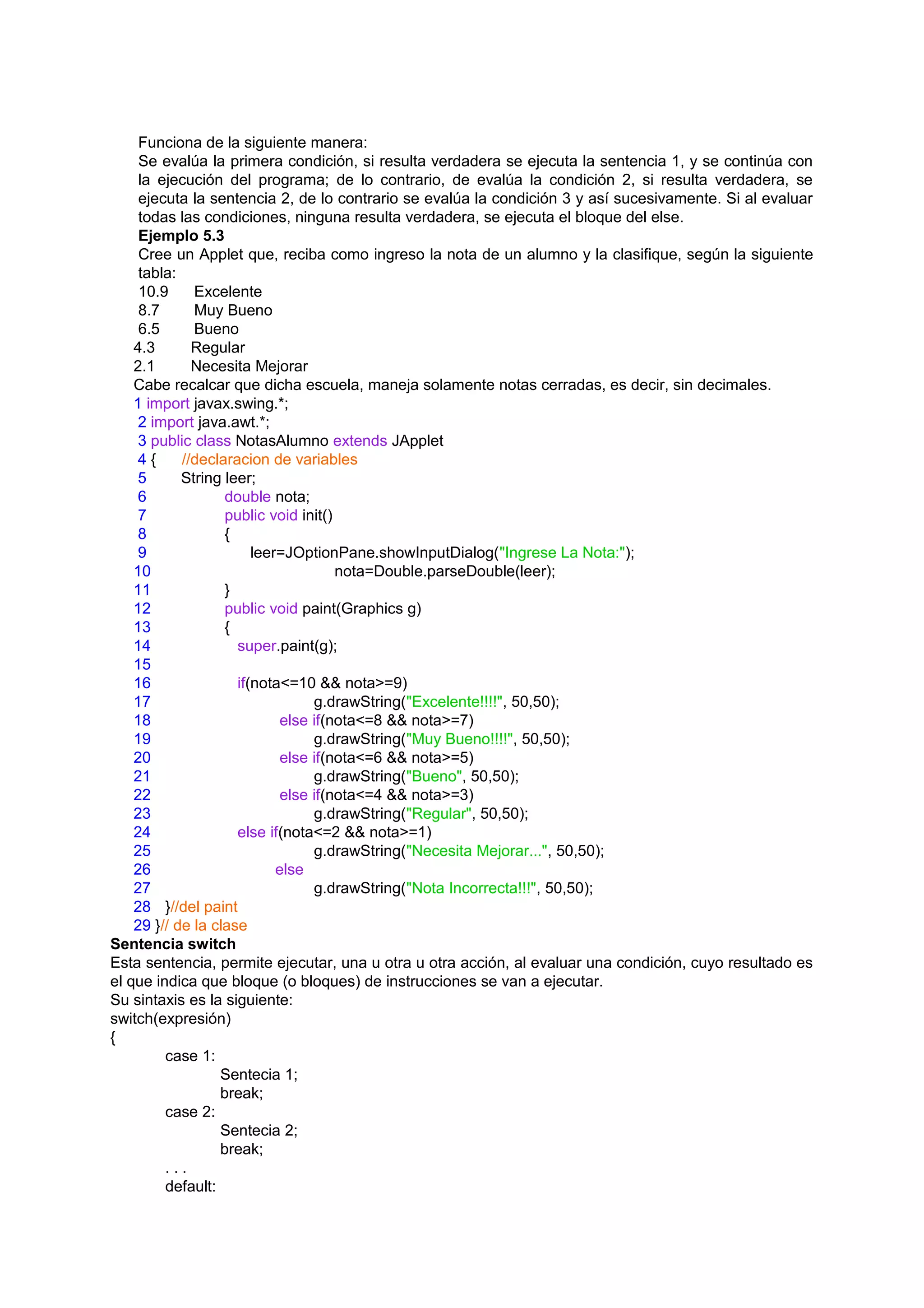 Funciona de la siguiente manera:
     Se evalúa la primera condición, si resulta verdadera se ejecuta la sentencia 1, y se continúa con
     la ejecución del programa; de lo contrario, de evalúa la condición 2, si resulta verdadera, se
     ejecuta la sentencia 2, de lo contrario se evalúa la condición 3 y así sucesivamente. Si al evaluar
     todas las condiciones, ninguna resulta verdadera, se ejecuta el bloque del else.
     Ejemplo 5.3
     Cree un Applet que, reciba como ingreso la nota de un alumno y la clasifique, según la siguiente
     tabla:
     10.9     Excelente
     8.7      Muy Bueno
     6.5      Bueno
    4.3       Regular
    2.1       Necesita Mejorar
    Cabe recalcar que dicha escuela, maneja solamente notas cerradas, es decir, sin decimales.
    1 import javax.swing.*;
     2 import java.awt.*;
     3 public class NotasAlumno extends JApplet
     4{     //declaracion de variables
     5      String leer;
     6             double nota;
     7             public void init()
     8             {
     9                  leer=JOptionPane.showInputDialog("Ingrese La Nota:");
    10                                nota=Double.parseDouble(leer);
    11             }
    12             public void paint(Graphics g)
    13             {
    14               super.paint(g);
    15
    16               if(nota<=10 && nota>=9)
    17                            g.drawString("Excelente!!!!", 50,50);
    18                       else if(nota<=8 && nota>=7)
    19                            g.drawString("Muy Bueno!!!!", 50,50);
    20                       else if(nota<=6 && nota>=5)
    21                            g.drawString("Bueno", 50,50);
    22                       else if(nota<=4 && nota>=3)
    23                            g.drawString("Regular", 50,50);
    24               else if(nota<=2 && nota>=1)
    25                            g.drawString("Necesita Mejorar...", 50,50);
    26                      else
    27                            g.drawString("Nota Incorrecta!!!", 50,50);
    28 }//del paint
    29 }// de la clase
Sentencia switch
Esta sentencia, permite ejecutar, una u otra u otra acción, al evaluar una condición, cuyo resultado es
el que indica que bloque (o bloques) de instrucciones se van a ejecutar.
Su sintaxis es la siguiente:
switch(expresión)
{
         case 1:
                  Sentecia 1;
                  break;
         case 2:
                  Sentecia 2;
                  break;
         ...
         default:
 