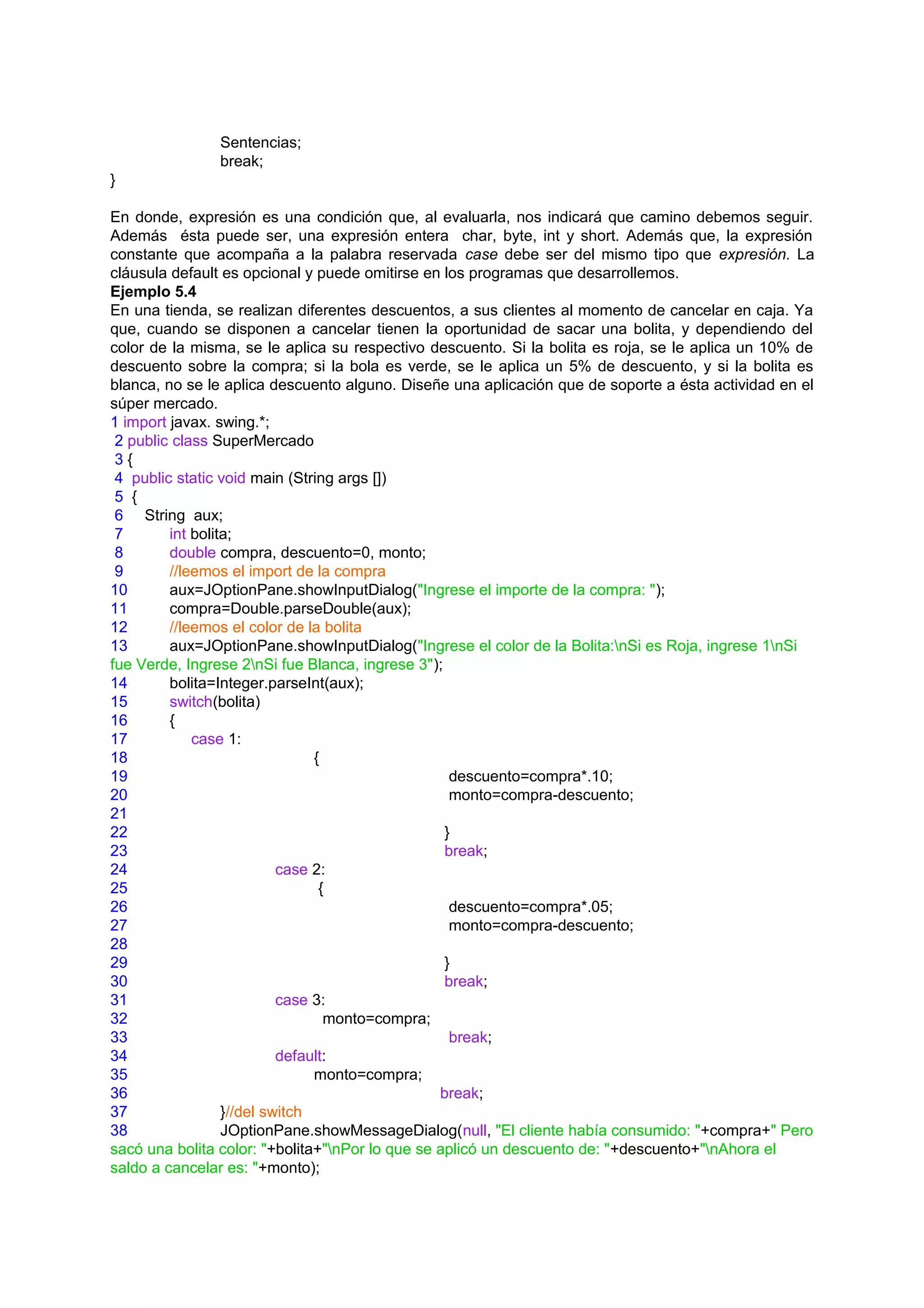 Sentencias;
               break;
}

En donde, expresión es una condición que, al evaluarla, nos indicará que camino debemos seguir.
Además ésta puede ser, una expresión entera char, byte, int y short. Además que, la expresión
constante que acompaña a la palabra reservada case debe ser del mismo tipo que expresión. La
cláusula default es opcional y puede omitirse en los programas que desarrollemos.
Ejemplo 5.4
En una tienda, se realizan diferentes descuentos, a sus clientes al momento de cancelar en caja. Ya
que, cuando se disponen a cancelar tienen la oportunidad de sacar una bolita, y dependiendo del
color de la misma, se le aplica su respectivo descuento. Si la bolita es roja, se le aplica un 10% de
descuento sobre la compra; si la bola es verde, se le aplica un 5% de descuento, y si la bolita es
blanca, no se le aplica descuento alguno. Diseñe una aplicación que de soporte a ésta actividad en el
súper mercado.
1 import javax. swing.*;
 2 public class SuperMercado
 3{
 4 public static void main (String args [])
 5 {
 6 String aux;
 7       int bolita;
 8       double compra, descuento=0, monto;
 9       //leemos el import de la compra
10       aux=JOptionPane.showInputDialog("Ingrese el importe de la compra: ");
11       compra=Double.parseDouble(aux);
12       //leemos el color de la bolita
13       aux=JOptionPane.showInputDialog("Ingrese el color de la Bolita:nSi es Roja, ingrese 1nSi
fue Verde, Ingrese 2nSi fue Blanca, ingrese 3");
14       bolita=Integer.parseInt(aux);
15       switch(bolita)
16       {
17           case 1:
18                              {
19                                                 descuento=compra*.10;
20                                                 monto=compra-descuento;
21
22                                                }
23                                                break;
24                         case 2:
25                               {
26                                                 descuento=compra*.05;
27                                                 monto=compra-descuento;
28
29                                                }
30                                                break;
31                         case 3:
32                                monto=compra;
33                                                 break;
34                         default:
35                              monto=compra;
36                                               break;
37                }//del switch
38                JOptionPane.showMessageDialog(null, "El cliente había consumido: "+compra+" Pero
sacó una bolita color: "+bolita+"nPor lo que se aplicó un descuento de: "+descuento+"nAhora el
saldo a cancelar es: "+monto);
 