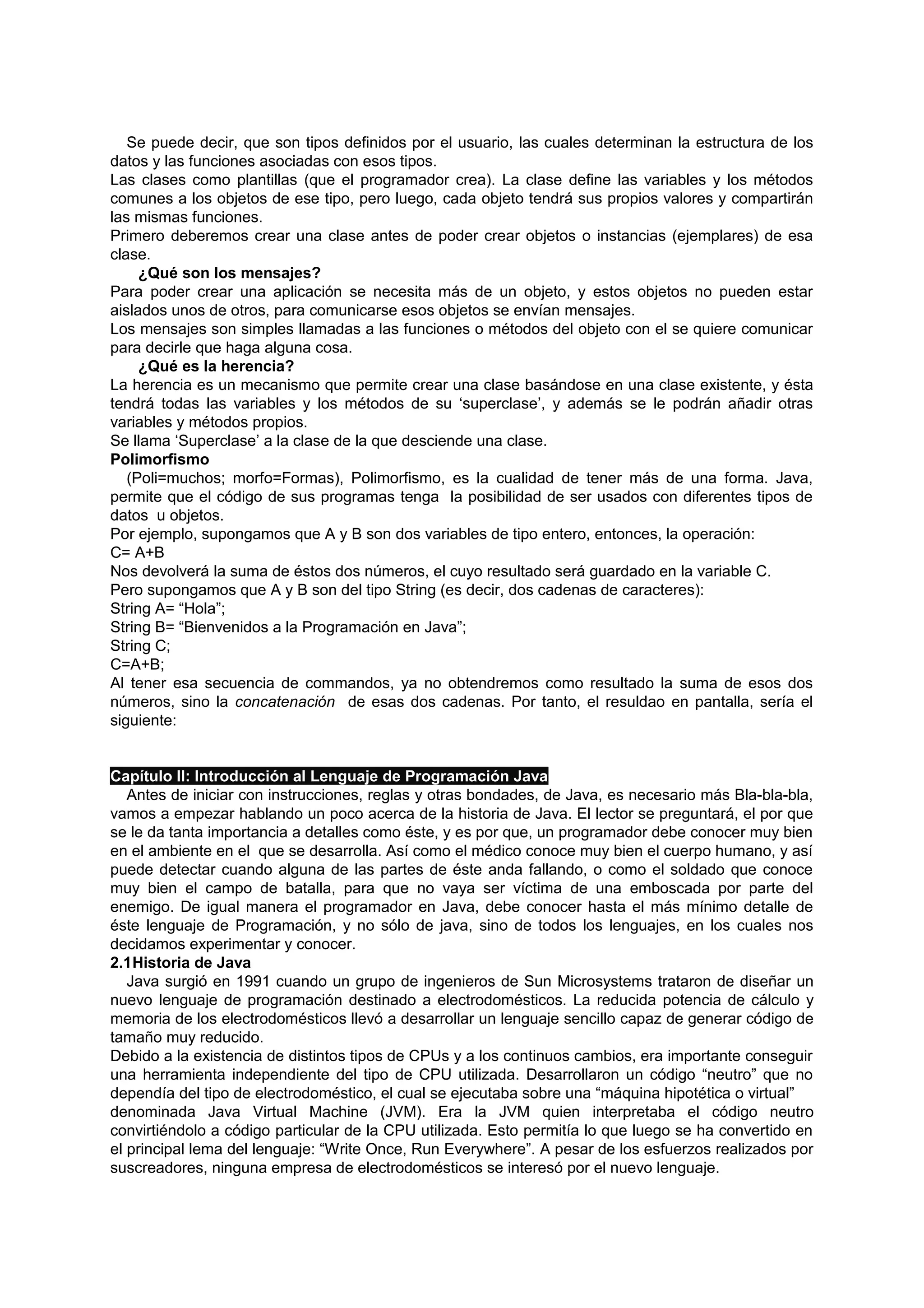 Se puede decir, que son tipos definidos por el usuario, las cuales determinan la estructura de los
datos y las funciones asociadas con esos tipos.
Las clases como plantillas (que el programador crea). La clase define las variables y los métodos
comunes a los objetos de ese tipo, pero luego, cada objeto tendrá sus propios valores y compartirán
las mismas funciones.
Primero deberemos crear una clase antes de poder crear objetos o instancias (ejemplares) de esa
clase.
     ¿Qué son los mensajes?
Para poder crear una aplicación se necesita más de un objeto, y estos objetos no pueden estar
aislados unos de otros, para comunicarse esos objetos se envían mensajes.
Los mensajes son simples llamadas a las funciones o métodos del objeto con el se quiere comunicar
para decirle que haga alguna cosa.
     ¿Qué es la herencia?
La herencia es un mecanismo que permite crear una clase basándose en una clase existente, y ésta
tendrá todas las variables y los métodos de su ‘superclase’, y además se le podrán añadir otras
variables y métodos propios.
Se llama ‘Superclase’ a la clase de la que desciende una clase.
Polimorfismo
   (Poli=muchos; morfo=Formas), Polimorfismo, es la cualidad de tener más de una forma. Java,
permite que el código de sus programas tenga la posibilidad de ser usados con diferentes tipos de
datos u objetos.
Por ejemplo, supongamos que A y B son dos variables de tipo entero, entonces, la operación:
C= A+B
Nos devolverá la suma de éstos dos números, el cuyo resultado será guardado en la variable C.
Pero supongamos que A y B son del tipo String (es decir, dos cadenas de caracteres):
String A= “Hola”;
String B= “Bienvenidos a la Programación en Java”;
String C;
C=A+B;
Al tener esa secuencia de commandos, ya no obtendremos como resultado la suma de esos dos
números, sino la concatenación de esas dos cadenas. Por tanto, el resuldao en pantalla, sería el
siguiente:


Capítulo II: Introducción al Lenguaje de Programación Java
   Antes de iniciar con instrucciones, reglas y otras bondades, de Java, es necesario más Bla-bla-bla,
vamos a empezar hablando un poco acerca de la historia de Java. El lector se preguntará, el por que
se le da tanta importancia a detalles como éste, y es por que, un programador debe conocer muy bien
en el ambiente en el que se desarrolla. Así como el médico conoce muy bien el cuerpo humano, y así
puede detectar cuando alguna de las partes de éste anda fallando, o como el soldado que conoce
muy bien el campo de batalla, para que no vaya ser víctima de una emboscada por parte del
enemigo. De igual manera el programador en Java, debe conocer hasta el más mínimo detalle de
éste lenguaje de Programación, y no sólo de java, sino de todos los lenguajes, en los cuales nos
decidamos experimentar y conocer.
2.1Historia de Java
   Java surgió en 1991 cuando un grupo de ingenieros de Sun Microsystems trataron de diseñar un
nuevo lenguaje de programación destinado a electrodomésticos. La reducida potencia de cálculo y
memoria de los electrodomésticos llevó a desarrollar un lenguaje sencillo capaz de generar código de
tamaño muy reducido.
Debido a la existencia de distintos tipos de CPUs y a los continuos cambios, era importante conseguir
una herramienta independiente del tipo de CPU utilizada. Desarrollaron un código “neutro” que no
dependía del tipo de electrodoméstico, el cual se ejecutaba sobre una “máquina hipotética o virtual”
denominada Java Virtual Machine (JVM). Era la JVM quien interpretaba el código neutro
convirtiéndolo a código particular de la CPU utilizada. Esto permitía lo que luego se ha convertido en
el principal lema del lenguaje: “Write Once, Run Everywhere”. A pesar de los esfuerzos realizados por
suscreadores, ninguna empresa de electrodomésticos se interesó por el nuevo lenguaje.
 