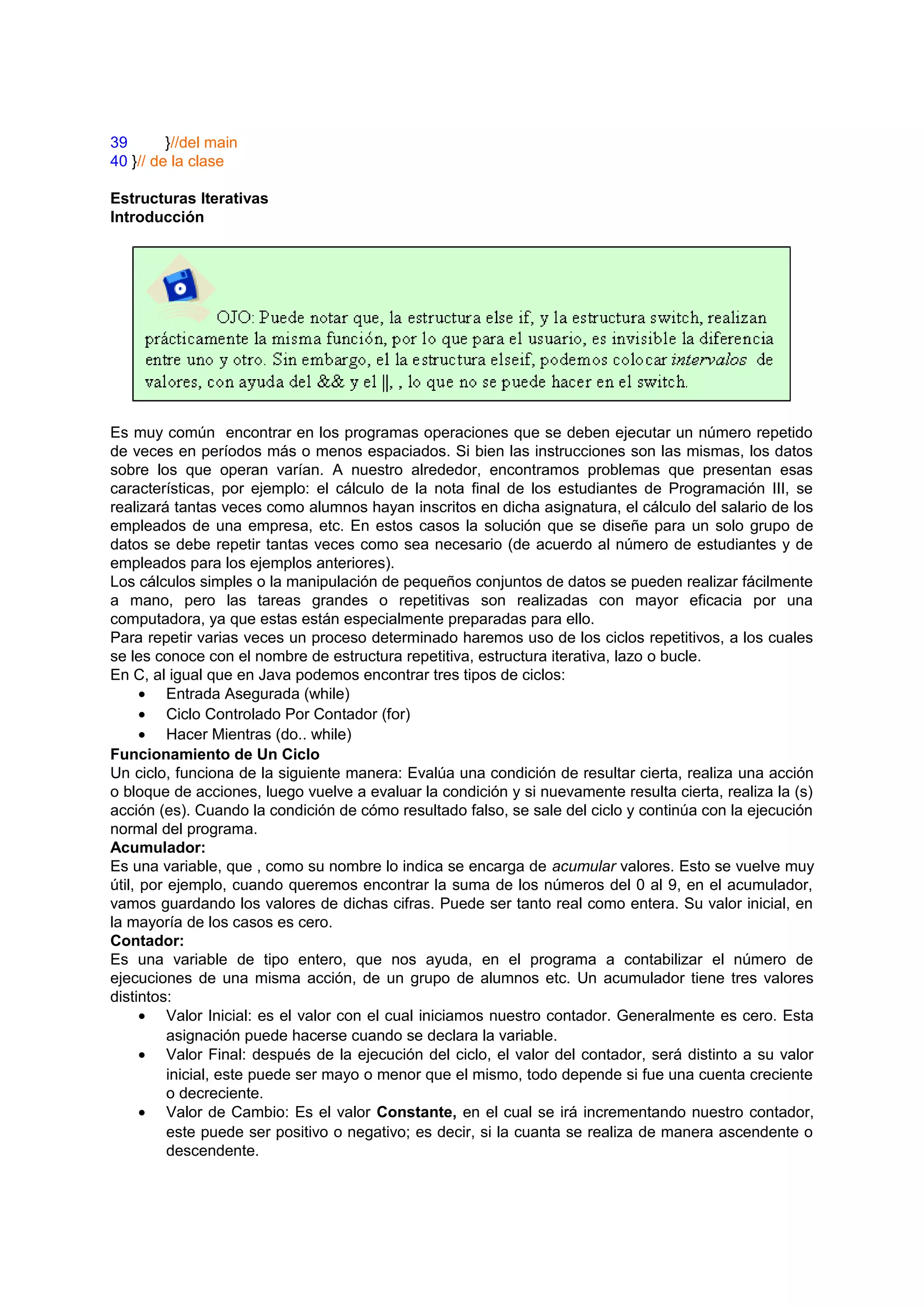 39       }//del main
40 }// de la clase

Estructuras Iterativas
Introducción




Es muy común encontrar en los programas operaciones que se deben ejecutar un número repetido
de veces en períodos más o menos espaciados. Si bien las instrucciones son las mismas, los datos
sobre los que operan varían. A nuestro alrededor, encontramos problemas que presentan esas
características, por ejemplo: el cálculo de la nota final de los estudiantes de Programación III, se
realizará tantas veces como alumnos hayan inscritos en dicha asignatura, el cálculo del salario de los
empleados de una empresa, etc. En estos casos la solución que se diseñe para un solo grupo de
datos se debe repetir tantas veces como sea necesario (de acuerdo al número de estudiantes y de
empleados para los ejemplos anteriores).
Los cálculos simples o la manipulación de pequeños conjuntos de datos se pueden realizar fácilmente
a mano, pero las tareas grandes o repetitivas son realizadas con mayor eficacia por una
computadora, ya que estas están especialmente preparadas para ello.
Para repetir varias veces un proceso determinado haremos uso de los ciclos repetitivos, a los cuales
se les conoce con el nombre de estructura repetitiva, estructura iterativa, lazo o bucle.
En C, al igual que en Java podemos encontrar tres tipos de ciclos:
      • Entrada Asegurada (while)
      • Ciclo Controlado Por Contador (for)
      • Hacer Mientras (do.. while)
Funcionamiento de Un Ciclo
Un ciclo, funciona de la siguiente manera: Evalúa una condición de resultar cierta, realiza una acción
o bloque de acciones, luego vuelve a evaluar la condición y si nuevamente resulta cierta, realiza la (s)
acción (es). Cuando la condición de cómo resultado falso, se sale del ciclo y continúa con la ejecución
normal del programa.
Acumulador:
Es una variable, que , como su nombre lo indica se encarga de acumular valores. Esto se vuelve muy
útil, por ejemplo, cuando queremos encontrar la suma de los números del 0 al 9, en el acumulador,
vamos guardando los valores de dichas cifras. Puede ser tanto real como entera. Su valor inicial, en
la mayoría de los casos es cero.
Contador:
Es una variable de tipo entero, que nos ayuda, en el programa a contabilizar el número de
ejecuciones de una misma acción, de un grupo de alumnos etc. Un acumulador tiene tres valores
distintos:
      • Valor Inicial: es el valor con el cual iniciamos nuestro contador. Generalmente es cero. Esta
          asignación puede hacerse cuando se declara la variable.
      • Valor Final: después de la ejecución del ciclo, el valor del contador, será distinto a su valor
          inicial, este puede ser mayo o menor que el mismo, todo depende si fue una cuenta creciente
          o decreciente.
      • Valor de Cambio: Es el valor Constante, en el cual se irá incrementando nuestro contador,
          este puede ser positivo o negativo; es decir, si la cuanta se realiza de manera ascendente o
          descendente.
 