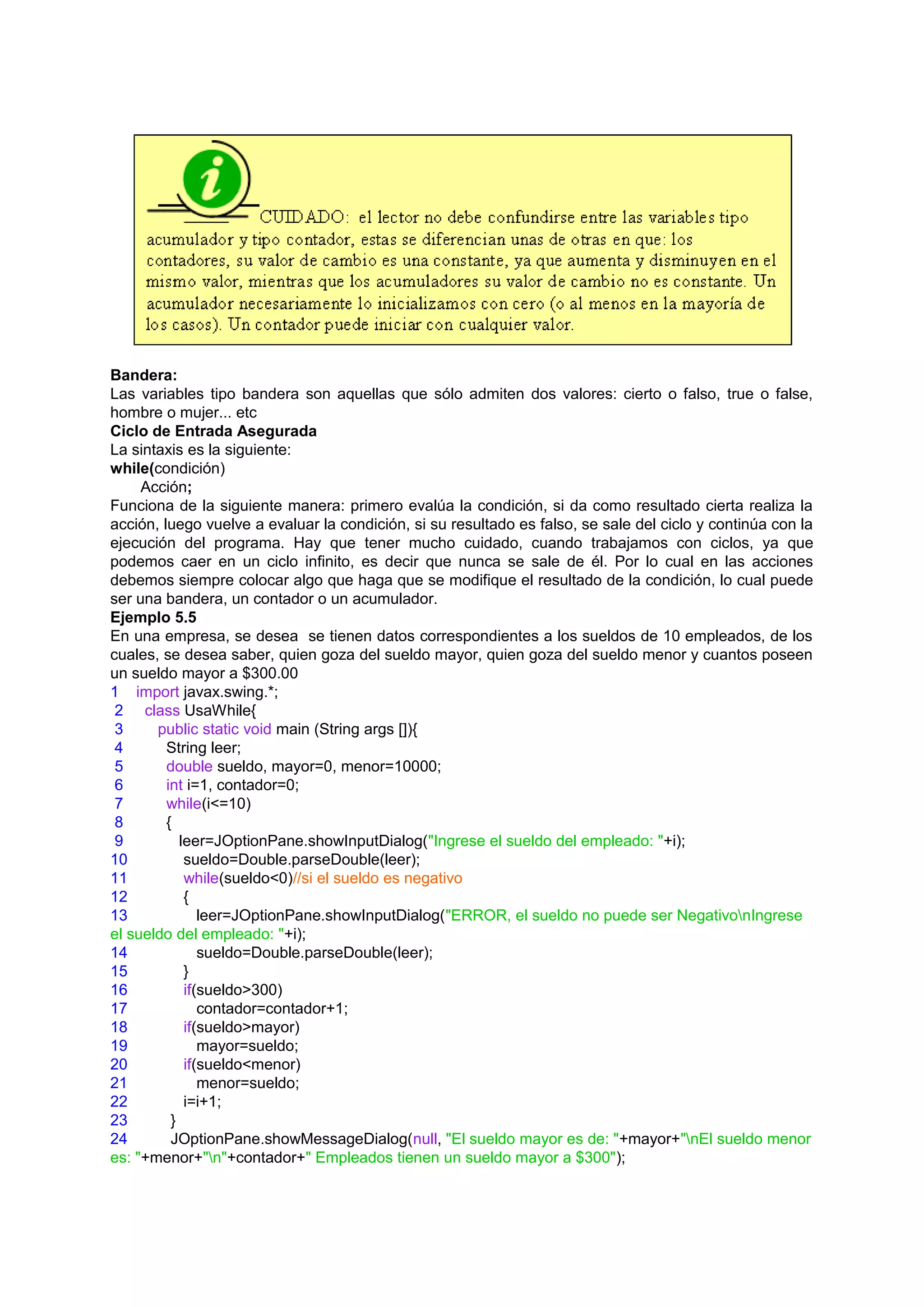 Bandera:
Las variables tipo bandera son aquellas que sólo admiten dos valores: cierto o falso, true o false,
hombre o mujer... etc
Ciclo de Entrada Asegurada
La sintaxis es la siguiente:
while(condición)
     Acción;
Funciona de la siguiente manera: primero evalúa la condición, si da como resultado cierta realiza la
acción, luego vuelve a evaluar la condición, si su resultado es falso, se sale del ciclo y continúa con la
ejecución del programa. Hay que tener mucho cuidado, cuando trabajamos con ciclos, ya que
podemos caer en un ciclo infinito, es decir que nunca se sale de él. Por lo cual en las acciones
debemos siempre colocar algo que haga que se modifique el resultado de la condición, lo cual puede
ser una bandera, un contador o un acumulador.
Ejemplo 5.5
En una empresa, se desea se tienen datos correspondientes a los sueldos de 10 empleados, de los
cuales, se desea saber, quien goza del sueldo mayor, quien goza del sueldo menor y cuantos poseen
un sueldo mayor a $300.00
1 import javax.swing.*;
 2 class UsaWhile{
 3     public static void main (String args []){
 4       String leer;
 5       double sueldo, mayor=0, menor=10000;
 6       int i=1, contador=0;
 7       while(i<=10)
 8       {
 9          leer=JOptionPane.showInputDialog("Ingrese el sueldo del empleado: "+i);
10           sueldo=Double.parseDouble(leer);
11           while(sueldo<0)//si el sueldo es negativo
12           {
13              leer=JOptionPane.showInputDialog("ERROR, el sueldo no puede ser NegativonIngrese
el sueldo del empleado: "+i);
14              sueldo=Double.parseDouble(leer);
15           }
16           if(sueldo>300)
17              contador=contador+1;
18           if(sueldo>mayor)
19              mayor=sueldo;
20           if(sueldo<menor)
21              menor=sueldo;
22           i=i+1;
23        }
24        JOptionPane.showMessageDialog(null, "El sueldo mayor es de: "+mayor+"nEl sueldo menor
es: "+menor+"n"+contador+" Empleados tienen un sueldo mayor a $300");
 
