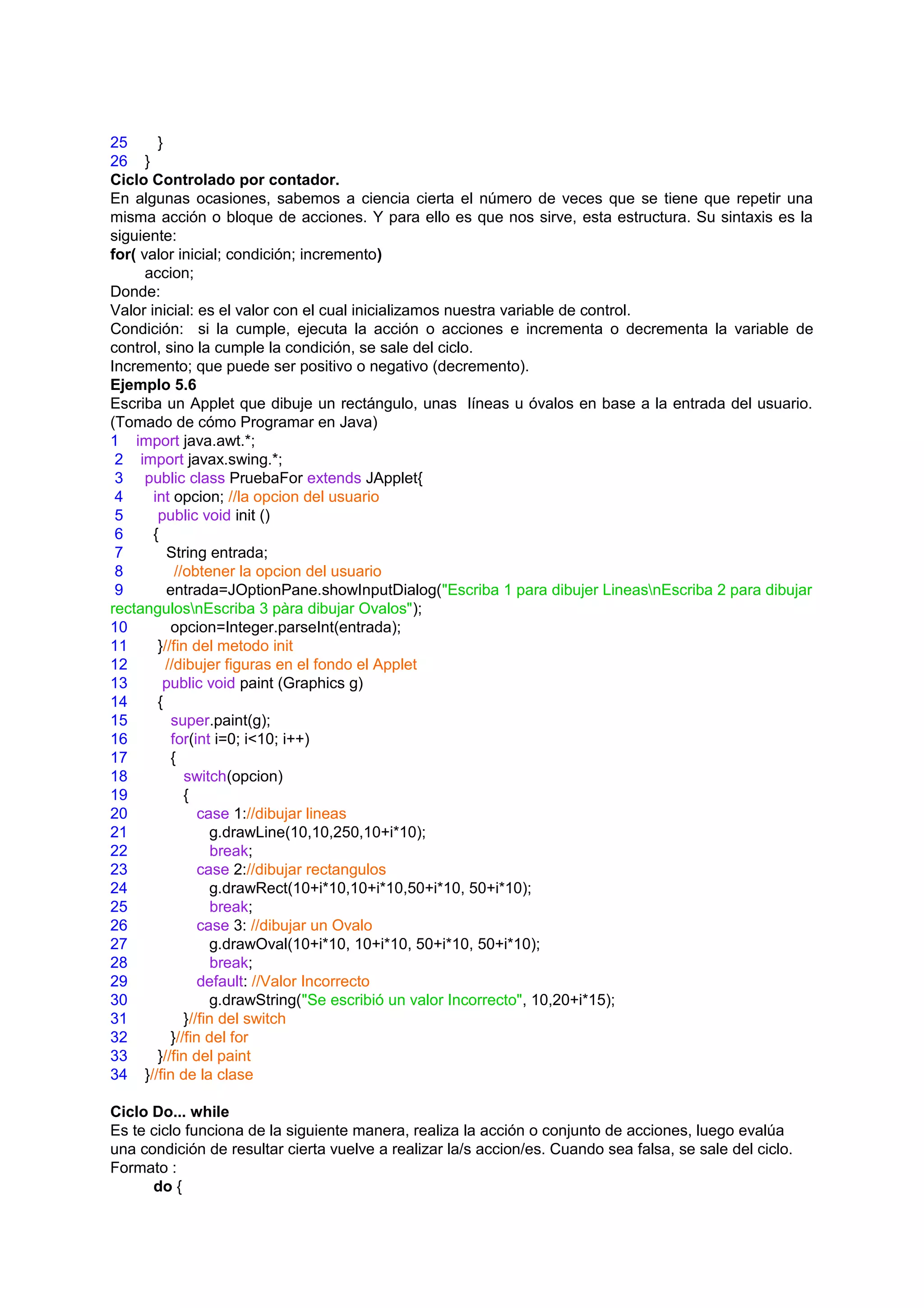 25      }
26 }
Ciclo Controlado por contador.
En algunas ocasiones, sabemos a ciencia cierta el número de veces que se tiene que repetir una
misma acción o bloque de acciones. Y para ello es que nos sirve, esta estructura. Su sintaxis es la
siguiente:
for( valor inicial; condición; incremento)
      accion;
Donde:
Valor inicial: es el valor con el cual inicializamos nuestra variable de control.
Condición: si la cumple, ejecuta la acción o acciones e incrementa o decrementa la variable de
control, sino la cumple la condición, se sale del ciclo.
Incremento; que puede ser positivo o negativo (decremento).
Ejemplo 5.6
Escriba un Applet que dibuje un rectángulo, unas líneas u óvalos en base a la entrada del usuario.
(Tomado de cómo Programar en Java)
1 import java.awt.*;
 2 import javax.swing.*;
 3 public class PruebaFor extends JApplet{
 4     int opcion; //la opcion del usuario
 5      public void init ()
 6     {
 7        String entrada;
 8          //obtener la opcion del usuario
 9        entrada=JOptionPane.showInputDialog("Escriba 1 para dibujer LineasnEscriba 2 para dibujar
rectangulosnEscriba 3 pàra dibujar Ovalos");
10         opcion=Integer.parseInt(entrada);
11      }//fin del metodo init
12        //dibujer figuras en el fondo el Applet
13       public void paint (Graphics g)
14      {
15         super.paint(g);
16         for(int i=0; i<10; i++)
17         {
18            switch(opcion)
19            {
20               case 1://dibujar lineas
21                 g.drawLine(10,10,250,10+i*10);
22                  break;
23               case 2://dibujar rectangulos
24                 g.drawRect(10+i*10,10+i*10,50+i*10, 50+i*10);
25                  break;
26               case 3: //dibujar un Ovalo
27                 g.drawOval(10+i*10, 10+i*10, 50+i*10, 50+i*10);
28                  break;
29               default: //Valor Incorrecto
30                 g.drawString("Se escribió un valor Incorrecto", 10,20+i*15);
31            }//fin del switch
32         }//fin del for
33      }//fin del paint
34 }//fin de la clase

Ciclo Do... while
Es te ciclo funciona de la siguiente manera, realiza la acción o conjunto de acciones, luego evalúa
una condición de resultar cierta vuelve a realizar la/s accion/es. Cuando sea falsa, se sale del ciclo.
Formato :
      do {
 