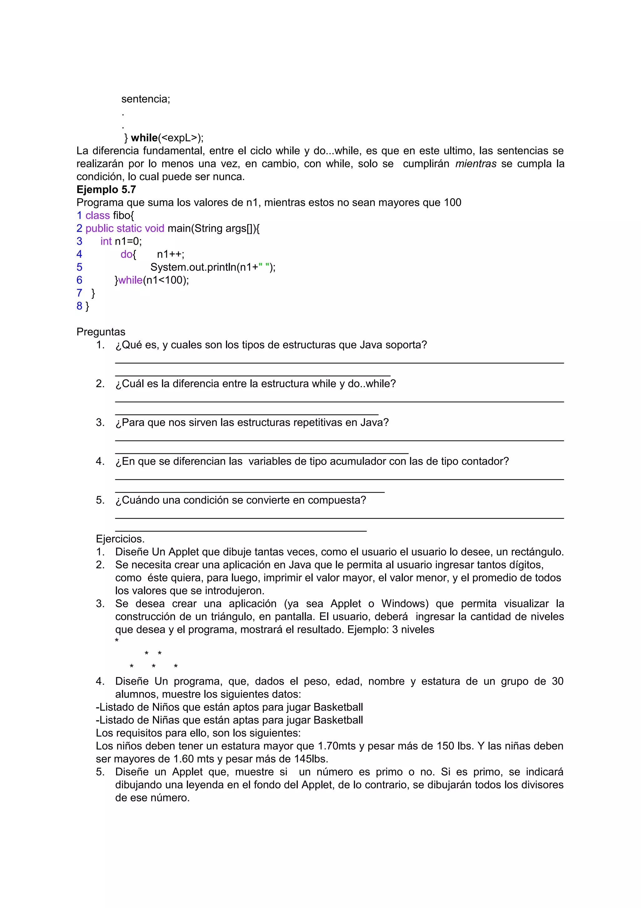sentencia;
           .
           .
            } while(<expL>);
La diferencia fundamental, entre el ciclo while y do...while, es que en este ultimo, las sentencias se
realizarán por lo menos una vez, en cambio, con while, solo se cumplirán mientras se cumpla la
condición, lo cual puede ser nunca.
Ejemplo 5.7
Programa que suma los valores de n1, mientras estos no sean mayores que 100
1 class fibo{
2 public static void main(String args[]){
3     int n1=0;
4          do{     n1++;
5                 System.out.println(n1+" ");
6         }while(n1<100);
7 }
8}

Preguntas
   1. ¿Qué es, y cuales son los tipos de estructuras que Java soporta?
        ___________________________________________________________________________
        ______________________________________________
   2. ¿Cuál es la diferencia entre la estructura while y do..while?
        ___________________________________________________________________________
        ____________________________________________
   3. ¿Para que nos sirven las estructuras repetitivas en Java?
        ___________________________________________________________________________
        _________________________________________________
   4. ¿En que se diferencian las variables de tipo acumulador con las de tipo contador?
        ___________________________________________________________________________
        _____________________________________________
   5. ¿Cuándo una condición se convierte en compuesta?
        ___________________________________________________________________________
        __________________________________________
   Ejercicios.
   1. Diseñe Un Applet que dibuje tantas veces, como el usuario el usuario lo desee, un rectángulo.
   2. Se necesita crear una aplicación en Java que le permita al usuario ingresar tantos dígitos,
        como éste quiera, para luego, imprimir el valor mayor, el valor menor, y el promedio de todos
        los valores que se introdujeron.
   3. Se desea crear una aplicación (ya sea Applet o Windows) que permita visualizar la
        construcción de un triángulo, en pantalla. El usuario, deberá ingresar la cantidad de niveles
        que desea y el programa, mostrará el resultado. Ejemplo: 3 niveles
       *
              * *
           *    *    *
   4. Diseñe Un programa, que, dados el peso, edad, nombre y estatura de un grupo de 30
        alumnos, muestre los siguientes datos:
   -Listado de Niños que están aptos para jugar Basketball
   -Listado de Niñas que están aptas para jugar Basketball
   Los requisitos para ello, son los siguientes:
   Los niños deben tener un estatura mayor que 1.70mts y pesar más de 150 lbs. Y las niñas deben
   ser mayores de 1.60 mts y pesar más de 145lbs.
   5. Diseñe un Applet que, muestre si un número es primo o no. Si es primo, se indicará
        dibujando una leyenda en el fondo del Applet, de lo contrario, se dibujarán todos los divisores
        de ese número.
 