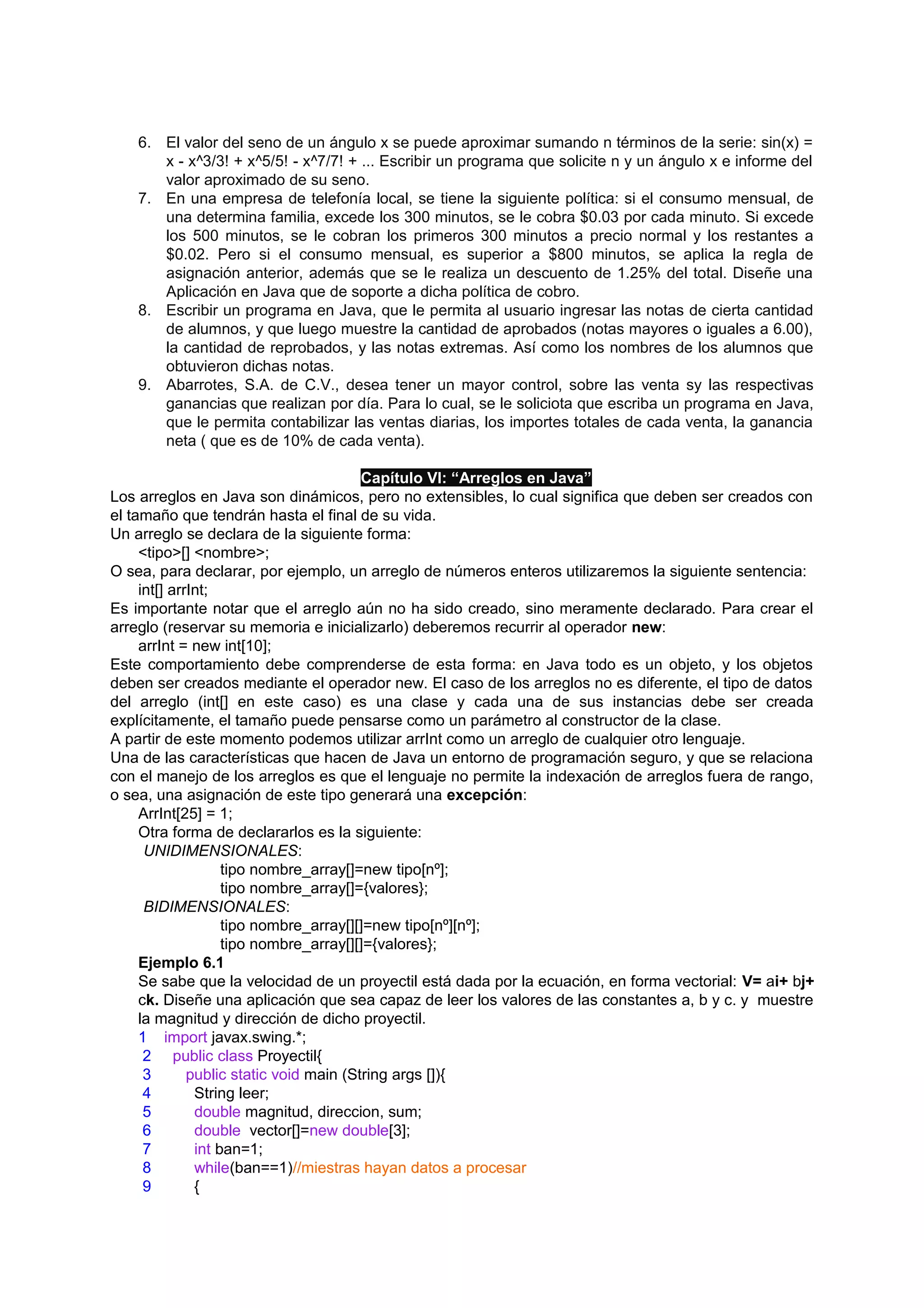 6. El valor del seno de un ángulo x se puede aproximar sumando n términos de la serie: sin(x) =
       x - x^3/3! + x^5/5! - x^7/7! + ... Escribir un programa que solicite n y un ángulo x e informe del
       valor aproximado de su seno.
    7. En una empresa de telefonía local, se tiene la siguiente política: si el consumo mensual, de
       una determina familia, excede los 300 minutos, se le cobra $0.03 por cada minuto. Si excede
       los 500 minutos, se le cobran los primeros 300 minutos a precio normal y los restantes a
       $0.02. Pero si el consumo mensual, es superior a $800 minutos, se aplica la regla de
       asignación anterior, además que se le realiza un descuento de 1.25% del total. Diseñe una
       Aplicación en Java que de soporte a dicha política de cobro.
    8. Escribir un programa en Java, que le permita al usuario ingresar las notas de cierta cantidad
       de alumnos, y que luego muestre la cantidad de aprobados (notas mayores o iguales a 6.00),
       la cantidad de reprobados, y las notas extremas. Así como los nombres de los alumnos que
       obtuvieron dichas notas.
    9. Abarrotes, S.A. de C.V., desea tener un mayor control, sobre las venta sy las respectivas
       ganancias que realizan por día. Para lo cual, se le soliciota que escriba un programa en Java,
       que le permita contabilizar las ventas diarias, los importes totales de cada venta, la ganancia
       neta ( que es de 10% de cada venta).

                                         Capítulo VI: “Arreglos en Java”
Los arreglos en Java son dinámicos, pero no extensibles, lo cual significa que deben ser creados con
el tamaño que tendrán hasta el final de su vida.
Un arreglo se declara de la siguiente forma:
     <tipo>[] <nombre>;
O sea, para declarar, por ejemplo, un arreglo de números enteros utilizaremos la siguiente sentencia:
     int[] arrInt;
Es importante notar que el arreglo aún no ha sido creado, sino meramente declarado. Para crear el
arreglo (reservar su memoria e inicializarlo) deberemos recurrir al operador new:
     arrInt = new int[10];
Este comportamiento debe comprenderse de esta forma: en Java todo es un objeto, y los objetos
deben ser creados mediante el operador new. El caso de los arreglos no es diferente, el tipo de datos
del arreglo (int[] en este caso) es una clase y cada una de sus instancias debe ser creada
explícitamente, el tamaño puede pensarse como un parámetro al constructor de la clase.
A partir de este momento podemos utilizar arrInt como un arreglo de cualquier otro lenguaje.
Una de las características que hacen de Java un entorno de programación seguro, y que se relaciona
con el manejo de los arreglos es que el lenguaje no permite la indexación de arreglos fuera de rango,
o sea, una asignación de este tipo generará una excepción:
     ArrInt[25] = 1;
     Otra forma de declararlos es la siguiente:
      UNIDIMENSIONALES:
                    tipo nombre_array[]=new tipo[nº];
                    tipo nombre_array[]={valores};
      BIDIMENSIONALES:
                    tipo nombre_array[][]=new tipo[nº][nº];
                    tipo nombre_array[][]={valores};
     Ejemplo 6.1
     Se sabe que la velocidad de un proyectil está dada por la ecuación, en forma vectorial: V= ai+ bj+
     ck. Diseñe una aplicación que sea capaz de leer los valores de las constantes a, b y c. y muestre
     la magnitud y dirección de dicho proyectil.
     1 import javax.swing.*;
      2 public class Proyectil{
      3       public static void main (String args []){
      4        String leer;
      5        double magnitud, direccion, sum;
      6        double vector[]=new double[3];
      7        int ban=1;
      8        while(ban==1)//miestras hayan datos a procesar
      9        {
 