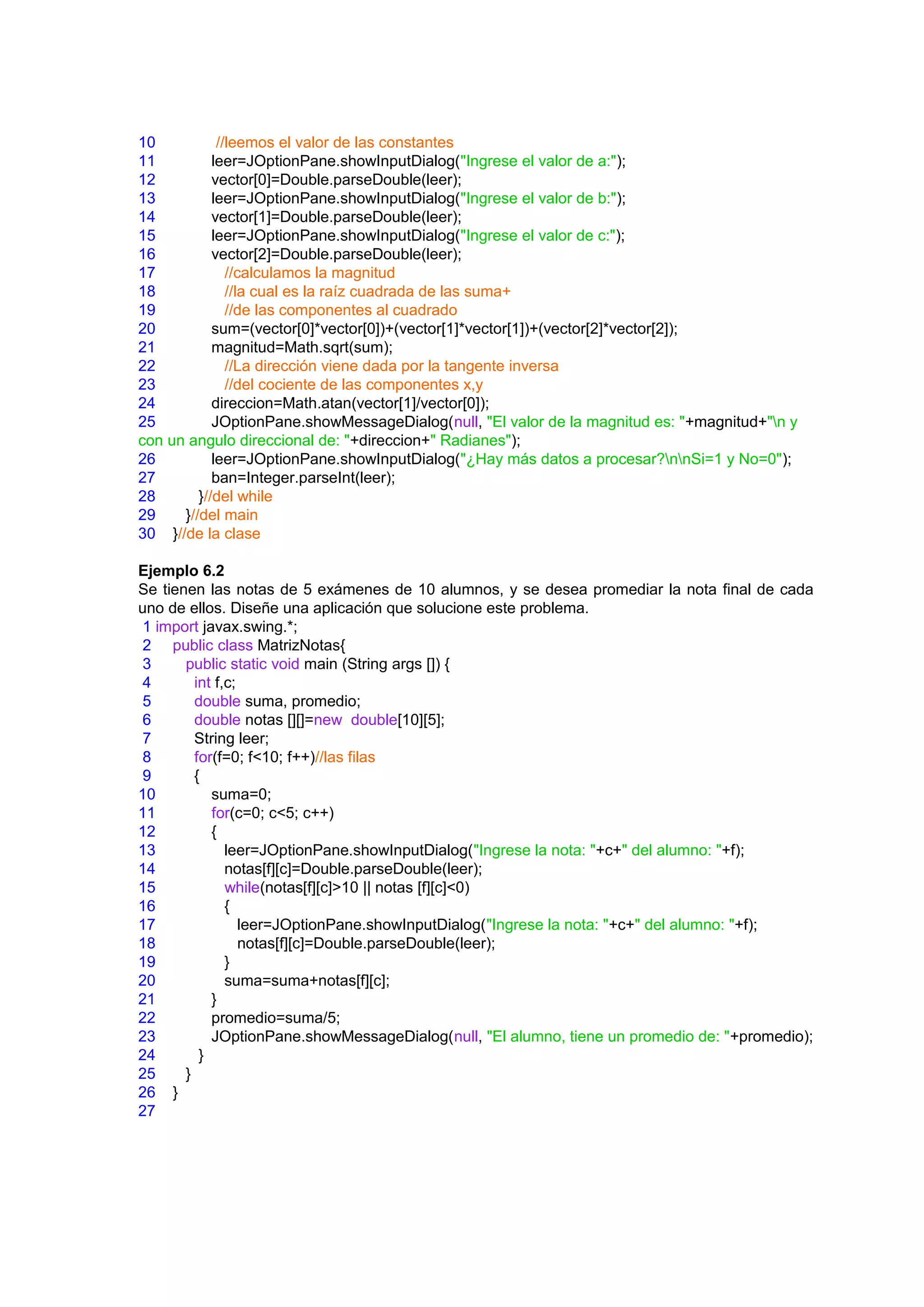 10           //leemos el valor de las constantes
11          leer=JOptionPane.showInputDialog("Ingrese el valor de a:");
12          vector[0]=Double.parseDouble(leer);
13          leer=JOptionPane.showInputDialog("Ingrese el valor de b:");
14          vector[1]=Double.parseDouble(leer);
15          leer=JOptionPane.showInputDialog("Ingrese el valor de c:");
16          vector[2]=Double.parseDouble(leer);
17             //calculamos la magnitud
18             //la cual es la raíz cuadrada de las suma+
19             //de las componentes al cuadrado
20          sum=(vector[0]*vector[0])+(vector[1]*vector[1])+(vector[2]*vector[2]);
21          magnitud=Math.sqrt(sum);
22             //La dirección viene dada por la tangente inversa
23             //del cociente de las componentes x,y
24          direccion=Math.atan(vector[1]/vector[0]);
25          JOptionPane.showMessageDialog(null, "El valor de la magnitud es: "+magnitud+"n y
con un angulo direccional de: "+direccion+" Radianes");
26          leer=JOptionPane.showInputDialog("¿Hay más datos a procesar?nnSi=1 y No=0");
27          ban=Integer.parseInt(leer);
28       }//del while
29    }//del main
30 }//de la clase

Ejemplo 6.2
Se tienen las notas de 5 exámenes de 10 alumnos, y se desea promediar la nota final de cada
uno de ellos. Diseñe una aplicación que solucione este problema.
 1 import javax.swing.*;
2 public class MatrizNotas{
3      public static void main (String args []) {
4        int f,c;
5        double suma, promedio;
6        double notas [][]=new double[10][5];
7        String leer;
8        for(f=0; f<10; f++)//las filas
9        {
10          suma=0;
11          for(c=0; c<5; c++)
12          {
13             leer=JOptionPane.showInputDialog("Ingrese la nota: "+c+" del alumno: "+f);
14             notas[f][c]=Double.parseDouble(leer);
15             while(notas[f][c]>10 || notas [f][c]<0)
16             {
17                leer=JOptionPane.showInputDialog("Ingrese la nota: "+c+" del alumno: "+f);
18                notas[f][c]=Double.parseDouble(leer);
19             }
20             suma=suma+notas[f][c];
21          }
22          promedio=suma/5;
23          JOptionPane.showMessageDialog(null, "El alumno, tiene un promedio de: "+promedio);
24        }
25     }
26 }
27
 