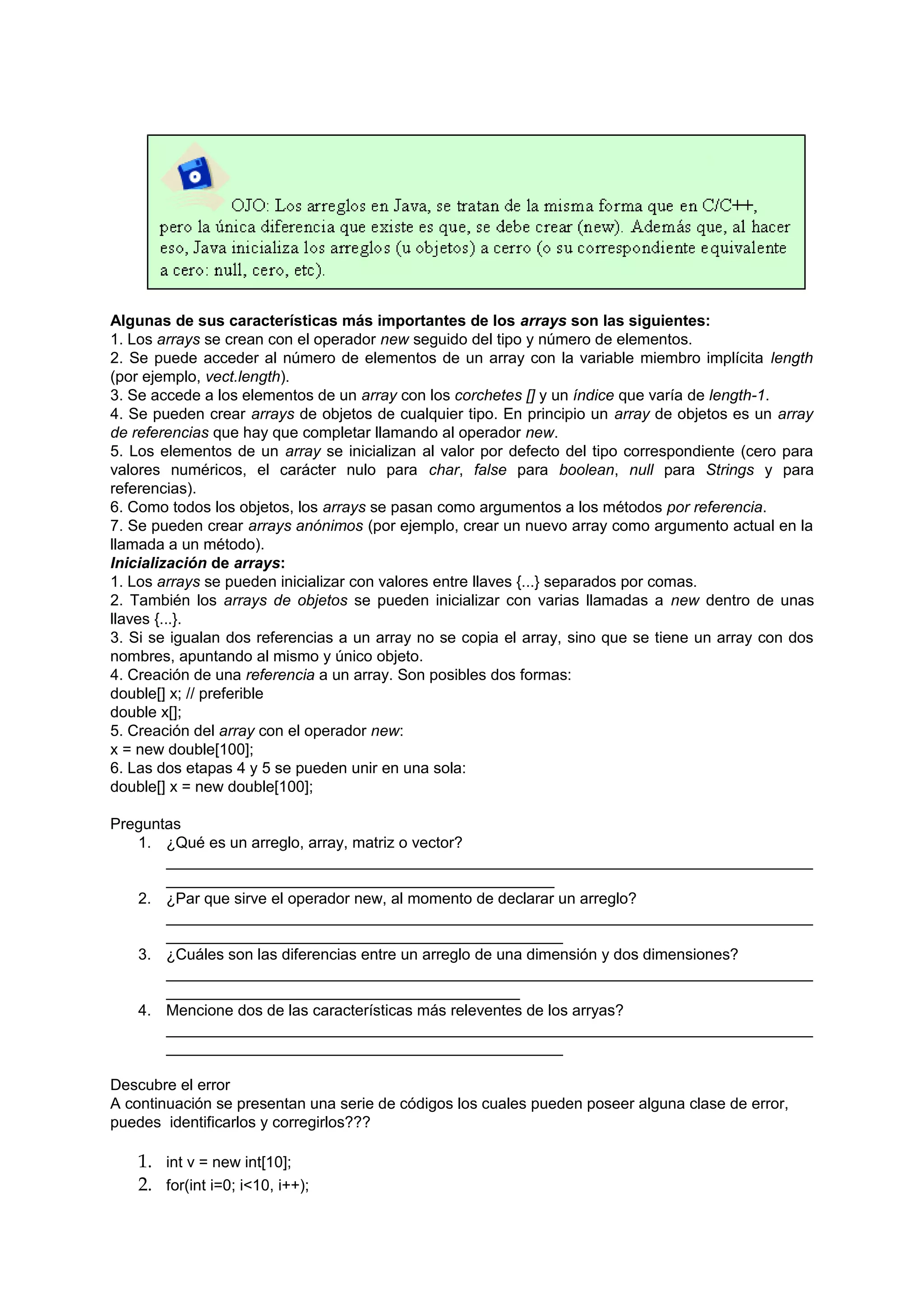 Algunas de sus características más importantes de los arrays son las siguientes:
1. Los arrays se crean con el operador new seguido del tipo y número de elementos.
2. Se puede acceder al número de elementos de un array con la variable miembro implícita length
(por ejemplo, vect.length).
3. Se accede a los elementos de un array con los corchetes [] y un índice que varía de length-1.
4. Se pueden crear arrays de objetos de cualquier tipo. En principio un array de objetos es un array
de referencias que hay que completar llamando al operador new.
5. Los elementos de un array se inicializan al valor por defecto del tipo correspondiente (cero para
valores numéricos, el carácter nulo para char, false para boolean, null para Strings y para
referencias).
6. Como todos los objetos, los arrays se pasan como argumentos a los métodos por referencia.
7. Se pueden crear arrays anónimos (por ejemplo, crear un nuevo array como argumento actual en la
llamada a un método).
Inicialización de arrays:
1. Los arrays se pueden inicializar con valores entre llaves {...} separados por comas.
2. También los arrays de objetos se pueden inicializar con varias llamadas a new dentro de unas
llaves {...}.
3. Si se igualan dos referencias a un array no se copia el array, sino que se tiene un array con dos
nombres, apuntando al mismo y único objeto.
4. Creación de una referencia a un array. Son posibles dos formas:
double[] x; // preferible
double x[];
5. Creación del array con el operador new:
x = new double[100];
6. Las dos etapas 4 y 5 se pueden unir en una sola:
double[] x = new double[100];

Preguntas
   1. ¿Qué es un arreglo, array, matriz o vector?
       ___________________________________________________________________________
       _____________________________________________
   2. ¿Par que sirve el operador new, al momento de declarar un arreglo?
       ___________________________________________________________________________
       ______________________________________________
   3. ¿Cuáles son las diferencias entre un arreglo de una dimensión y dos dimensiones?
       ___________________________________________________________________________
       _________________________________________
   4. Mencione dos de las características más releventes de los arryas?
       ___________________________________________________________________________
       ______________________________________________

Descubre el error
A continuación se presentan una serie de códigos los cuales pueden poseer alguna clase de error,
puedes identificarlos y corregirlos???

   1. int v = new int[10];
   2. for(int i=0; i<10, i++);
 