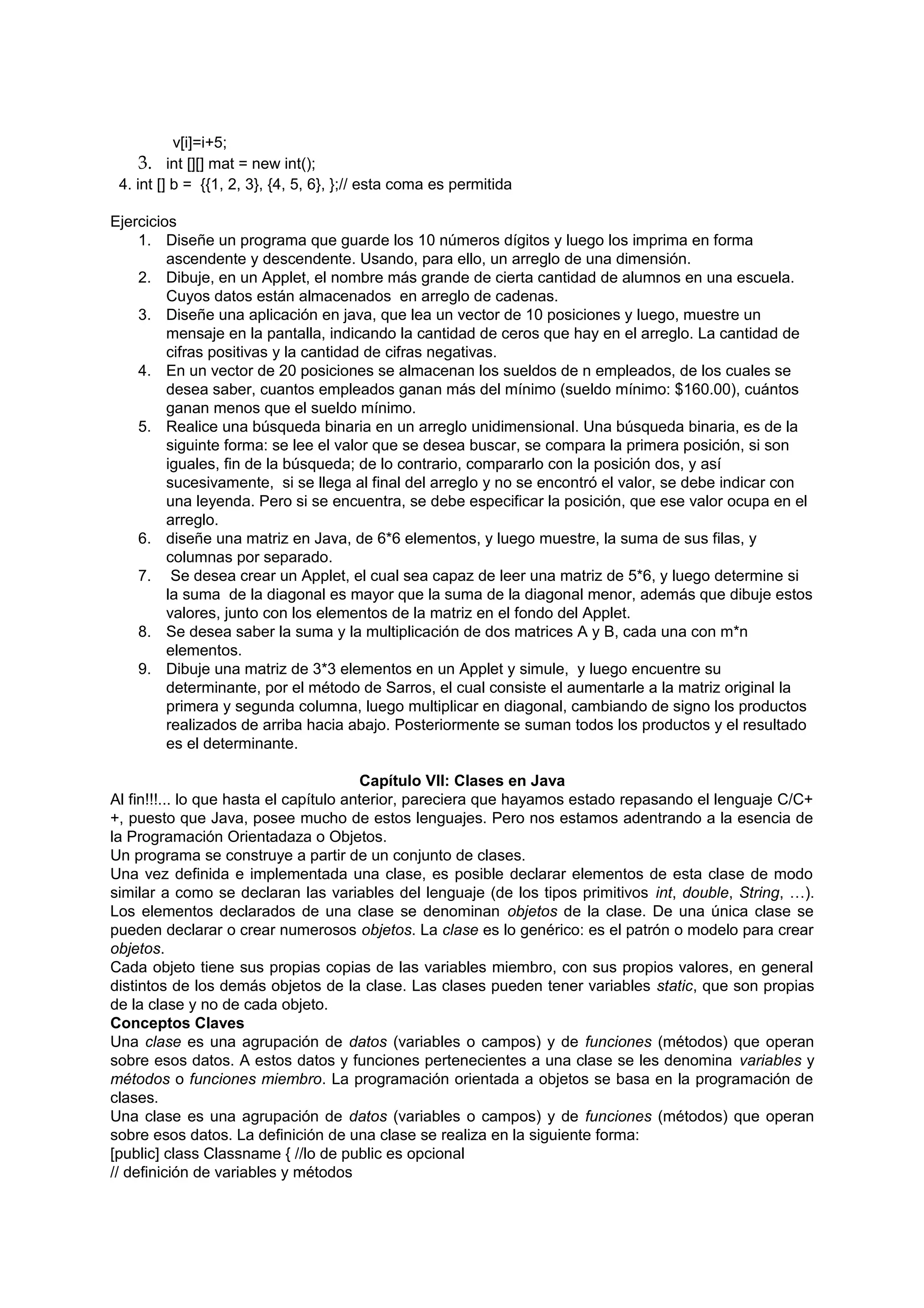 v[i]=i+5;
     3. int [][] mat = new int();
 4. int [] b = {{1, 2, 3}, {4, 5, 6}, };// esta coma es permitida

Ejercicios
    1. Diseñe un programa que guarde los 10 números dígitos y luego los imprima en forma
         ascendente y descendente. Usando, para ello, un arreglo de una dimensión.
    2. Dibuje, en un Applet, el nombre más grande de cierta cantidad de alumnos en una escuela.
         Cuyos datos están almacenados en arreglo de cadenas.
    3. Diseñe una aplicación en java, que lea un vector de 10 posiciones y luego, muestre un
         mensaje en la pantalla, indicando la cantidad de ceros que hay en el arreglo. La cantidad de
         cifras positivas y la cantidad de cifras negativas.
    4. En un vector de 20 posiciones se almacenan los sueldos de n empleados, de los cuales se
         desea saber, cuantos empleados ganan más del mínimo (sueldo mínimo: $160.00), cuántos
         ganan menos que el sueldo mínimo.
    5. Realice una búsqueda binaria en un arreglo unidimensional. Una búsqueda binaria, es de la
         siguinte forma: se lee el valor que se desea buscar, se compara la primera posición, si son
         iguales, fin de la búsqueda; de lo contrario, compararlo con la posición dos, y así
         sucesivamente, si se llega al final del arreglo y no se encontró el valor, se debe indicar con
         una leyenda. Pero si se encuentra, se debe especificar la posición, que ese valor ocupa en el
         arreglo.
    6. diseñe una matriz en Java, de 6*6 elementos, y luego muestre, la suma de sus filas, y
         columnas por separado.
    7. Se desea crear un Applet, el cual sea capaz de leer una matriz de 5*6, y luego determine si
         la suma de la diagonal es mayor que la suma de la diagonal menor, además que dibuje estos
         valores, junto con los elementos de la matriz en el fondo del Applet.
    8. Se desea saber la suma y la multiplicación de dos matrices A y B, cada una con m*n
         elementos.
    9. Dibuje una matriz de 3*3 elementos en un Applet y simule, y luego encuentre su
         determinante, por el método de Sarros, el cual consiste el aumentarle a la matriz original la
         primera y segunda columna, luego multiplicar en diagonal, cambiando de signo los productos
         realizados de arriba hacia abajo. Posteriormente se suman todos los productos y el resultado
         es el determinante.

                                        Capítulo VII: Clases en Java
Al fin!!!... lo que hasta el capítulo anterior, pareciera que hayamos estado repasando el lenguaje C/C+
+, puesto que Java, posee mucho de estos lenguajes. Pero nos estamos adentrando a la esencia de
la Programación Orientadaza o Objetos.
Un programa se construye a partir de un conjunto de clases.
Una vez definida e implementada una clase, es posible declarar elementos de esta clase de modo
similar a como se declaran las variables del lenguaje (de los tipos primitivos int, double, String, …).
Los elementos declarados de una clase se denominan objetos de la clase. De una única clase se
pueden declarar o crear numerosos objetos. La clase es lo genérico: es el patrón o modelo para crear
objetos.
Cada objeto tiene sus propias copias de las variables miembro, con sus propios valores, en general
distintos de los demás objetos de la clase. Las clases pueden tener variables static, que son propias
de la clase y no de cada objeto.
Conceptos Claves
Una clase es una agrupación de datos (variables o campos) y de funciones (métodos) que operan
sobre esos datos. A estos datos y funciones pertenecientes a una clase se les denomina variables y
métodos o funciones miembro. La programación orientada a objetos se basa en la programación de
clases.
Una clase es una agrupación de datos (variables o campos) y de funciones (métodos) que operan
sobre esos datos. La definición de una clase se realiza en la siguiente forma:
[public] class Classname { //lo de public es opcional
// definición de variables y métodos
 