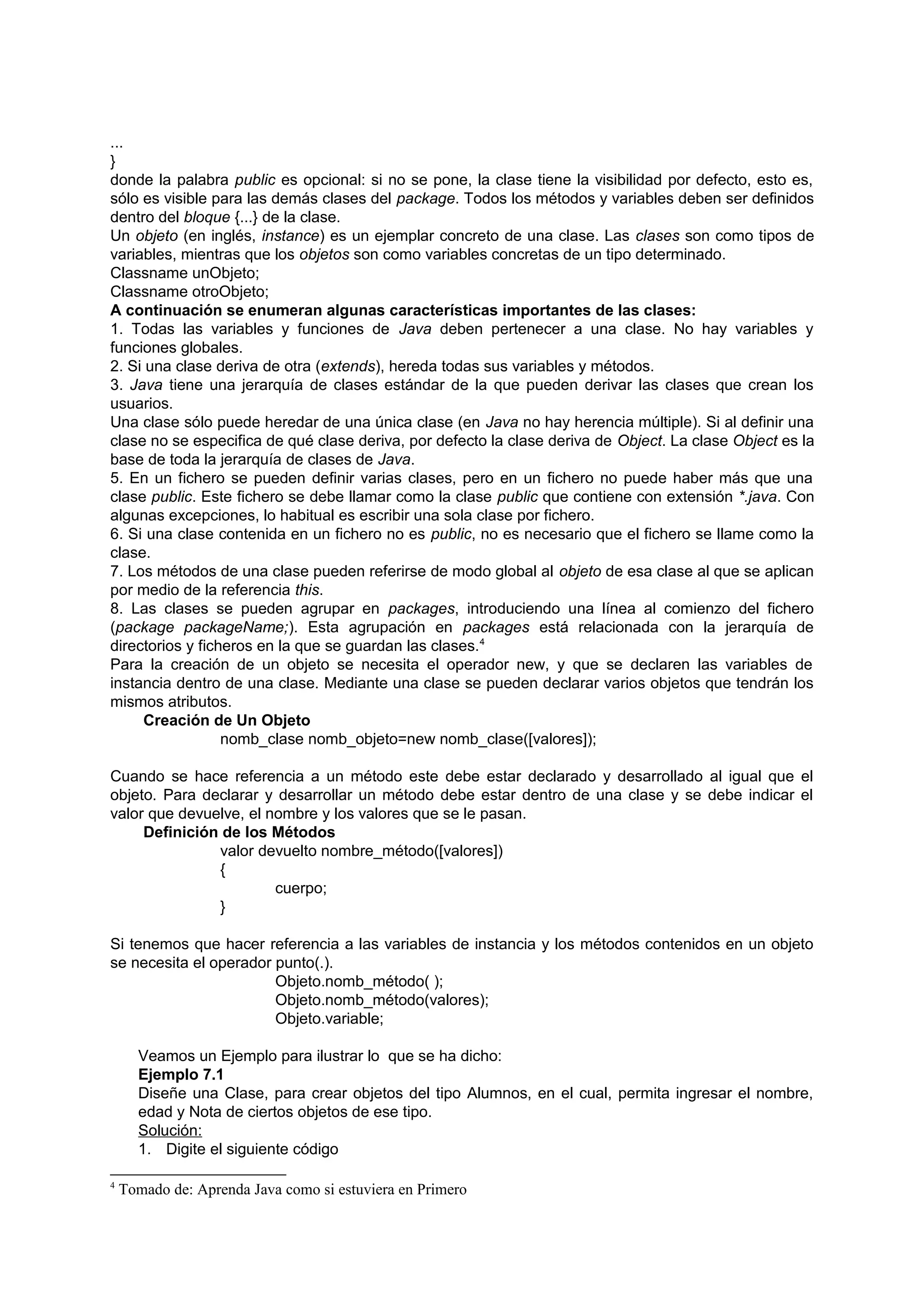 ...
}
donde la palabra public es opcional: si no se pone, la clase tiene la visibilidad por defecto, esto es,
sólo es visible para las demás clases del package. Todos los métodos y variables deben ser definidos
dentro del bloque {...} de la clase.
Un objeto (en inglés, instance) es un ejemplar concreto de una clase. Las clases son como tipos de
variables, mientras que los objetos son como variables concretas de un tipo determinado.
Classname unObjeto;
Classname otroObjeto;
A continuación se enumeran algunas características importantes de las clases:
1. Todas las variables y funciones de Java deben pertenecer a una clase. No hay variables y
funciones globales.
2. Si una clase deriva de otra (extends), hereda todas sus variables y métodos.
3. Java tiene una jerarquía de clases estándar de la que pueden derivar las clases que crean los
usuarios.
Una clase sólo puede heredar de una única clase (en Java no hay herencia múltiple). Si al definir una
clase no se especifica de qué clase deriva, por defecto la clase deriva de Object. La clase Object es la
base de toda la jerarquía de clases de Java.
5. En un fichero se pueden definir varias clases, pero en un fichero no puede haber más que una
clase public. Este fichero se debe llamar como la clase public que contiene con extensión *.java. Con
algunas excepciones, lo habitual es escribir una sola clase por fichero.
6. Si una clase contenida en un fichero no es public, no es necesario que el fichero se llame como la
clase.
7. Los métodos de una clase pueden referirse de modo global al objeto de esa clase al que se aplican
por medio de la referencia this.
8. Las clases se pueden agrupar en packages, introduciendo una línea al comienzo del fichero
(package packageName;). Esta agrupación en packages está relacionada con la jerarquía de
directorios y ficheros en la que se guardan las clases.4
Para la creación de un objeto se necesita el operador new, y que se declaren las variables de
instancia dentro de una clase. Mediante una clase se pueden declarar varios objetos que tendrán los
mismos atributos.
     Creación de Un Objeto
                  nomb_clase nomb_objeto=new nomb_clase([valores]);

Cuando se hace referencia a un método este debe estar declarado y desarrollado al igual que el
objeto. Para declarar y desarrollar un método debe estar dentro de una clase y se debe indicar el
valor que devuelve, el nombre y los valores que se le pasan.
     Definición de los Métodos
               valor devuelto nombre_método([valores])
               {
                        cuerpo;
               }

Si tenemos que hacer referencia a las variables de instancia y los métodos contenidos en un objeto
se necesita el operador punto(.).
                        Objeto.nomb_método( );
                        Objeto.nomb_método(valores);
                        Objeto.variable;

      Veamos un Ejemplo para ilustrar lo que se ha dicho:
      Ejemplo 7.1
      Diseñe una Clase, para crear objetos del tipo Alumnos, en el cual, permita ingresar el nombre,
      edad y Nota de ciertos objetos de ese tipo.
      Solución:
      1. Digite el siguiente código

4
    Tomado de: Aprenda Java como si estuviera en Primero
 