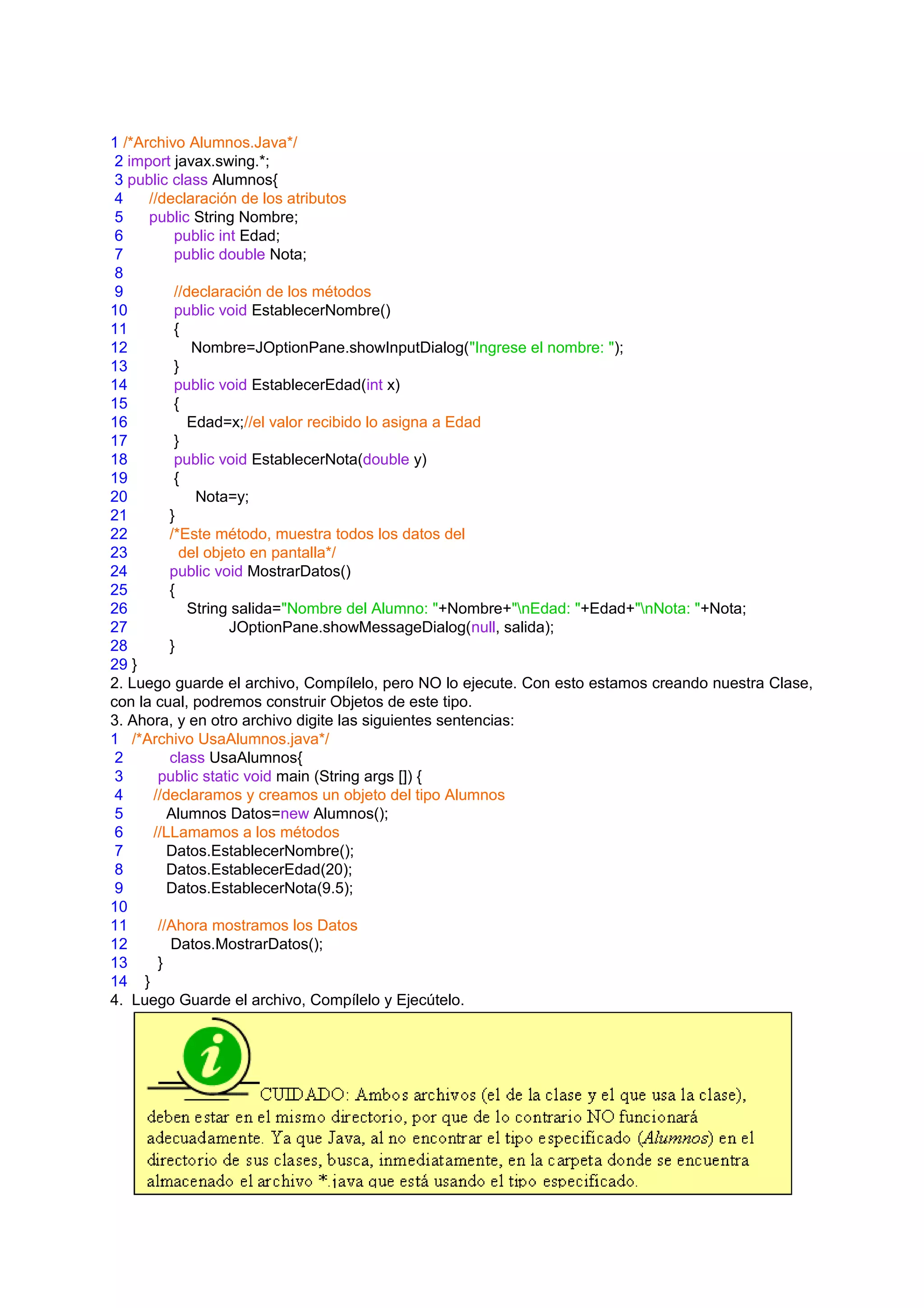 1 /*Archivo Alumnos.Java*/
 2 import javax.swing.*;
 3 public class Alumnos{
 4    //declaración de los atributos
 5    public String Nombre;
 6         public int Edad;
 7         public double Nota;
 8
 9         //declaración de los métodos
10         public void EstablecerNombre()
11         {
12            Nombre=JOptionPane.showInputDialog("Ingrese el nombre: ");
13         }
14         public void EstablecerEdad(int x)
15         {
16            Edad=x;//el valor recibido lo asigna a Edad
17         }
18         public void EstablecerNota(double y)
19         {
20             Nota=y;
21        }
22        /*Este método, muestra todos los datos del
23          del objeto en pantalla*/
24        public void MostrarDatos()
25        {
26            String salida="Nombre del Alumno: "+Nombre+"nEdad: "+Edad+"nNota: "+Nota;
27                  JOptionPane.showMessageDialog(null, salida);
28        }
29 }
2. Luego guarde el archivo, Compílelo, pero NO lo ejecute. Con esto estamos creando nuestra Clase,
con la cual, podremos construir Objetos de este tipo.
3. Ahora, y en otro archivo digite las siguientes sentencias:
1 /*Archivo UsaAlumnos.java*/
 2        class UsaAlumnos{
 3      public static void main (String args []) {
 4     //declaramos y creamos un objeto del tipo Alumnos
 5        Alumnos Datos=new Alumnos();
 6     //LLamamos a los métodos
 7        Datos.EstablecerNombre();
 8        Datos.EstablecerEdad(20);
 9        Datos.EstablecerNota(9.5);
10
11      //Ahora mostramos los Datos
12        Datos.MostrarDatos();
13      }
14 }
4. Luego Guarde el archivo, Compílelo y Ejecútelo.
 