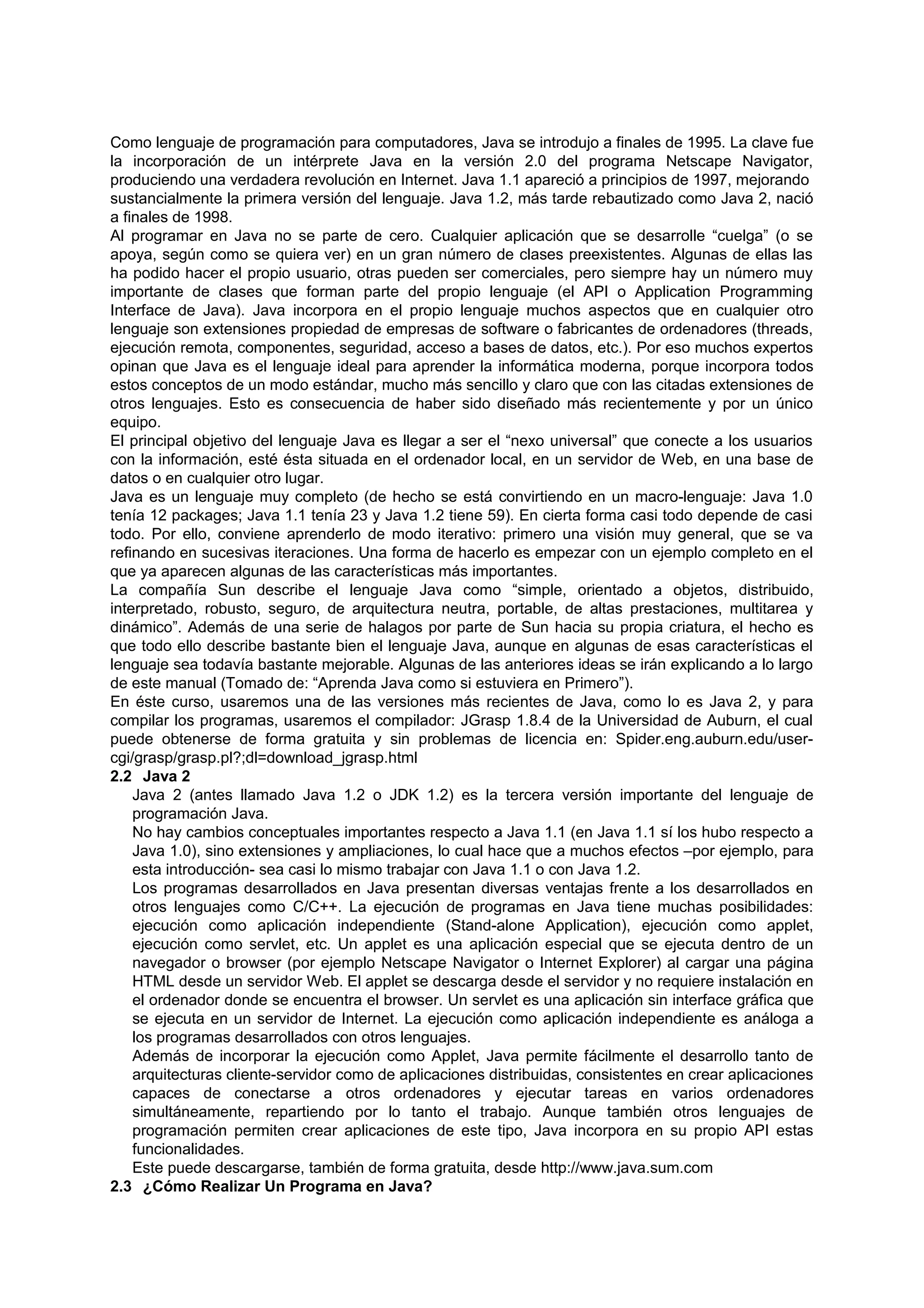 Como lenguaje de programación para computadores, Java se introdujo a finales de 1995. La clave fue
la incorporación de un intérprete Java en la versión 2.0 del programa Netscape Navigator,
produciendo una verdadera revolución en Internet. Java 1.1 apareció a principios de 1997, mejorando
sustancialmente la primera versión del lenguaje. Java 1.2, más tarde rebautizado como Java 2, nació
a finales de 1998.
Al programar en Java no se parte de cero. Cualquier aplicación que se desarrolle “cuelga” (o se
apoya, según como se quiera ver) en un gran número de clases preexistentes. Algunas de ellas las
ha podido hacer el propio usuario, otras pueden ser comerciales, pero siempre hay un número muy
importante de clases que forman parte del propio lenguaje (el API o Application Programming
Interface de Java). Java incorpora en el propio lenguaje muchos aspectos que en cualquier otro
lenguaje son extensiones propiedad de empresas de software o fabricantes de ordenadores (threads,
ejecución remota, componentes, seguridad, acceso a bases de datos, etc.). Por eso muchos expertos
opinan que Java es el lenguaje ideal para aprender la informática moderna, porque incorpora todos
estos conceptos de un modo estándar, mucho más sencillo y claro que con las citadas extensiones de
otros lenguajes. Esto es consecuencia de haber sido diseñado más recientemente y por un único
equipo.
El principal objetivo del lenguaje Java es llegar a ser el “nexo universal” que conecte a los usuarios
con la información, esté ésta situada en el ordenador local, en un servidor de Web, en una base de
datos o en cualquier otro lugar.
Java es un lenguaje muy completo (de hecho se está convirtiendo en un macro-lenguaje: Java 1.0
tenía 12 packages; Java 1.1 tenía 23 y Java 1.2 tiene 59). En cierta forma casi todo depende de casi
todo. Por ello, conviene aprenderlo de modo iterativo: primero una visión muy general, que se va
refinando en sucesivas iteraciones. Una forma de hacerlo es empezar con un ejemplo completo en el
que ya aparecen algunas de las características más importantes.
La compañía Sun describe el lenguaje Java como “simple, orientado a objetos, distribuido,
interpretado, robusto, seguro, de arquitectura neutra, portable, de altas prestaciones, multitarea y
dinámico”. Además de una serie de halagos por parte de Sun hacia su propia criatura, el hecho es
que todo ello describe bastante bien el lenguaje Java, aunque en algunas de esas características el
lenguaje sea todavía bastante mejorable. Algunas de las anteriores ideas se irán explicando a lo largo
de este manual (Tomado de: “Aprenda Java como si estuviera en Primero”).
En éste curso, usaremos una de las versiones más recientes de Java, como lo es Java 2, y para
compilar los programas, usaremos el compilador: JGrasp 1.8.4 de la Universidad de Auburn, el cual
puede obtenerse de forma gratuita y sin problemas de licencia en: Spider.eng.auburn.edu/user-
cgi/grasp/grasp.pl?;dl=download_jgrasp.html
2.2 Java 2
    Java 2 (antes llamado Java 1.2 o JDK 1.2) es la tercera versión importante del lenguaje de
    programación Java.
    No hay cambios conceptuales importantes respecto a Java 1.1 (en Java 1.1 sí los hubo respecto a
    Java 1.0), sino extensiones y ampliaciones, lo cual hace que a muchos efectos –por ejemplo, para
    esta introducción- sea casi lo mismo trabajar con Java 1.1 o con Java 1.2.
    Los programas desarrollados en Java presentan diversas ventajas frente a los desarrollados en
    otros lenguajes como C/C++. La ejecución de programas en Java tiene muchas posibilidades:
    ejecución como aplicación independiente (Stand-alone Application), ejecución como applet,
    ejecución como servlet, etc. Un applet es una aplicación especial que se ejecuta dentro de un
    navegador o browser (por ejemplo Netscape Navigator o Internet Explorer) al cargar una página
    HTML desde un servidor Web. El applet se descarga desde el servidor y no requiere instalación en
    el ordenador donde se encuentra el browser. Un servlet es una aplicación sin interface gráfica que
    se ejecuta en un servidor de Internet. La ejecución como aplicación independiente es análoga a
    los programas desarrollados con otros lenguajes.
    Además de incorporar la ejecución como Applet, Java permite fácilmente el desarrollo tanto de
    arquitecturas cliente-servidor como de aplicaciones distribuidas, consistentes en crear aplicaciones
    capaces de conectarse a otros ordenadores y ejecutar tareas en varios ordenadores
    simultáneamente, repartiendo por lo tanto el trabajo. Aunque también otros lenguajes de
    programación permiten crear aplicaciones de este tipo, Java incorpora en su propio API estas
    funcionalidades.
    Este puede descargarse, también de forma gratuita, desde http://www.java.sum.com
2.3 ¿Cómo Realizar Un Programa en Java?
 