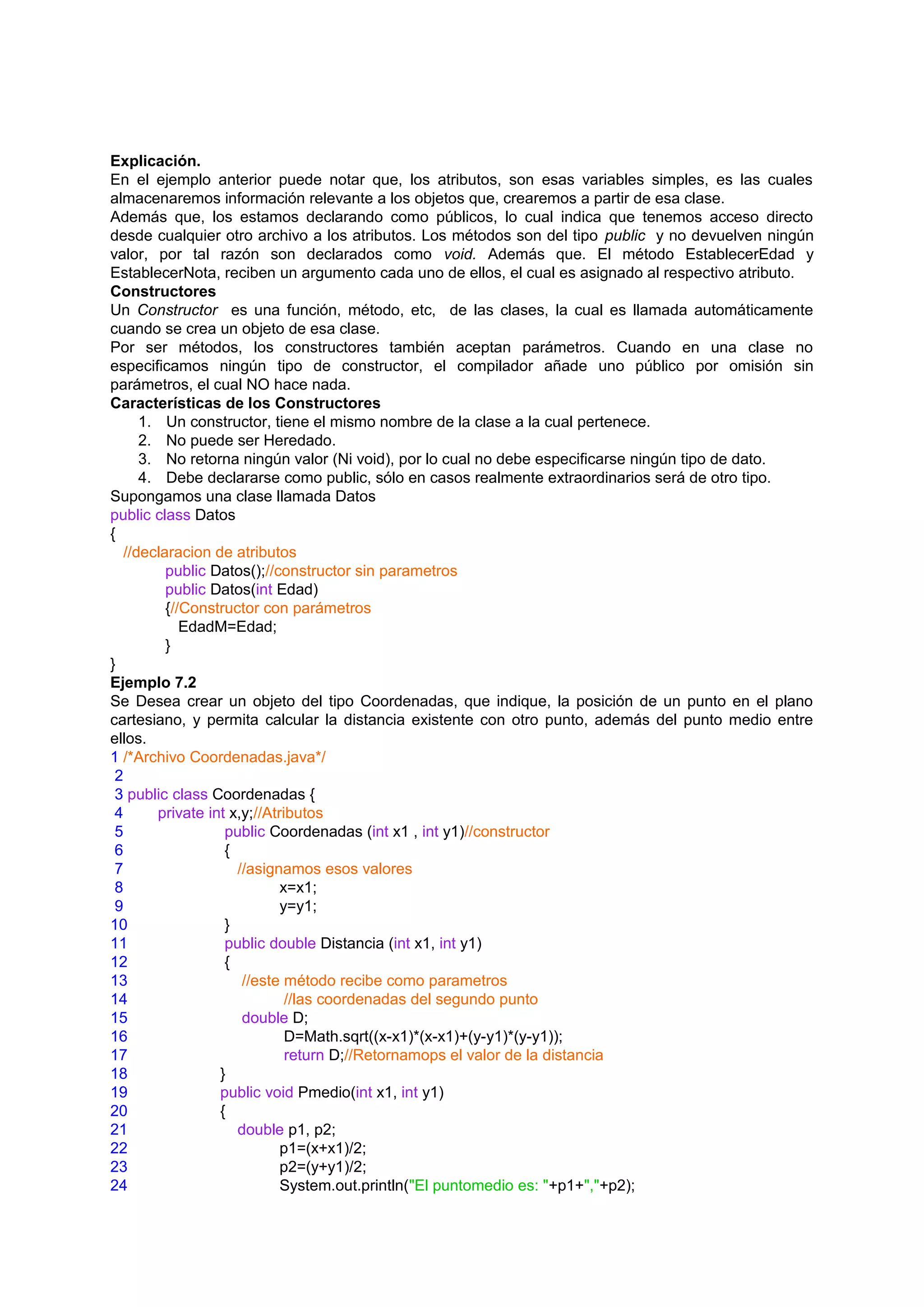Explicación.
En el ejemplo anterior puede notar que, los atributos, son esas variables simples, es las cuales
almacenaremos información relevante a los objetos que, crearemos a partir de esa clase.
Además que, los estamos declarando como públicos, lo cual indica que tenemos acceso directo
desde cualquier otro archivo a los atributos. Los métodos son del tipo public y no devuelven ningún
valor, por tal razón son declarados como void. Además que. El método EstablecerEdad y
EstablecerNota, reciben un argumento cada uno de ellos, el cual es asignado al respectivo atributo.
Constructores
Un Constructor es una función, método, etc, de las clases, la cual es llamada automáticamente
cuando se crea un objeto de esa clase.
Por ser métodos, los constructores también aceptan parámetros. Cuando en una clase no
especificamos ningún tipo de constructor, el compilador añade uno público por omisión sin
parámetros, el cual NO hace nada.
Características de los Constructores
      1. Un constructor, tiene el mismo nombre de la clase a la cual pertenece.
      2. No puede ser Heredado.
      3. No retorna ningún valor (Ni void), por lo cual no debe especificarse ningún tipo de dato.
      4. Debe declararse como public, sólo en casos realmente extraordinarios será de otro tipo.
Supongamos una clase llamada Datos
public class Datos
{
   //declaracion de atributos
          public Datos();//constructor sin parametros
          public Datos(int Edad)
          {//Constructor con parámetros
             EdadM=Edad;
          }
}
Ejemplo 7.2
Se Desea crear un objeto del tipo Coordenadas, que indique, la posición de un punto en el plano
cartesiano, y permita calcular la distancia existente con otro punto, además del punto medio entre
ellos.
1 /*Archivo Coordenadas.java*/
 2
 3 public class Coordenadas {
 4      private int x,y;//Atributos
 5                 public Coordenadas (int x1 , int y1)//constructor
 6                 {
 7                   //asignamos esos valores
 8                           x=x1;
 9                           y=y1;
10                 }
11                 public double Distancia (int x1, int y1)
12                 {
13                    //este método recibe como parametros
14                            //las coordenadas del segundo punto
15                    double D;
16                            D=Math.sqrt((x-x1)*(x-x1)+(y-y1)*(y-y1));
17                            return D;//Retornamops el valor de la distancia
18                }
19                public void Pmedio(int x1, int y1)
20                {
21                   double p1, p2;
22                           p1=(x+x1)/2;
23                           p2=(y+y1)/2;
24                           System.out.println("El puntomedio es: "+p1+","+p2);
 