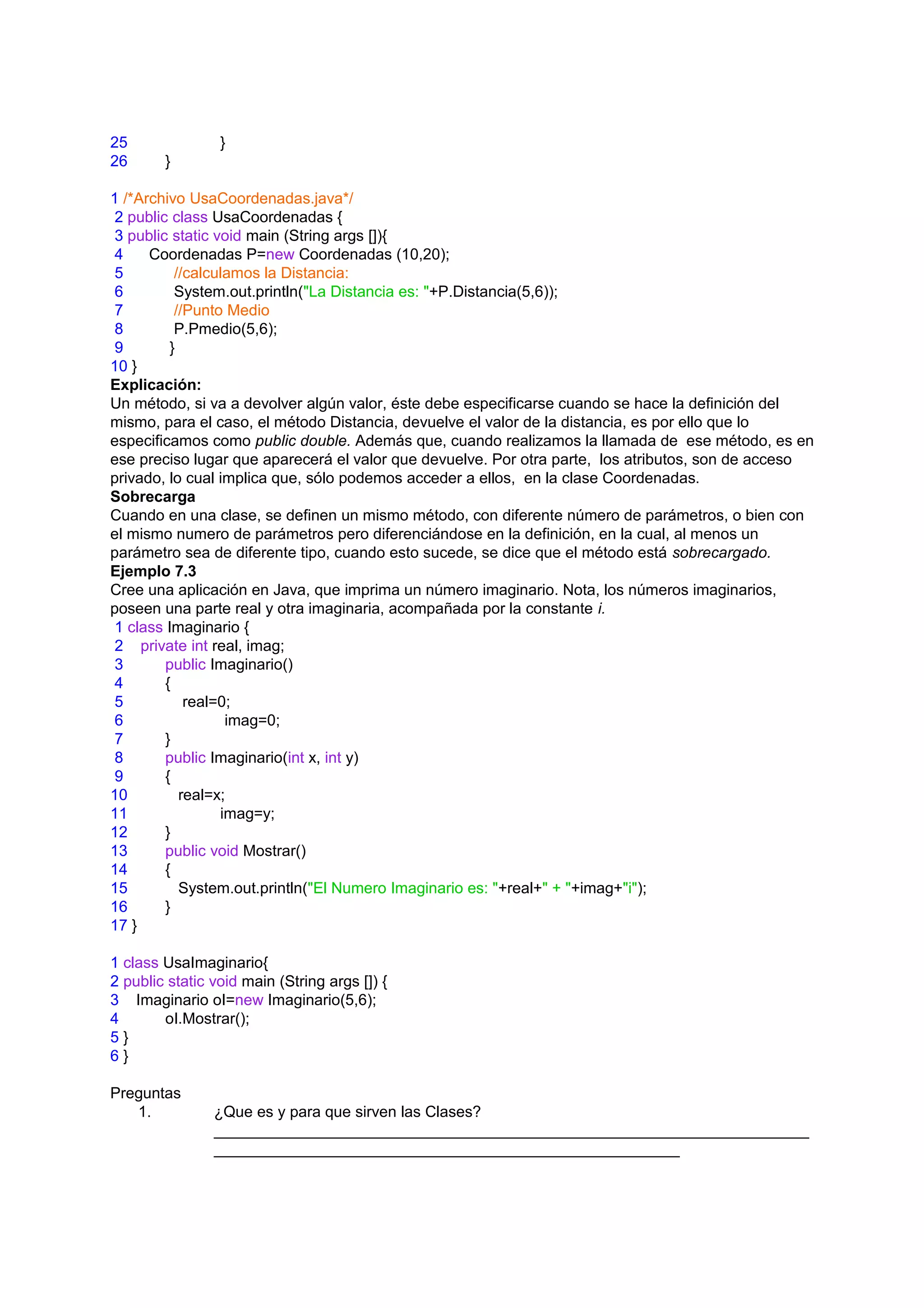 25               }
26      }

1 /*Archivo UsaCoordenadas.java*/
 2 public class UsaCoordenadas {
 3 public static void main (String args []){
 4    Coordenadas P=new Coordenadas (10,20);
 5         //calculamos la Distancia:
 6         System.out.println("La Distancia es: "+P.Distancia(5,6));
 7         //Punto Medio
 8         P.Pmedio(5,6);
 9        }
10 }
Explicación:
Un método, si va a devolver algún valor, éste debe especificarse cuando se hace la definición del
mismo, para el caso, el método Distancia, devuelve el valor de la distancia, es por ello que lo
especificamos como public double. Además que, cuando realizamos la llamada de ese método, es en
ese preciso lugar que aparecerá el valor que devuelve. Por otra parte, los atributos, son de acceso
privado, lo cual implica que, sólo podemos acceder a ellos, en la clase Coordenadas.
Sobrecarga
Cuando en una clase, se definen un mismo método, con diferente número de parámetros, o bien con
el mismo numero de parámetros pero diferenciándose en la definición, en la cual, al menos un
parámetro sea de diferente tipo, cuando esto sucede, se dice que el método está sobrecargado.
Ejemplo 7.3
Cree una aplicación en Java, que imprima un número imaginario. Nota, los números imaginarios,
poseen una parte real y otra imaginaria, acompañada por la constante i.
 1 class Imaginario {
 2 private int real, imag;
 3       public Imaginario()
 4       {
 5           real=0;
 6                 imag=0;
 7       }
 8       public Imaginario(int x, int y)
 9       {
10          real=x;
11                imag=y;
12       }
13       public void Mostrar()
14       {
15          System.out.println("El Numero Imaginario es: "+real+" + "+imag+"i");
16       }
17 }

1 class UsaImaginario{
2 public static void main (String args []) {
3 Imaginario oI=new Imaginario(5,6);
4       oI.Mostrar();
5}
6}

Preguntas
   1.           ¿Que es y para que sirven las Clases?
                _____________________________________________________________________
                ______________________________________________________
 