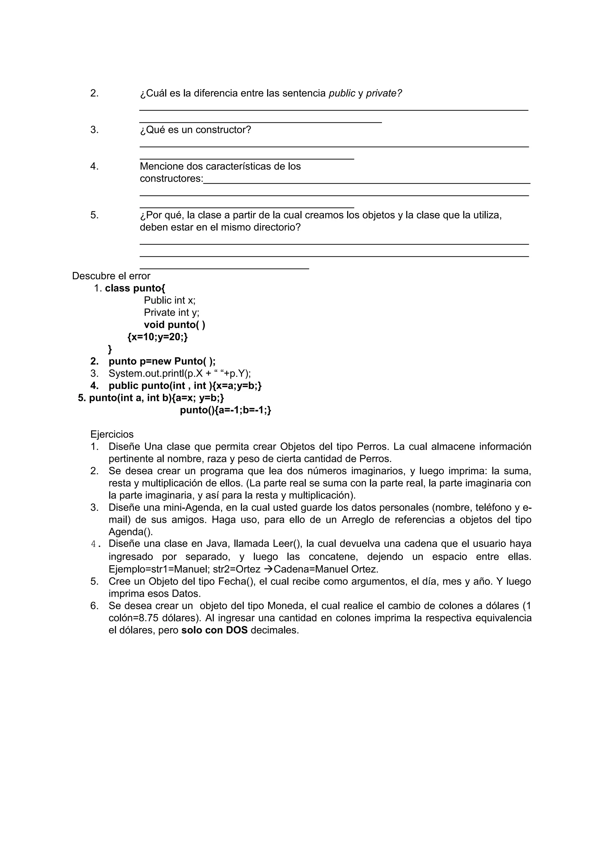 2.          ¿Cuál es la diferencia entre las sentencia public y private?
               _____________________________________________________________________
               ___________________________________________
    3.         ¿Qué es un constructor?
               _____________________________________________________________________
               ______________________________________
    4.         Mencione dos características de los
               constructores:__________________________________________________________
               _____________________________________________________________________
               ______________________________________
    5.         ¿Por qué, la clase a partir de la cual creamos los objetos y la clase que la utiliza,
               deben estar en el mismo directorio?
               _____________________________________________________________________
               _____________________________________________________________________
               ______________________________
Descubre el error
     1. class punto{
                Public int x;
                Private int y;
                void punto( )
             {x=10;y=20;}
         }
    2. punto p=new Punto( );
    3. System.out.printl(p.X + “ “+p.Y);
    4. public punto(int , int ){x=a;y=b;}
 5. punto(int a, int b){a=x; y=b;}
                         punto(){a=-1;b=-1;}

   Ejercicios
   1. Diseñe Una clase que permita crear Objetos del tipo Perros. La cual almacene información
       pertinente al nombre, raza y peso de cierta cantidad de Perros.
   2. Se desea crear un programa que lea dos números imaginarios, y luego imprima: la suma,
       resta y multiplicación de ellos. (La parte real se suma con la parte real, la parte imaginaria con
       la parte imaginaria, y así para la resta y multiplicación).
   3. Diseñe una mini-Agenda, en la cual usted guarde los datos personales (nombre, teléfono y e-
       mail) de sus amigos. Haga uso, para ello de un Arreglo de referencias a objetos del tipo
       Agenda().
   4. Diseñe una clase en Java, llamada Leer(), la cual devuelva una cadena que el usuario haya
       ingresado por separado, y luego las concatene, dejendo un espacio entre ellas.
       Ejemplo=str1=Manuel; str2=Ortez Cadena=Manuel Ortez.
   5. Cree un Objeto del tipo Fecha(), el cual recibe como argumentos, el día, mes y año. Y luego
       imprima esos Datos.
   6. Se desea crear un objeto del tipo Moneda, el cual realice el cambio de colones a dólares (1
       colón=8.75 dólares). Al ingresar una cantidad en colones imprima la respectiva equivalencia
       el dólares, pero solo con DOS decimales.
 