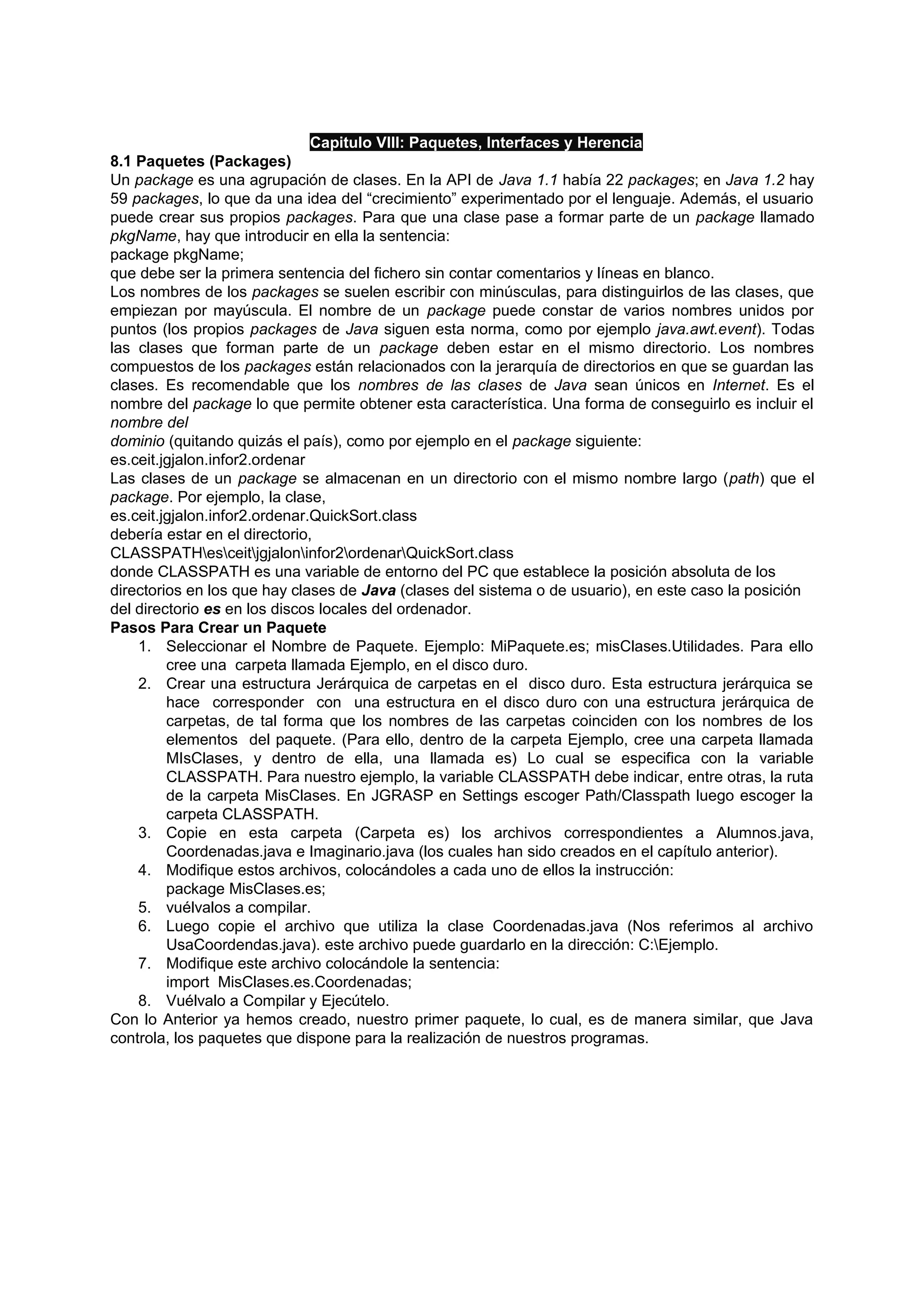 Capitulo VIII: Paquetes, Interfaces y Herencia
8.1 Paquetes (Packages)
Un package es una agrupación de clases. En la API de Java 1.1 había 22 packages; en Java 1.2 hay
59 packages, lo que da una idea del “crecimiento” experimentado por el lenguaje. Además, el usuario
puede crear sus propios packages. Para que una clase pase a formar parte de un package llamado
pkgName, hay que introducir en ella la sentencia:
package pkgName;
que debe ser la primera sentencia del fichero sin contar comentarios y líneas en blanco.
Los nombres de los packages se suelen escribir con minúsculas, para distinguirlos de las clases, que
empiezan por mayúscula. El nombre de un package puede constar de varios nombres unidos por
puntos (los propios packages de Java siguen esta norma, como por ejemplo java.awt.event). Todas
las clases que forman parte de un package deben estar en el mismo directorio. Los nombres
compuestos de los packages están relacionados con la jerarquía de directorios en que se guardan las
clases. Es recomendable que los nombres de las clases de Java sean únicos en Internet. Es el
nombre del package lo que permite obtener esta característica. Una forma de conseguirlo es incluir el
nombre del
dominio (quitando quizás el país), como por ejemplo en el package siguiente:
es.ceit.jgjalon.infor2.ordenar
Las clases de un package se almacenan en un directorio con el mismo nombre largo (path) que el
package. Por ejemplo, la clase,
es.ceit.jgjalon.infor2.ordenar.QuickSort.class
debería estar en el directorio,
CLASSPATHesceitjgjaloninfor2ordenarQuickSort.class
donde CLASSPATH es una variable de entorno del PC que establece la posición absoluta de los
directorios en los que hay clases de Java (clases del sistema o de usuario), en este caso la posición
del directorio es en los discos locales del ordenador.
Pasos Para Crear un Paquete
    1. Seleccionar el Nombre de Paquete. Ejemplo: MiPaquete.es; misClases.Utilidades. Para ello
         cree una carpeta llamada Ejemplo, en el disco duro.
    2. Crear una estructura Jerárquica de carpetas en el disco duro. Esta estructura jerárquica se
         hace corresponder con una estructura en el disco duro con una estructura jerárquica de
         carpetas, de tal forma que los nombres de las carpetas coinciden con los nombres de los
         elementos del paquete. (Para ello, dentro de la carpeta Ejemplo, cree una carpeta llamada
         MIsClases, y dentro de ella, una llamada es) Lo cual se especifica con la variable
         CLASSPATH. Para nuestro ejemplo, la variable CLASSPATH debe indicar, entre otras, la ruta
         de la carpeta MisClases. En JGRASP en Settings escoger Path/Classpath luego escoger la
         carpeta CLASSPATH.
    3. Copie en esta carpeta (Carpeta es) los archivos correspondientes a Alumnos.java,
         Coordenadas.java e Imaginario.java (los cuales han sido creados en el capítulo anterior).
    4. Modifique estos archivos, colocándoles a cada uno de ellos la instrucción:
         package MisClases.es;
    5. vuélvalos a compilar.
    6. Luego copie el archivo que utiliza la clase Coordenadas.java (Nos referimos al archivo
         UsaCoordendas.java). este archivo puede guardarlo en la dirección: C:Ejemplo.
    7. Modifique este archivo colocándole la sentencia:
         import MisClases.es.Coordenadas;
    8. Vuélvalo a Compilar y Ejecútelo.
Con lo Anterior ya hemos creado, nuestro primer paquete, lo cual, es de manera similar, que Java
controla, los paquetes que dispone para la realización de nuestros programas.
 