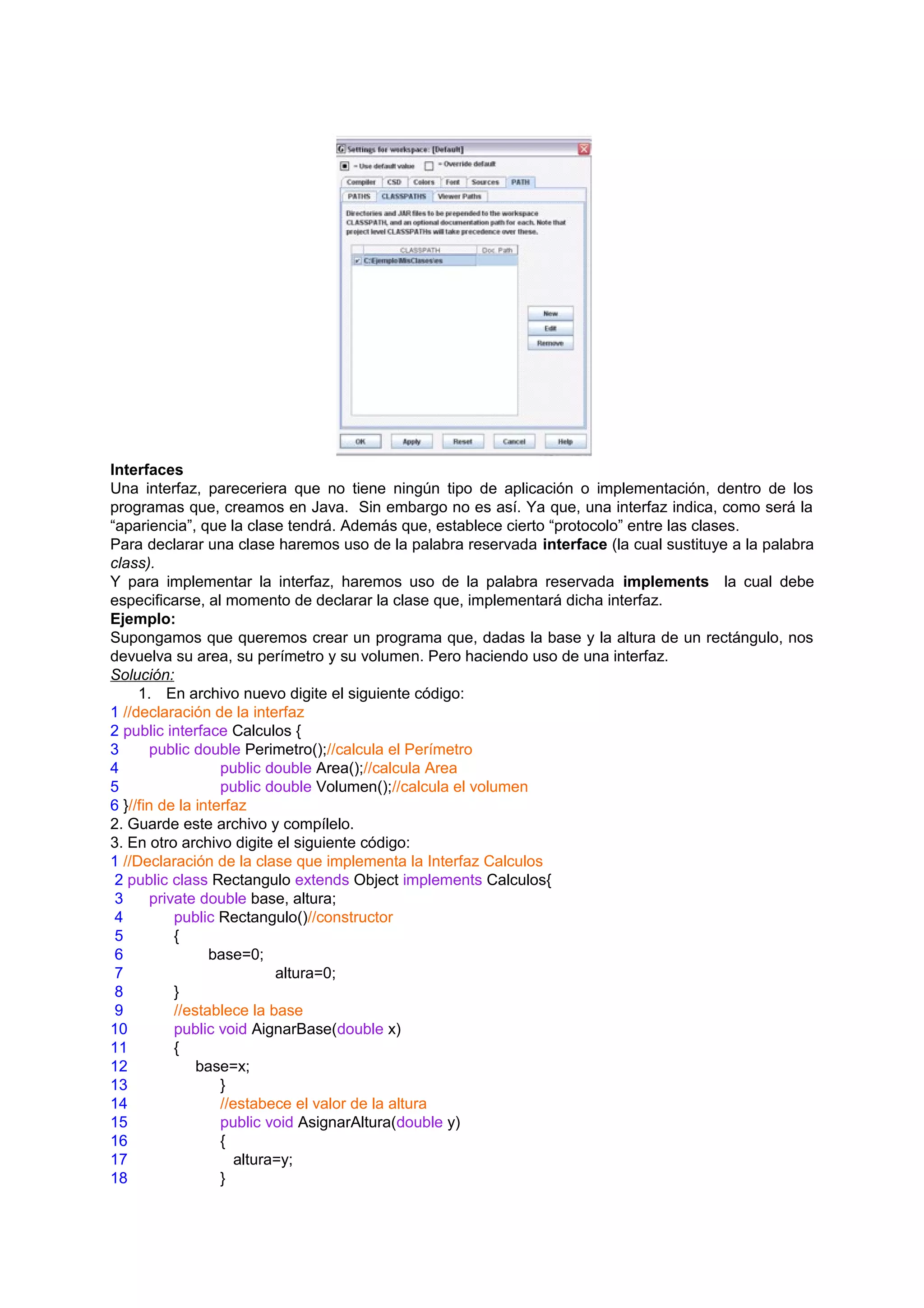 Interfaces
Una interfaz, pareceriera que no tiene ningún tipo de aplicación o implementación, dentro de los
programas que, creamos en Java. Sin embargo no es así. Ya que, una interfaz indica, como será la
“apariencia”, que la clase tendrá. Además que, establece cierto “protocolo” entre las clases.
Para declarar una clase haremos uso de la palabra reservada interface (la cual sustituye a la palabra
class).
Y para implementar la interfaz, haremos uso de la palabra reservada implements la cual debe
especificarse, al momento de declarar la clase que, implementará dicha interfaz.
Ejemplo:
Supongamos que queremos crear un programa que, dadas la base y la altura de un rectángulo, nos
devuelva su area, su perímetro y su volumen. Pero haciendo uso de una interfaz.
Solución:
     1. En archivo nuevo digite el siguiente código:
1 //declaración de la interfaz
2 public interface Calculos {
3       public double Perimetro();//calcula el Perímetro
4                  public double Area();//calcula Area
5                  public double Volumen();//calcula el volumen
6 }//fin de la interfaz
2. Guarde este archivo y compílelo.
3. En otro archivo digite el siguiente código:
1 //Declaración de la clase que implementa la Interfaz Calculos
 2 public class Rectangulo extends Object implements Calculos{
 3      private double base, altura;
 4          public Rectangulo()//constructor
 5          {
 6                base=0;
 7                          altura=0;
 8          }
 9          //establece la base
10          public void AignarBase(double x)
11          {
12              base=x;
13                 }
14                 //estabece el valor de la altura
15                 public void AsignarAltura(double y)
16                 {
17                    altura=y;
18                 }
 