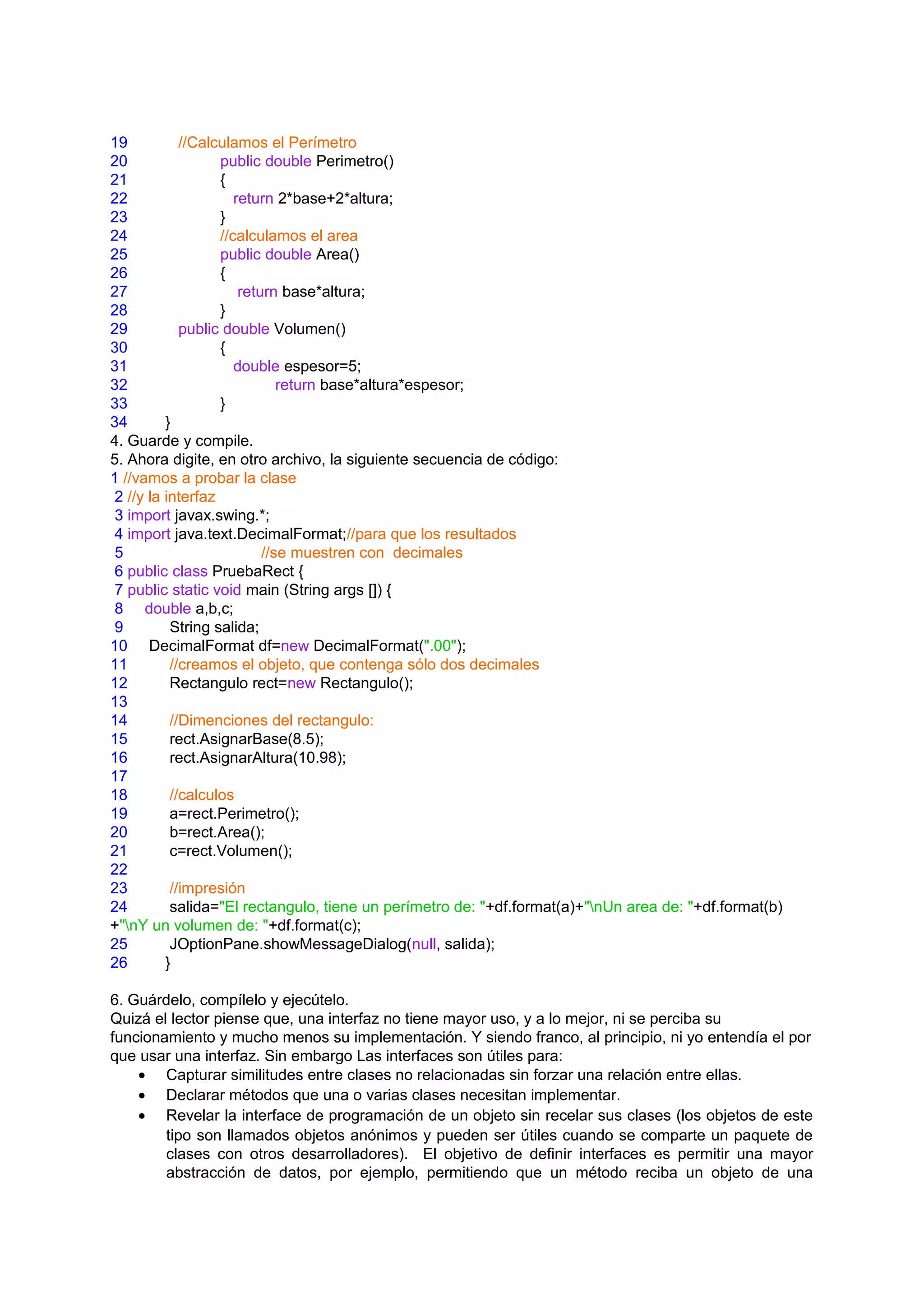 19           //Calculamos el Perímetro
20                 public double Perimetro()
21                 {
22                    return 2*base+2*altura;
23                 }
24                 //calculamos el area
25                 public double Area()
26                 {
27                     return base*altura;
28                 }
29           public double Volumen()
30                 {
31                    double espesor=5;
32                            return base*altura*espesor;
33                 }
34        }
4. Guarde y compile.
5. Ahora digite, en otro archivo, la siguiente secuencia de código:
1 //vamos a probar la clase
 2 //y la interfaz
 3 import javax.swing.*;
 4 import java.text.DecimalFormat;//para que los resultados
 5                         //se muestren con decimales
 6 public class PruebaRect {
 7 public static void main (String args []) {
 8 double a,b,c;
 9         String salida;
10 DecimalFormat df=new DecimalFormat(".00");
11         //creamos el objeto, que contenga sólo dos decimales
12         Rectangulo rect=new Rectangulo();
13
14         //Dimenciones del rectangulo:
15         rect.AsignarBase(8.5);
16         rect.AsignarAltura(10.98);
17
18         //calculos
19         a=rect.Perimetro();
20         b=rect.Area();
21         c=rect.Volumen();
22
23         //impresión
24         salida="El rectangulo, tiene un perímetro de: "+df.format(a)+"nUn area de: "+df.format(b)
+"nY un volumen de: "+df.format(c);
25         JOptionPane.showMessageDialog(null, salida);
26        }

6. Guárdelo, compílelo y ejecútelo.
Quizá el lector piense que, una interfaz no tiene mayor uso, y a lo mejor, ni se perciba su
funcionamiento y mucho menos su implementación. Y siendo franco, al principio, ni yo entendía el por
que usar una interfaz. Sin embargo Las interfaces son útiles para:
    • Capturar similitudes entre clases no relacionadas sin forzar una relación entre ellas.
    • Declarar métodos que una o varias clases necesitan implementar.
    • Revelar la interface de programación de un objeto sin recelar sus clases (los objetos de este
        tipo son llamados objetos anónimos y pueden ser útiles cuando se comparte un paquete de
        clases con otros desarrolladores). El objetivo de definir interfaces es permitir una mayor
        abstracción de datos, por ejemplo, permitiendo que un método reciba un objeto de una
 