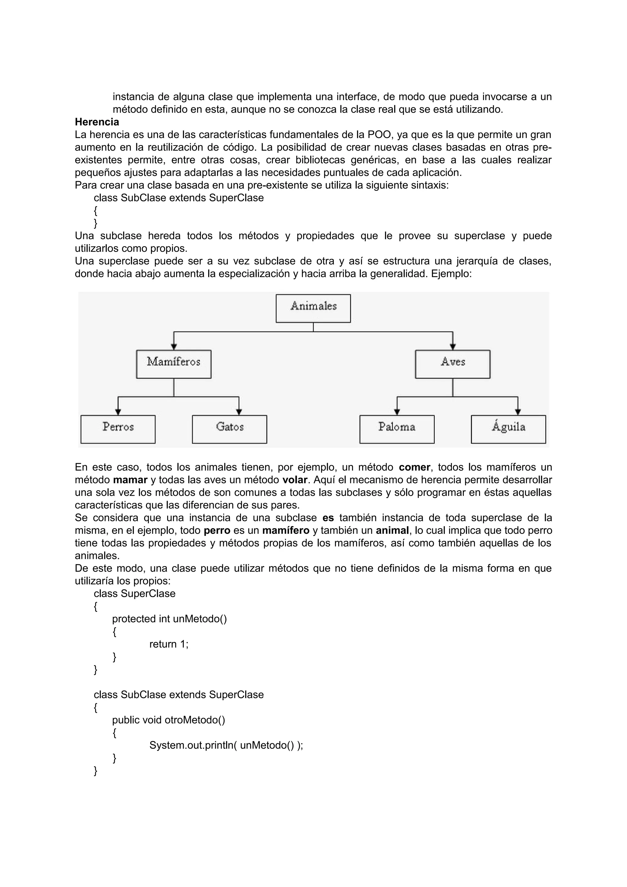 instancia de alguna clase que implementa una interface, de modo que pueda invocarse a un
          método definido en esta, aunque no se conozca la clase real que se está utilizando.
Herencia
La herencia es una de las características fundamentales de la POO, ya que es la que permite un gran
aumento en la reutilización de código. La posibilidad de crear nuevas clases basadas en otras pre-
existentes permite, entre otras cosas, crear bibliotecas genéricas, en base a las cuales realizar
pequeños ajustes para adaptarlas a las necesidades puntuales de cada aplicación.
Para crear una clase basada en una pre-existente se utiliza la siguiente sintaxis:
      class SubClase extends SuperClase
      {
      }
Una subclase hereda todos los métodos y propiedades que le provee su superclase y puede
utilizarlos como propios.
Una superclase puede ser a su vez subclase de otra y así se estructura una jerarquía de clases,
donde hacia abajo aumenta la especialización y hacia arriba la generalidad. Ejemplo:




En este caso, todos los animales tienen, por ejemplo, un método comer, todos los mamíferos un
método mamar y todas las aves un método volar. Aquí el mecanismo de herencia permite desarrollar
una sola vez los métodos de son comunes a todas las subclases y sólo programar en éstas aquellas
características que las diferencian de sus pares.
Se considera que una instancia de una subclase es también instancia de toda superclase de la
misma, en el ejemplo, todo perro es un mamífero y también un animal, lo cual implica que todo perro
tiene todas las propiedades y métodos propias de los mamíferos, así como también aquellas de los
animales.
De este modo, una clase puede utilizar métodos que no tiene definidos de la misma forma en que
utilizaría los propios:
      class SuperClase
      {
          protected int unMetodo()
          {
                  return 1;
          }
      }

   class SubClase extends SuperClase
   {
       public void otroMetodo()
       {
               System.out.println( unMetodo() );
       }
   }
 