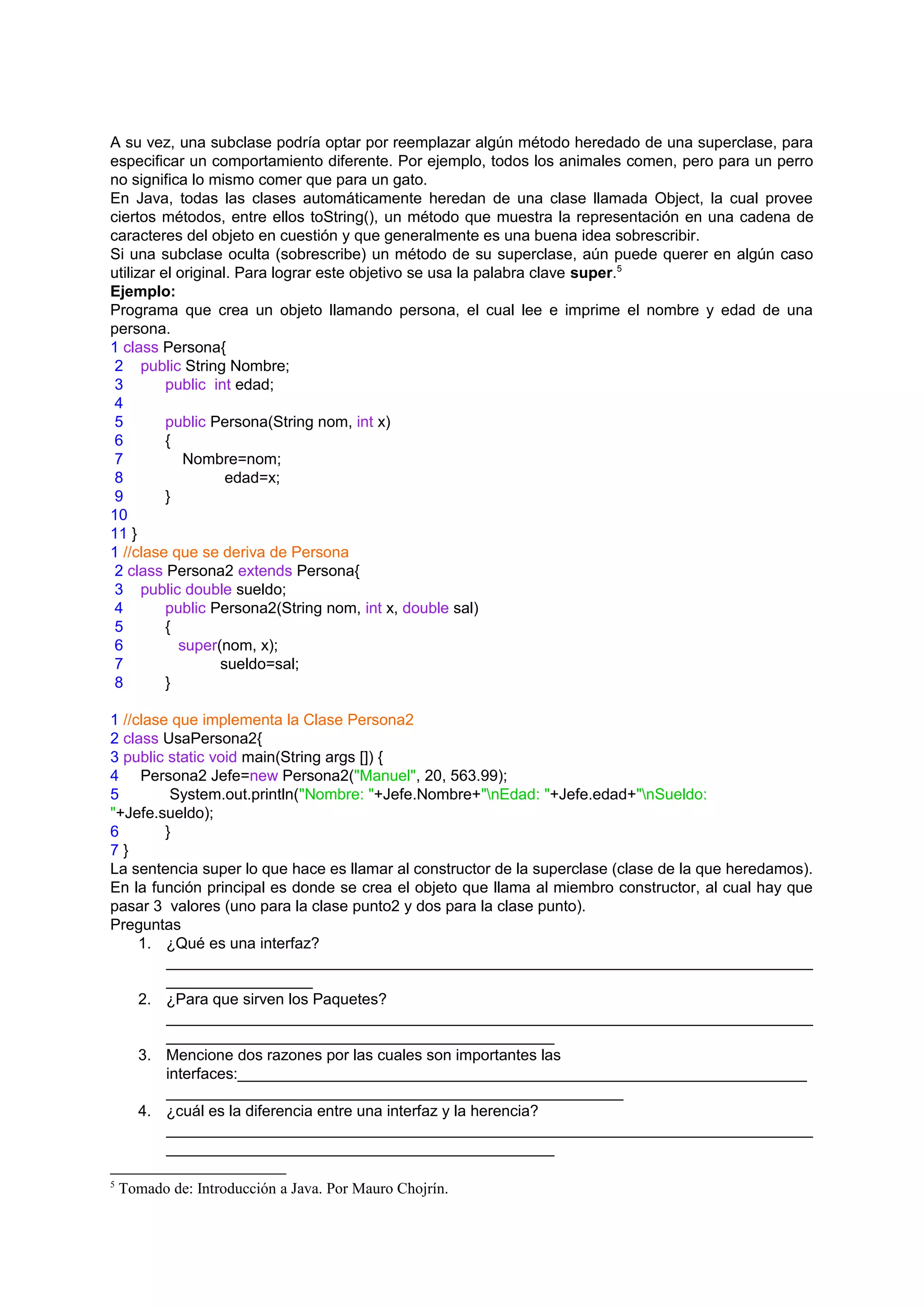 A su vez, una subclase podría optar por reemplazar algún método heredado de una superclase, para
especificar un comportamiento diferente. Por ejemplo, todos los animales comen, pero para un perro
no significa lo mismo comer que para un gato.
En Java, todas las clases automáticamente heredan de una clase llamada Object, la cual provee
ciertos métodos, entre ellos toString(), un método que muestra la representación en una cadena de
caracteres del objeto en cuestión y que generalmente es una buena idea sobrescribir.
Si una subclase oculta (sobrescribe) un método de su superclase, aún puede querer en algún caso
utilizar el original. Para lograr este objetivo se usa la palabra clave super.5
Ejemplo:
Programa que crea un objeto llamando persona, el cual lee e imprime el nombre y edad de una
persona.
1 class Persona{
 2 public String Nombre;
 3        public int edad;
 4
 5        public Persona(String nom, int x)
 6        {
 7           Nombre=nom;
 8                  edad=x;
 9        }
10
11 }
1 //clase que se deriva de Persona
 2 class Persona2 extends Persona{
 3 public double sueldo;
 4        public Persona2(String nom, int x, double sal)
 5        {
 6          super(nom, x);
 7                 sueldo=sal;
 8        }

1 //clase que implementa la Clase Persona2
2 class UsaPersona2{
3 public static void main(String args []) {
4 Persona2 Jefe=new Persona2("Manuel", 20, 563.99);
5         System.out.println("Nombre: "+Jefe.Nombre+"nEdad: "+Jefe.edad+"nSueldo:
"+Jefe.sueldo);
6        }
7}
La sentencia super lo que hace es llamar al constructor de la superclase (clase de la que heredamos).
En la función principal es donde se crea el objeto que llama al miembro constructor, al cual hay que
pasar 3 valores (uno para la clase punto2 y dos para la clase punto).
Preguntas
     1. ¿Qué es una interfaz?
         ___________________________________________________________________________
         _________________
     2. ¿Para que sirven los Paquetes?
         ___________________________________________________________________________
         _____________________________________________
     3. Mencione dos razones por las cuales son importantes las
         interfaces:__________________________________________________________________
         _____________________________________________________
     4. ¿cuál es la diferencia entre una interfaz y la herencia?
         ___________________________________________________________________________
         _____________________________________________

5
    Tomado de: Introducción a Java. Por Mauro Chojrín.
 