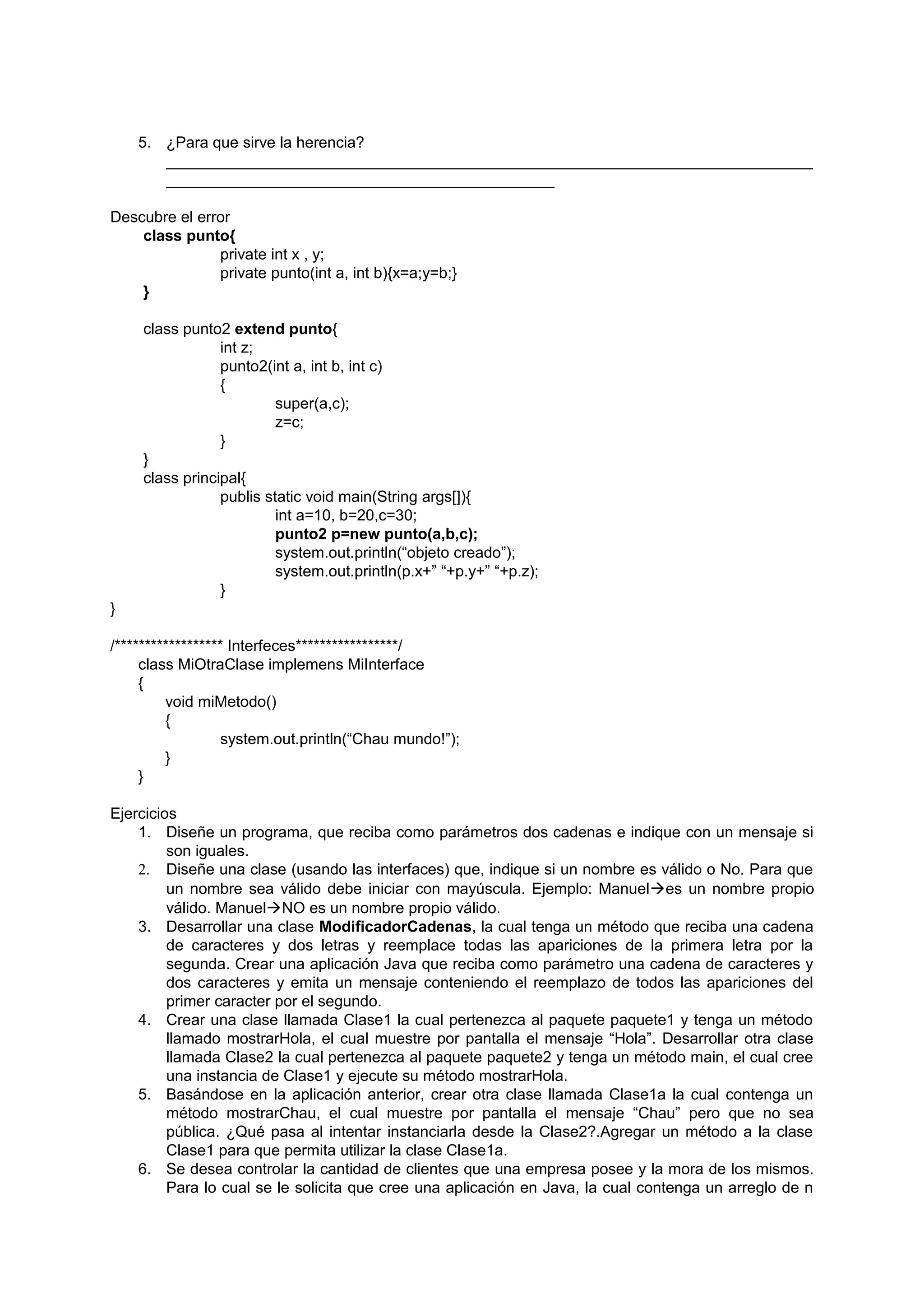 5. ¿Para que sirve la herencia?
       ___________________________________________________________________________
       _____________________________________________

Descubre el error
    class punto{
               private int x , y;
               private punto(int a, int b){x=a;y=b;}
    }

     class punto2 extend punto{
                 int z;
                 punto2(int a, int b, int c)
                 {
                          super(a,c);
                          z=c;
                 }
     }
     class principal{
                 publis static void main(String args[]){
                          int a=10, b=20,c=30;
                          punto2 p=new punto(a,b,c);
                          system.out.println(“objeto creado”);
                          system.out.println(p.x+” “+p.y+” “+p.z);
                 }
}

/****************** Interfeces*****************/
     class MiOtraClase implemens MiInterface
     {
         void miMetodo()
         {
                   system.out.println(“Chau mundo!”);
         }
     }

Ejercicios
    1. Diseñe un programa, que reciba como parámetros dos cadenas e indique con un mensaje si
         son iguales.
    2. Diseñe una clase (usando las interfaces) que, indique si un nombre es válido o No. Para que
         un nombre sea válido debe iniciar con mayúscula. Ejemplo: Manueles un nombre propio
         válido. ManuelNO es un nombre propio válido.
    3. Desarrollar una clase ModificadorCadenas, la cual tenga un método que reciba una cadena
         de caracteres y dos letras y reemplace todas las apariciones de la primera letra por la
         segunda. Crear una aplicación Java que reciba como parámetro una cadena de caracteres y
         dos caracteres y emita un mensaje conteniendo el reemplazo de todos las apariciones del
         primer caracter por el segundo.
    4. Crear una clase llamada Clase1 la cual pertenezca al paquete paquete1 y tenga un método
         llamado mostrarHola, el cual muestre por pantalla el mensaje “Hola”. Desarrollar otra clase
         llamada Clase2 la cual pertenezca al paquete paquete2 y tenga un método main, el cual cree
         una instancia de Clase1 y ejecute su método mostrarHola.
    5. Basándose en la aplicación anterior, crear otra clase llamada Clase1a la cual contenga un
         método mostrarChau, el cual muestre por pantalla el mensaje “Chau” pero que no sea
         pública. ¿Qué pasa al intentar instanciarla desde la Clase2?.Agregar un método a la clase
         Clase1 para que permita utilizar la clase Clase1a.
    6. Se desea controlar la cantidad de clientes que una empresa posee y la mora de los mismos.
         Para lo cual se le solicita que cree una aplicación en Java, la cual contenga un arreglo de n
 