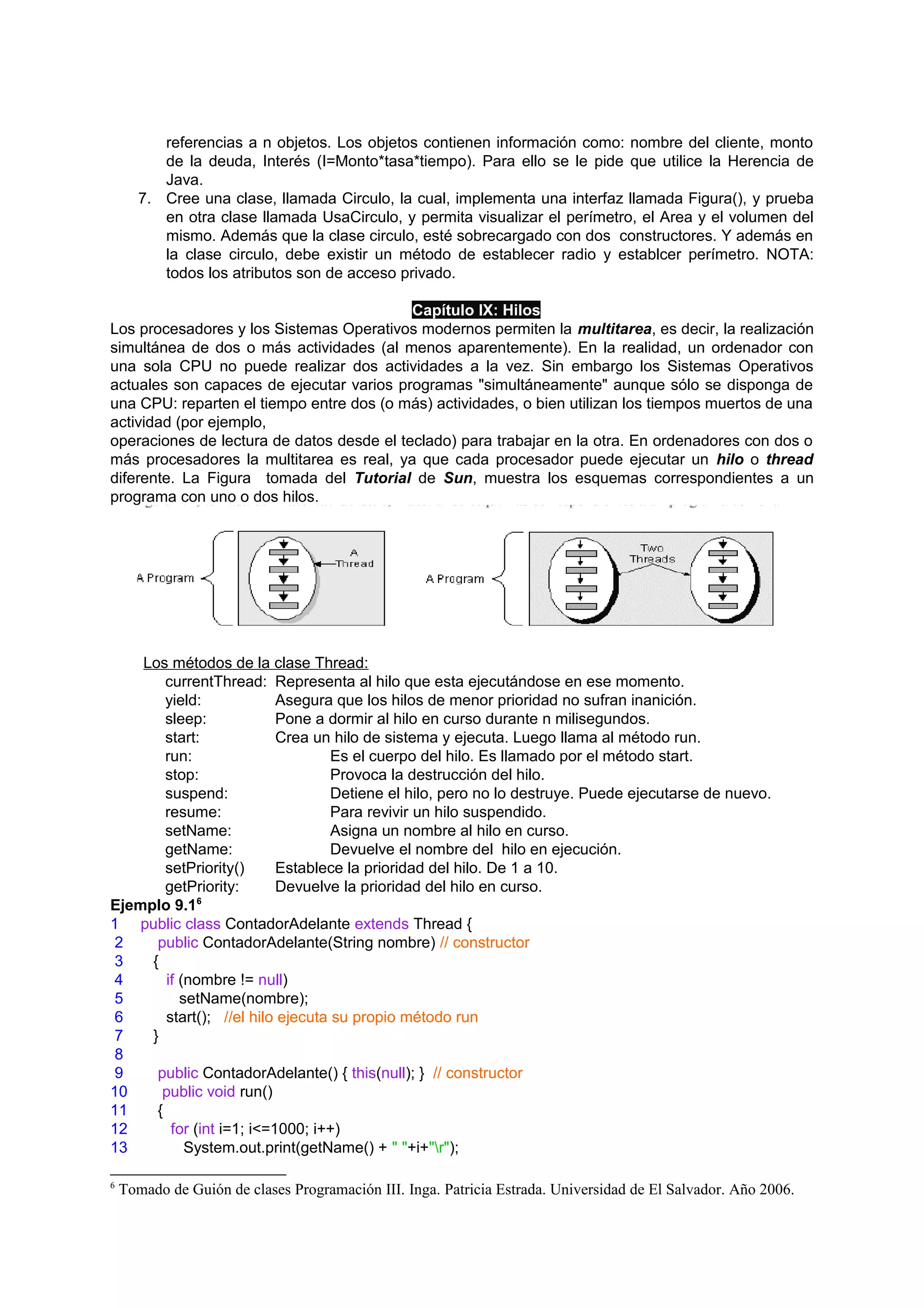 referencias a n objetos. Los objetos contienen información como: nombre del cliente, monto
          de la deuda, Interés (I=Monto*tasa*tiempo). Para ello se le pide que utilice la Herencia de
          Java.
       7. Cree una clase, llamada Circulo, la cual, implementa una interfaz llamada Figura(), y prueba
          en otra clase llamada UsaCirculo, y permita visualizar el perímetro, el Area y el volumen del
          mismo. Además que la clase circulo, esté sobrecargado con dos constructores. Y además en
          la clase circulo, debe existir un método de establecer radio y establcer perímetro. NOTA:
          todos los atributos son de acceso privado.

                                           Capítulo IX: Hilos
Los procesadores y los Sistemas Operativos modernos permiten la multitarea, es decir, la realización
simultánea de dos o más actividades (al menos aparentemente). En la realidad, un ordenador con
una sola CPU no puede realizar dos actividades a la vez. Sin embargo los Sistemas Operativos
actuales son capaces de ejecutar varios programas "simultáneamente" aunque sólo se disponga de
una CPU: reparten el tiempo entre dos (o más) actividades, o bien utilizan los tiempos muertos de una
actividad (por ejemplo,
operaciones de lectura de datos desde el teclado) para trabajar en la otra. En ordenadores con dos o
más procesadores la multitarea es real, ya que cada procesador puede ejecutar un hilo o thread
diferente. La Figura tomada del Tutorial de Sun, muestra los esquemas correspondientes a un
programa con uno o dos hilos.




    Los métodos de la clase Thread:
        currentThread: Representa al hilo que esta ejecutándose en ese momento.
        yield:             Asegura que los hilos de menor prioridad no sufran inanición.
        sleep:             Pone a dormir al hilo en curso durante n milisegundos.
        start:             Crea un hilo de sistema y ejecuta. Luego llama al método run.
        run:                       Es el cuerpo del hilo. Es llamado por el método start.
        stop:                      Provoca la destrucción del hilo.
        suspend:                   Detiene el hilo, pero no lo destruye. Puede ejecutarse de nuevo.
        resume:                    Para revivir un hilo suspendido.
        setName:                   Asigna un nombre al hilo en curso.
        getName:                   Devuelve el nombre del hilo en ejecución.
        setPriority()      Establece la prioridad del hilo. De 1 a 10.
        getPriority:       Devuelve la prioridad del hilo en curso.
Ejemplo 9.16
1 public class ContadorAdelante extends Thread {
 2    public ContadorAdelante(String nombre) // constructor
 3   {
 4      if (nombre != null)
 5         setName(nombre);
 6      start(); //el hilo ejecuta su propio método run
 7   }
 8
 9    public ContadorAdelante() { this(null); } // constructor
10     public void run()
11    {
12       for (int i=1; i<=1000; i++)
13          System.out.print(getName() + " "+i+"r");

6
    Tomado de Guión de clases Programación III. Inga. Patricia Estrada. Universidad de El Salvador. Año 2006.
 