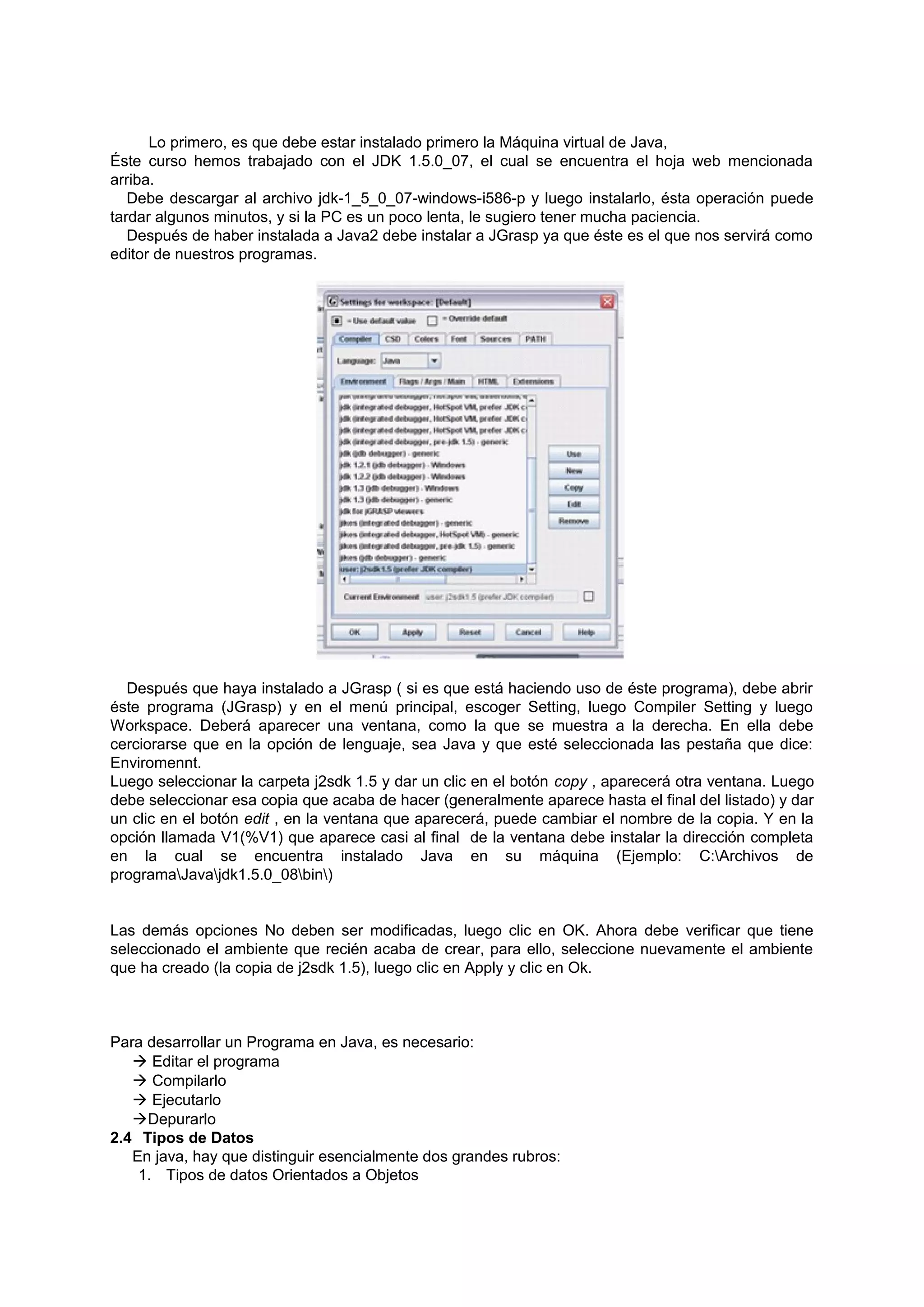 Lo primero, es que debe estar instalado primero la Máquina virtual de Java,
Éste curso hemos trabajado con el JDK 1.5.0_07, el cual se encuentra el hoja web mencionada
arriba.
   Debe descargar al archivo jdk-1_5_0_07-windows-i586-p y luego instalarlo, ésta operación puede
tardar algunos minutos, y si la PC es un poco lenta, le sugiero tener mucha paciencia.
   Después de haber instalada a Java2 debe instalar a JGrasp ya que éste es el que nos servirá como
editor de nuestros programas.




  Después que haya instalado a JGrasp ( si es que está haciendo uso de éste programa), debe abrir
éste programa (JGrasp) y en el menú principal, escoger Setting, luego Compiler Setting y luego
Workspace. Deberá aparecer una ventana, como la que se muestra a la derecha. En ella debe
cerciorarse que en la opción de lenguaje, sea Java y que esté seleccionada las pestaña que dice:
Enviromennt.
Luego seleccionar la carpeta j2sdk 1.5 y dar un clic en el botón copy , aparecerá otra ventana. Luego
debe seleccionar esa copia que acaba de hacer (generalmente aparece hasta el final del listado) y dar
un clic en el botón edit , en la ventana que aparecerá, puede cambiar el nombre de la copia. Y en la
opción llamada V1(%V1) que aparece casi al final de la ventana debe instalar la dirección completa
en la cual se encuentra instalado Java en su máquina (Ejemplo: C:Archivos de
programaJavajdk1.5.0_08bin)


Las demás opciones No deben ser modificadas, luego clic en OK. Ahora debe verificar que tiene
seleccionado el ambiente que recién acaba de crear, para ello, seleccione nuevamente el ambiente
que ha creado (la copia de j2sdk 1.5), luego clic en Apply y clic en Ok.



Para desarrollar un Programa en Java, es necesario:
    Editar el programa
    Compilarlo
    Ejecutarlo
   Depurarlo
2.4 Tipos de Datos
   En java, hay que distinguir esencialmente dos grandes rubros:
    1. Tipos de datos Orientados a Objetos
 