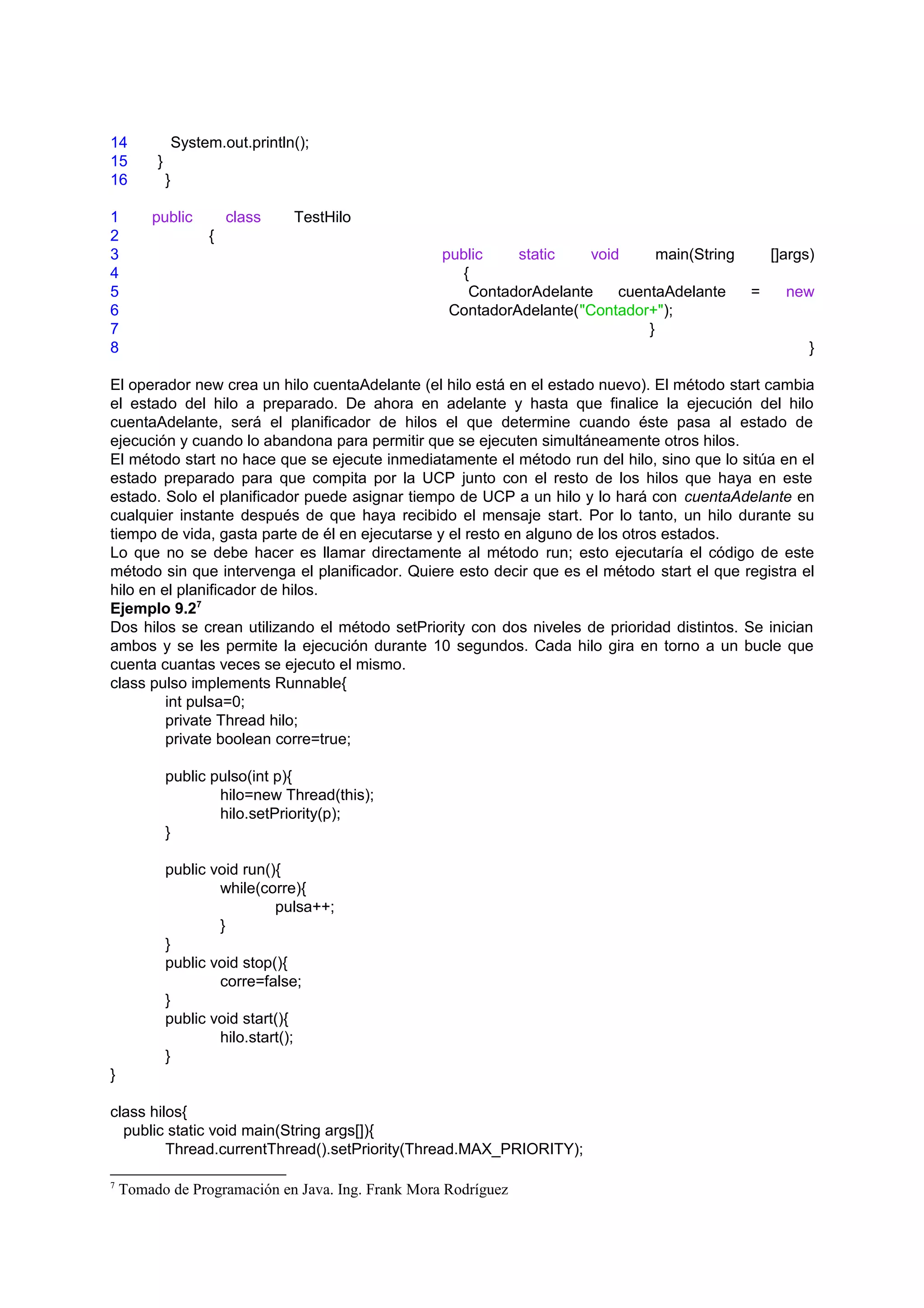 14               System.out.println();
15       }
16           }

1       public            class    TestHilo
2                     {
3                                                  public    static    void      main(String       []args)
4                                                     {
5                                                      ContadorAdelante    cuentaAdelante      =     new
6                                                   ContadorAdelante("Contador+");
7                                                                              }
8                                                                                                        }

El operador new crea un hilo cuentaAdelante (el hilo está en el estado nuevo). El método start cambia
el estado del hilo a preparado. De ahora en adelante y hasta que finalice la ejecución del hilo
cuentaAdelante, será el planificador de hilos el que determine cuando éste pasa al estado de
ejecución y cuando lo abandona para permitir que se ejecuten simultáneamente otros hilos.
El método start no hace que se ejecute inmediatamente el método run del hilo, sino que lo sitúa en el
estado preparado para que compita por la UCP junto con el resto de los hilos que haya en este
estado. Solo el planificador puede asignar tiempo de UCP a un hilo y lo hará con cuentaAdelante en
cualquier instante después de que haya recibido el mensaje start. Por lo tanto, un hilo durante su
tiempo de vida, gasta parte de él en ejecutarse y el resto en alguno de los otros estados.
Lo que no se debe hacer es llamar directamente al método run; esto ejecutaría el código de este
método sin que intervenga el planificador. Quiere esto decir que es el método start el que registra el
hilo en el planificador de hilos.
Ejemplo 9.27
Dos hilos se crean utilizando el método setPriority con dos niveles de prioridad distintos. Se inician
ambos y se les permite la ejecución durante 10 segundos. Cada hilo gira en torno a un bucle que
cuenta cuantas veces se ejecuto el mismo.
class pulso implements Runnable{
         int pulsa=0;
         private Thread hilo;
         private boolean corre=true;

             public pulso(int p){
                     hilo=new Thread(this);
                     hilo.setPriority(p);
             }

             public void run(){
                     while(corre){
                              pulsa++;
                     }
             }
             public void stop(){
                     corre=false;
             }
             public void start(){
                     hilo.start();
             }
}

class hilos{
  public static void main(String args[]){
         Thread.currentThread().setPriority(Thread.MAX_PRIORITY);

7
    Tomado de Programación en Java. Ing. Frank Mora Rodríguez
 