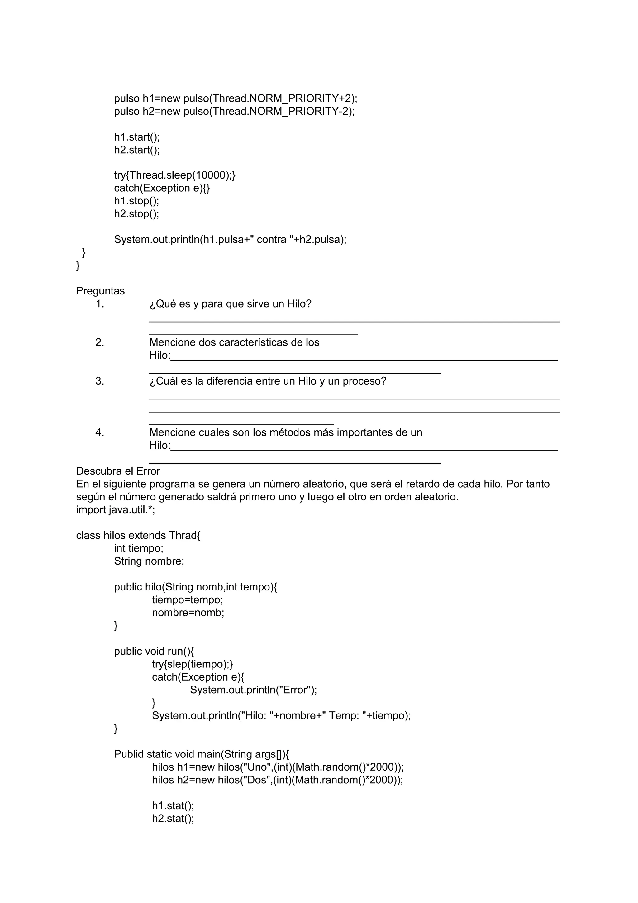 pulso h1=new pulso(Thread.NORM_PRIORITY+2);
        pulso h2=new pulso(Thread.NORM_PRIORITY-2);

        h1.start();
        h2.start();

        try{Thread.sleep(10000);}
        catch(Exception e){}
        h1.stop();
        h2.stop();

        System.out.println(h1.pulsa+" contra "+h2.pulsa);
    }
}

Preguntas
   1.            ¿Qué es y para que sirve un Hilo?
                 _____________________________________________________________________
                 ___________________________________
    2.           Mencione dos características de los
                 Hilo:_________________________________________________________________
                 _________________________________________________
    3.           ¿Cuál es la diferencia entre un Hilo y un proceso?
                 _____________________________________________________________________
                 _____________________________________________________________________
                 _______________________________
    4.           Mencione cuales son los métodos más importantes de un
                 Hilo:_________________________________________________________________
                 _________________________________________________
Descubra el Error
En el siguiente programa se genera un número aleatorio, que será el retardo de cada hilo. Por tanto
según el número generado saldrá primero uno y luego el otro en orden aleatorio.
import java.util.*;

class hilos extends Thrad{
         int tiempo;
         String nombre;

        public hilo(String nomb,int tempo){
                tiempo=tempo;
                nombre=nomb;
        }

        public void run(){
                try{slep(tiempo);}
                catch(Exception e){
                         System.out.println("Error");
                }
                System.out.println("Hilo: "+nombre+" Temp: "+tiempo);
        }

        Publid static void main(String args[]){
                hilos h1=new hilos("Uno",(int)(Math.random()*2000));
                hilos h2=new hilos("Dos",(int)(Math.random()*2000));

                 h1.stat();
                 h2.stat();
 