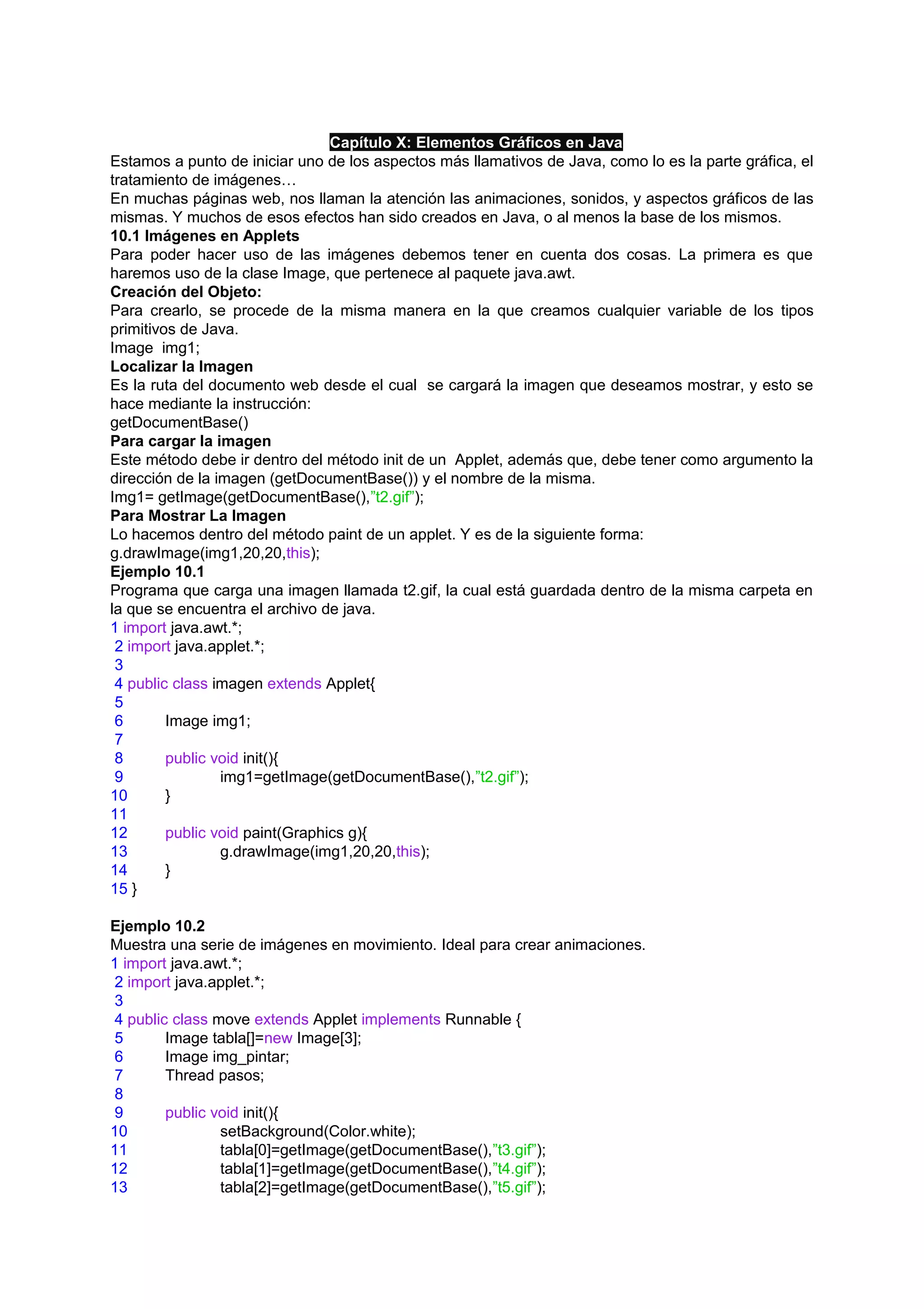 Capítulo X: Elementos Gráficos en Java
Estamos a punto de iniciar uno de los aspectos más llamativos de Java, como lo es la parte gráfica, el
tratamiento de imágenes…
En muchas páginas web, nos llaman la atención las animaciones, sonidos, y aspectos gráficos de las
mismas. Y muchos de esos efectos han sido creados en Java, o al menos la base de los mismos.
10.1 Imágenes en Applets
Para poder hacer uso de las imágenes debemos tener en cuenta dos cosas. La primera es que
haremos uso de la clase Image, que pertenece al paquete java.awt.
Creación del Objeto:
Para crearlo, se procede de la misma manera en la que creamos cualquier variable de los tipos
primitivos de Java.
Image img1;
Localizar la Imagen
Es la ruta del documento web desde el cual se cargará la imagen que deseamos mostrar, y esto se
hace mediante la instrucción:
getDocumentBase()
Para cargar la imagen
Este método debe ir dentro del método init de un Applet, además que, debe tener como argumento la
dirección de la imagen (getDocumentBase()) y el nombre de la misma.
Img1= getImage(getDocumentBase(),”t2.gif”);
Para Mostrar La Imagen
Lo hacemos dentro del método paint de un applet. Y es de la siguiente forma:
g.drawImage(img1,20,20,this);
Ejemplo 10.1
Programa que carga una imagen llamada t2.gif, la cual está guardada dentro de la misma carpeta en
la que se encuentra el archivo de java.
1 import java.awt.*;
 2 import java.applet.*;
 3
 4 public class imagen extends Applet{
 5
 6       Image img1;
 7
 8       public void init(){
 9               img1=getImage(getDocumentBase(),”t2.gif”);
10       }
11
12       public void paint(Graphics g){
13               g.drawImage(img1,20,20,this);
14       }
15 }

Ejemplo 10.2
Muestra una serie de imágenes en movimiento. Ideal para crear animaciones.
1 import java.awt.*;
 2 import java.applet.*;
 3
 4 public class move extends Applet implements Runnable {
 5       Image tabla[]=new Image[3];
 6       Image img_pintar;
 7       Thread pasos;
 8
 9       public void init(){
10               setBackground(Color.white);
11               tabla[0]=getImage(getDocumentBase(),”t3.gif”);
12               tabla[1]=getImage(getDocumentBase(),”t4.gif”);
13               tabla[2]=getImage(getDocumentBase(),”t5.gif”);
 