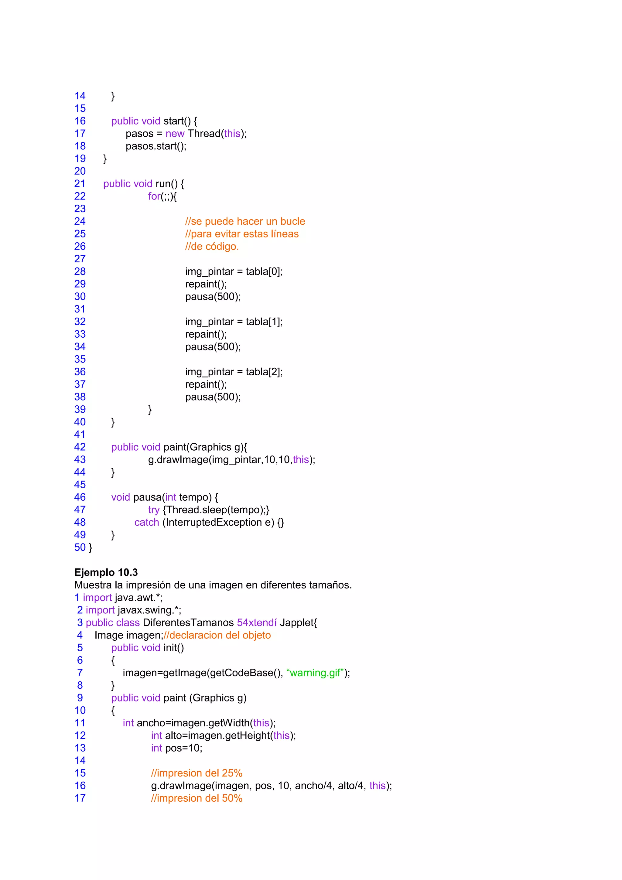 14         }
15
16         public void start() {
17           pasos = new Thread(this);
18           pasos.start();
19     }
20
21     public void run() {
22               for(;;){
23
24                           //se puede hacer un bucle
25                           //para evitar estas líneas
26                           //de código.
27
28                           img_pintar = tabla[0];
29                           repaint();
30                           pausa(500);
31
32                           img_pintar = tabla[1];
33                           repaint();
34                           pausa(500);
35
36                           img_pintar = tabla[2];
37                           repaint();
38                           pausa(500);
39                 }
40         }
41
42         public void paint(Graphics g){
43                 g.drawImage(img_pintar,10,10,this);
44         }
45
46         void pausa(int tempo) {
47                 try {Thread.sleep(tempo);}
48              catch (InterruptedException e) {}
49         }
50 }

Ejemplo 10.3
Muestra la impresión de una imagen en diferentes tamaños.
1 import java.awt.*;
 2 import javax.swing.*;
 3 public class DiferentesTamanos 54xtendí Japplet{
 4 Image imagen;//declaracion del objeto
 5       public void init()
 6       {
 7          imagen=getImage(getCodeBase(), “warning.gif”);
 8       }
 9       public void paint (Graphics g)
10       {
11          int ancho=imagen.getWidth(this);
12                 int alto=imagen.getHeight(this);
13                 int pos=10;
14
15                 //impresion del 25%
16                 g.drawImage(imagen, pos, 10, ancho/4, alto/4, this);
17                 //impresion del 50%
 