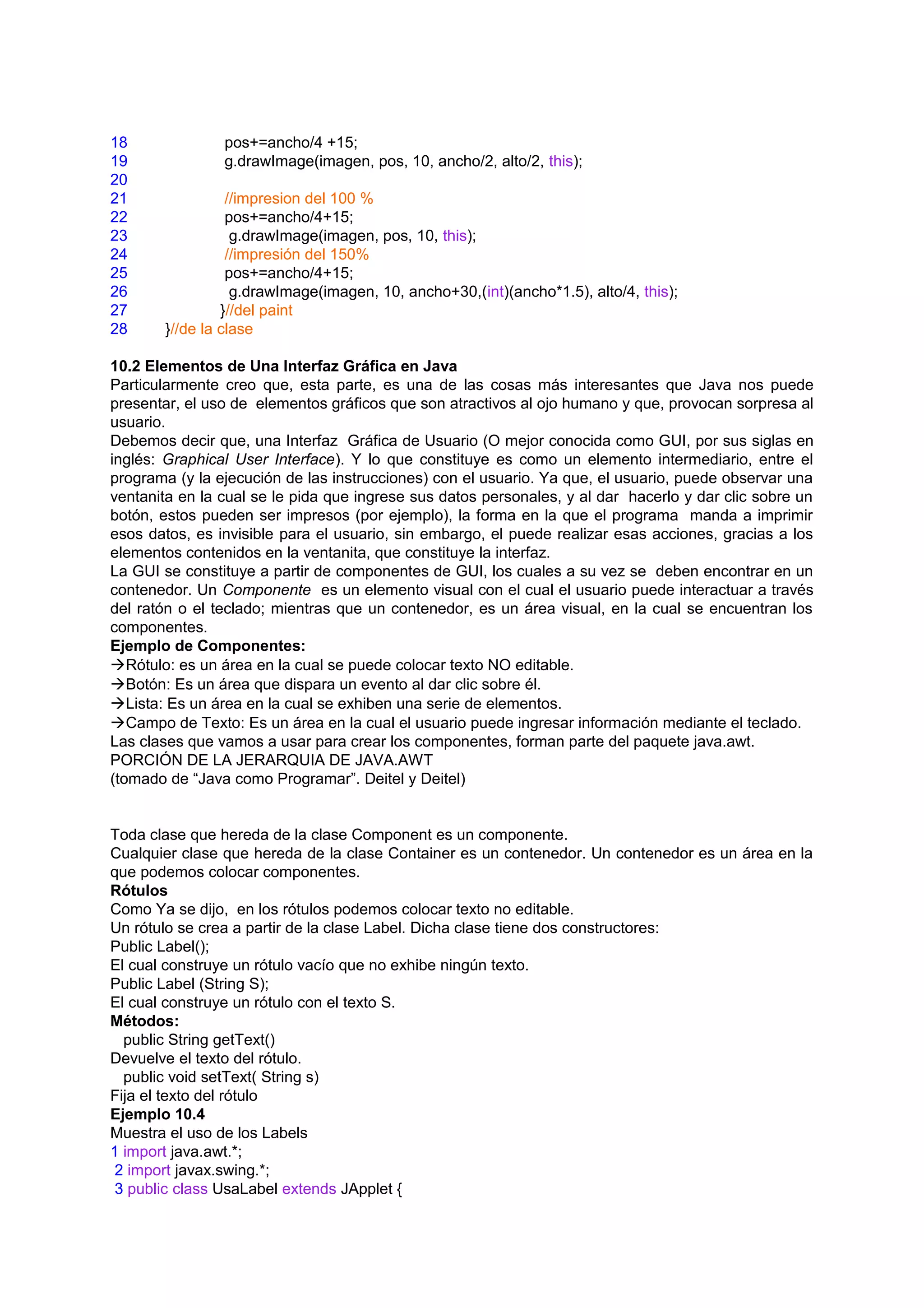 18              pos+=ancho/4 +15;
19              g.drawImage(imagen, pos, 10, ancho/2, alto/2, this);
20
21               //impresion del 100 %
22               pos+=ancho/4+15;
23                g.drawImage(imagen, pos, 10, this);
24               //impresión del 150%
25               pos+=ancho/4+15;
26                g.drawImage(imagen, 10, ancho+30,(int)(ancho*1.5), alto/4, this);
27              }//del paint
28     }//de la clase

10.2 Elementos de Una Interfaz Gráfica en Java
Particularmente creo que, esta parte, es una de las cosas más interesantes que Java nos puede
presentar, el uso de elementos gráficos que son atractivos al ojo humano y que, provocan sorpresa al
usuario.
Debemos decir que, una Interfaz Gráfica de Usuario (O mejor conocida como GUI, por sus siglas en
inglés: Graphical User Interface). Y lo que constituye es como un elemento intermediario, entre el
programa (y la ejecución de las instrucciones) con el usuario. Ya que, el usuario, puede observar una
ventanita en la cual se le pida que ingrese sus datos personales, y al dar hacerlo y dar clic sobre un
botón, estos pueden ser impresos (por ejemplo), la forma en la que el programa manda a imprimir
esos datos, es invisible para el usuario, sin embargo, el puede realizar esas acciones, gracias a los
elementos contenidos en la ventanita, que constituye la interfaz.
La GUI se constituye a partir de componentes de GUI, los cuales a su vez se deben encontrar en un
contenedor. Un Componente es un elemento visual con el cual el usuario puede interactuar a través
del ratón o el teclado; mientras que un contenedor, es un área visual, en la cual se encuentran los
componentes.
Ejemplo de Componentes:
Rótulo: es un área en la cual se puede colocar texto NO editable.
Botón: Es un área que dispara un evento al dar clic sobre él.
Lista: Es un área en la cual se exhiben una serie de elementos.
Campo de Texto: Es un área en la cual el usuario puede ingresar información mediante el teclado.
Las clases que vamos a usar para crear los componentes, forman parte del paquete java.awt.
PORCIÓN DE LA JERARQUIA DE JAVA.AWT
(tomado de “Java como Programar”. Deitel y Deitel)


Toda clase que hereda de la clase Component es un componente.
Cualquier clase que hereda de la clase Container es un contenedor. Un contenedor es un área en la
que podemos colocar componentes.
Rótulos
Como Ya se dijo, en los rótulos podemos colocar texto no editable.
Un rótulo se crea a partir de la clase Label. Dicha clase tiene dos constructores:
Public Label();
El cual construye un rótulo vacío que no exhibe ningún texto.
Public Label (String S);
El cual construye un rótulo con el texto S.
Métodos:
  public String getText()
Devuelve el texto del rótulo.
  public void setText( String s)
Fija el texto del rótulo
Ejemplo 10.4
Muestra el uso de los Labels
1 import java.awt.*;
 2 import javax.swing.*;
 3 public class UsaLabel extends JApplet {
 