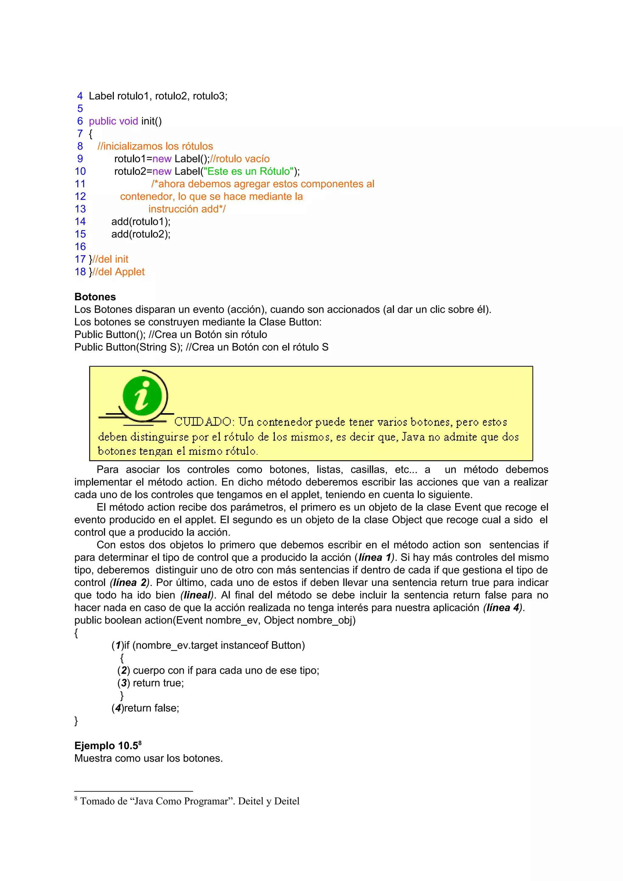 4 Label rotulo1, rotulo2, rotulo3;
5
6 public void init()
7 {
8 //inicializamos los rótulos
9         rotulo1=new Label();//rotulo vacío
10        rotulo2=new Label("Este es un Rótulo");
11                /*ahora debemos agregar estos componentes al
12         contenedor, lo que se hace mediante la
13               instrucción add*/
14       add(rotulo1);
15       add(rotulo2);
16
17 }//del init
18 }//del Applet

Botones
Los Botones disparan un evento (acción), cuando son accionados (al dar un clic sobre él).
Los botones se construyen mediante la Clase Button:
Public Button(); //Crea un Botón sin rótulo
Public Button(String S); //Crea un Botón con el rótulo S




      Para asociar los controles como botones, listas, casillas, etc... a un método debemos
implementar el método action. En dicho método deberemos escribir las acciones que van a realizar
cada uno de los controles que tengamos en el applet, teniendo en cuenta lo siguiente.
      El método action recibe dos parámetros, el primero es un objeto de la clase Event que recoge el
evento producido en el applet. El segundo es un objeto de la clase Object que recoge cual a sido el
control que a producido la acción.
      Con estos dos objetos lo primero que debemos escribir en el método action son sentencias if
para determinar el tipo de control que a producido la acción (línea 1). Si hay más controles del mismo
tipo, deberemos distinguir uno de otro con más sentencias if dentro de cada if que gestiona el tipo de
control (línea 2). Por último, cada uno de estos if deben llevar una sentencia return true para indicar
que todo ha ido bien (lineal). Al final del método se debe incluir la sentencia return false para no
hacer nada en caso de que la acción realizada no tenga interés para nuestra aplicación (línea 4).
public boolean action(Event nombre_ev, Object nombre_obj)
{
         (1)if (nombre_ev.target instanceof Button)
            {
          (2) cuerpo con if para cada uno de ese tipo;
           (3) return true;
            }
         (4)return false;
}

Ejemplo 10.58
Muestra como usar los botones.


8
    Tomado de “Java Como Programar”. Deitel y Deitel
 