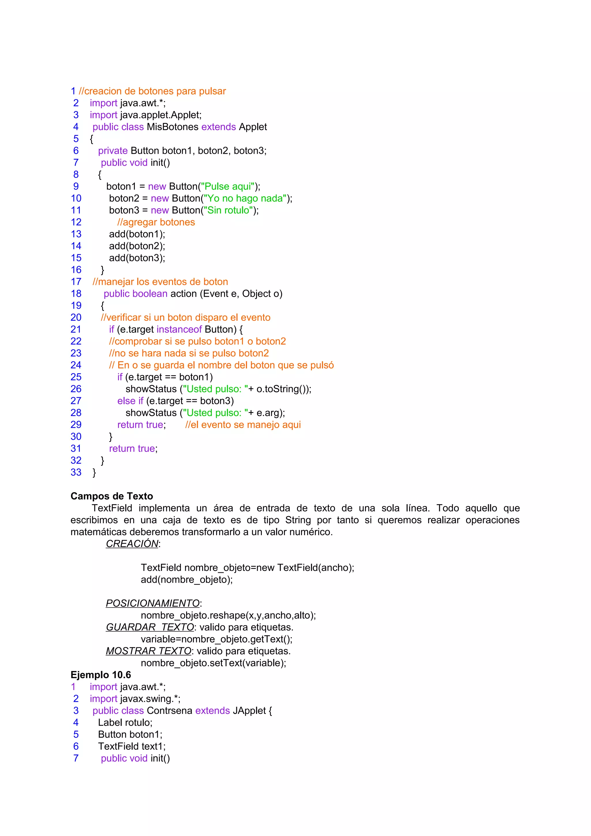 1 //creacion de botones para pulsar
 2 import java.awt.*;
 3 import java.applet.Applet;
 4 public class MisBotones extends Applet
 5 {
 6     private Button boton1, boton2, boton3;
 7      public void init()
 8     {
 9        boton1 = new Button("Pulse aqui");
10         boton2 = new Button("Yo no hago nada");
11         boton3 = new Button("Sin rotulo");
12            //agregar botones
13         add(boton1);
14         add(boton2);
15         add(boton3);
16      }
17 //manejar los eventos de boton
18       public boolean action (Event e, Object o)
19      {
20      //verificar si un boton disparo el evento
21         if (e.target instanceof Button) {
22         //comprobar si se pulso boton1 o boton2
23         //no se hara nada si se pulso boton2
24         // En o se guarda el nombre del boton que se pulsó
25            if (e.target == boton1)
26               showStatus ("Usted pulso: "+ o.toString());
27            else if (e.target == boton3)
28               showStatus ("Usted pulso: "+ e.arg);
29            return true;      //el evento se manejo aqui
30         }
31         return true;
32      }
33 }

Campos de Texto
     TextField implementa un área de entrada de texto de una sola línea. Todo aquello que
escribimos en una caja de texto es de tipo String por tanto si queremos realizar operaciones
matemáticas deberemos transformarlo a un valor numérico.
        CREACIÓN:

                TextField nombre_objeto=new TextField(ancho);
                add(nombre_objeto);

       POSICIONAMIENTO:
               nombre_objeto.reshape(x,y,ancho,alto);
       GUARDAR TEXTO: valido para etiquetas.
               variable=nombre_objeto.getText();
       MOSTRAR TEXTO: valido para etiquetas.
               nombre_objeto.setText(variable);
Ejemplo 10.6
1 import java.awt.*;
 2 import javax.swing.*;
 3 public class Contrsena extends JApplet {
 4   Label rotulo;
 5   Button boton1;
 6   TextField text1;
 7    public void init()
 