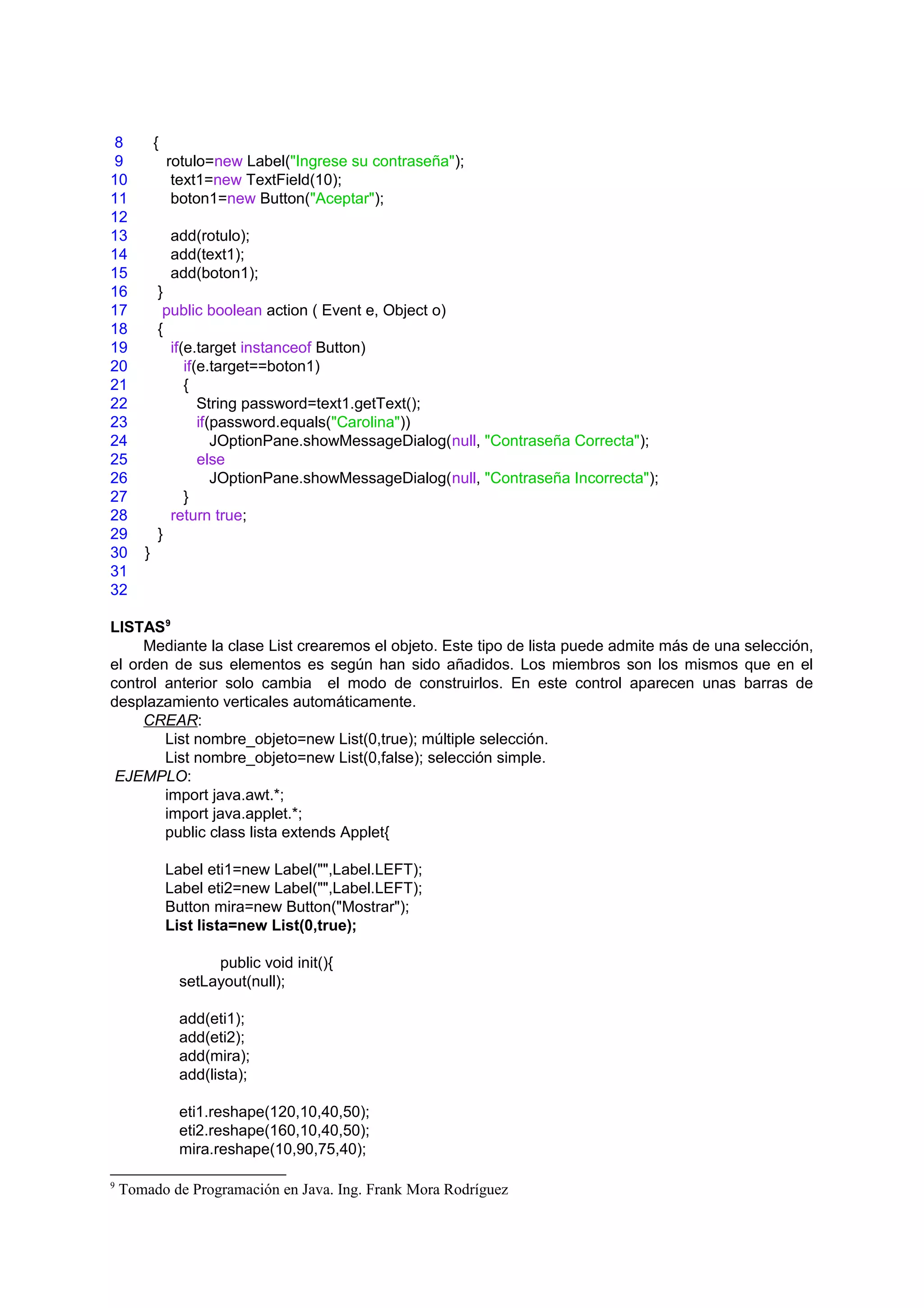 8          {
9              rotulo=new Label("Ingrese su contraseña");
10              text1=new TextField(10);
11              boton1=new Button("Aceptar");
12
13             add(rotulo);
14             add(text1);
15             add(boton1);
16         }
17          public boolean action ( Event e, Object o)
18         {
19           if(e.target instanceof Button)
20              if(e.target==boton1)
21              {
22                 String password=text1.getText();
23                 if(password.equals("Carolina"))
24                    JOptionPane.showMessageDialog(null, "Contraseña Correcta");
25                 else
26                    JOptionPane.showMessageDialog(null, "Contraseña Incorrecta");
27              }
28           return true;
29         }
30     }
31
32

LISTAS9
     Mediante la clase List crearemos el objeto. Este tipo de lista puede admite más de una selección,
el orden de sus elementos es según han sido añadidos. Los miembros son los mismos que en el
control anterior solo cambia el modo de construirlos. En este control aparecen unas barras de
desplazamiento verticales automáticamente.
     CREAR:
        List nombre_objeto=new List(0,true); múltiple selección.
        List nombre_objeto=new List(0,false); selección simple.
 EJEMPLO:
        import java.awt.*;
        import java.applet.*;
        public class lista extends Applet{

               Label eti1=new Label("",Label.LEFT);
               Label eti2=new Label("",Label.LEFT);
               Button mira=new Button("Mostrar");
               List lista=new List(0,true);

                     public void init(){
                setLayout(null);

                add(eti1);
                add(eti2);
                add(mira);
                add(lista);

                eti1.reshape(120,10,40,50);
                eti2.reshape(160,10,40,50);
                mira.reshape(10,90,75,40);

9
    Tomado de Programación en Java. Ing. Frank Mora Rodríguez
 