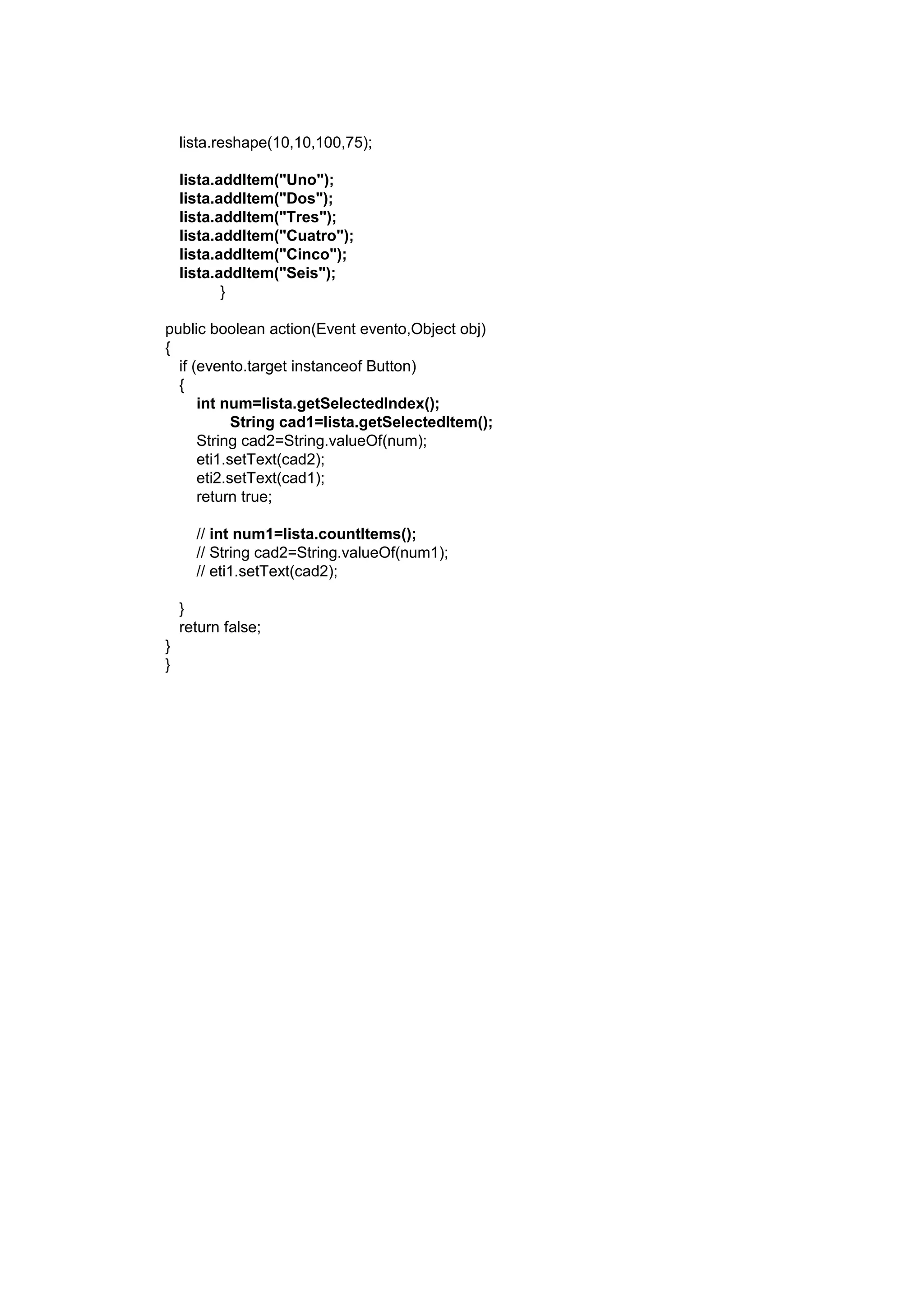 lista.reshape(10,10,100,75);

    lista.addItem("Uno");
    lista.addItem("Dos");
    lista.addItem("Tres");
    lista.addItem("Cuatro");
    lista.addItem("Cinco");
    lista.addItem("Seis");
           }

public boolean action(Event evento,Object obj)
{
  if (evento.target instanceof Button)
  {
      int num=lista.getSelectedIndex();
            String cad1=lista.getSelectedItem();
      String cad2=String.valueOf(num);
      eti1.setText(cad2);
      eti2.setText(cad1);
      return true;

      // int num1=lista.countItems();
      // String cad2=String.valueOf(num1);
      // eti1.setText(cad2);

    }
    return false;
}
}
 