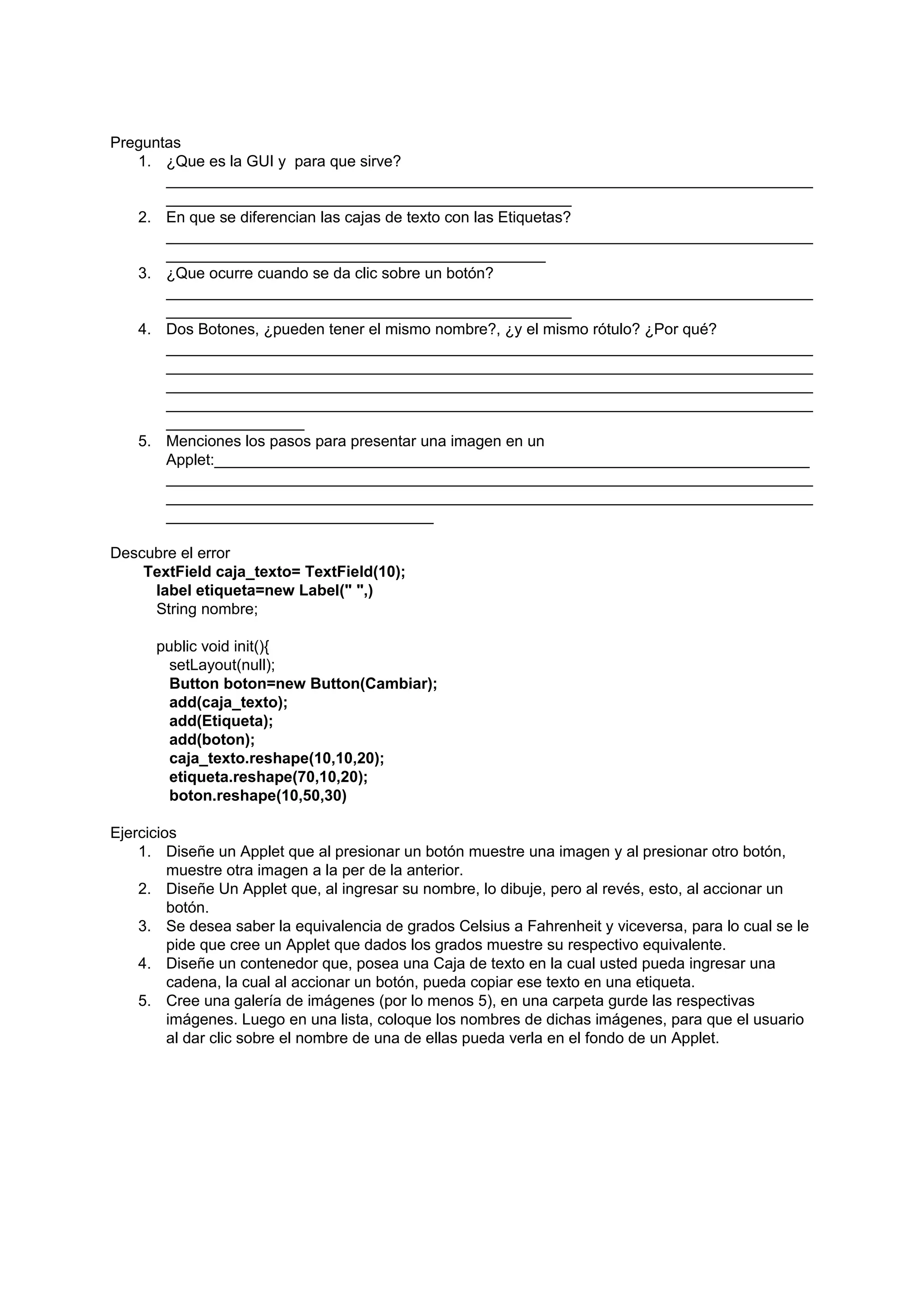 Preguntas
   1. ¿Que es la GUI y para que sirve?
       ___________________________________________________________________________
       _______________________________________________
   2. En que se diferencian las cajas de texto con las Etiquetas?
       ___________________________________________________________________________
       ____________________________________________
   3. ¿Que ocurre cuando se da clic sobre un botón?
       ___________________________________________________________________________
       _______________________________________________
   4. Dos Botones, ¿pueden tener el mismo nombre?, ¿y el mismo rótulo? ¿Por qué?
       ___________________________________________________________________________
       ___________________________________________________________________________
       ___________________________________________________________________________
       ___________________________________________________________________________
       ________________
   5. Menciones los pasos para presentar una imagen en un
       Applet:_____________________________________________________________________
       ___________________________________________________________________________
       ___________________________________________________________________________
       _______________________________

Descubre el error
    TextField caja_texto= TextField(10);
     label etiqueta=new Label(" ",)
     String nombre;

      public void init(){
        setLayout(null);
        Button boton=new Button(Cambiar);
        add(caja_texto);
        add(Etiqueta);
        add(boton);
        caja_texto.reshape(10,10,20);
        etiqueta.reshape(70,10,20);
        boton.reshape(10,50,30)

Ejercicios
    1. Diseñe un Applet que al presionar un botón muestre una imagen y al presionar otro botón,
         muestre otra imagen a la per de la anterior.
    2. Diseñe Un Applet que, al ingresar su nombre, lo dibuje, pero al revés, esto, al accionar un
         botón.
    3. Se desea saber la equivalencia de grados Celsius a Fahrenheit y viceversa, para lo cual se le
         pide que cree un Applet que dados los grados muestre su respectivo equivalente.
    4. Diseñe un contenedor que, posea una Caja de texto en la cual usted pueda ingresar una
         cadena, la cual al accionar un botón, pueda copiar ese texto en una etiqueta.
    5. Cree una galería de imágenes (por lo menos 5), en una carpeta gurde las respectivas
         imágenes. Luego en una lista, coloque los nombres de dichas imágenes, para que el usuario
         al dar clic sobre el nombre de una de ellas pueda verla en el fondo de un Applet.
 